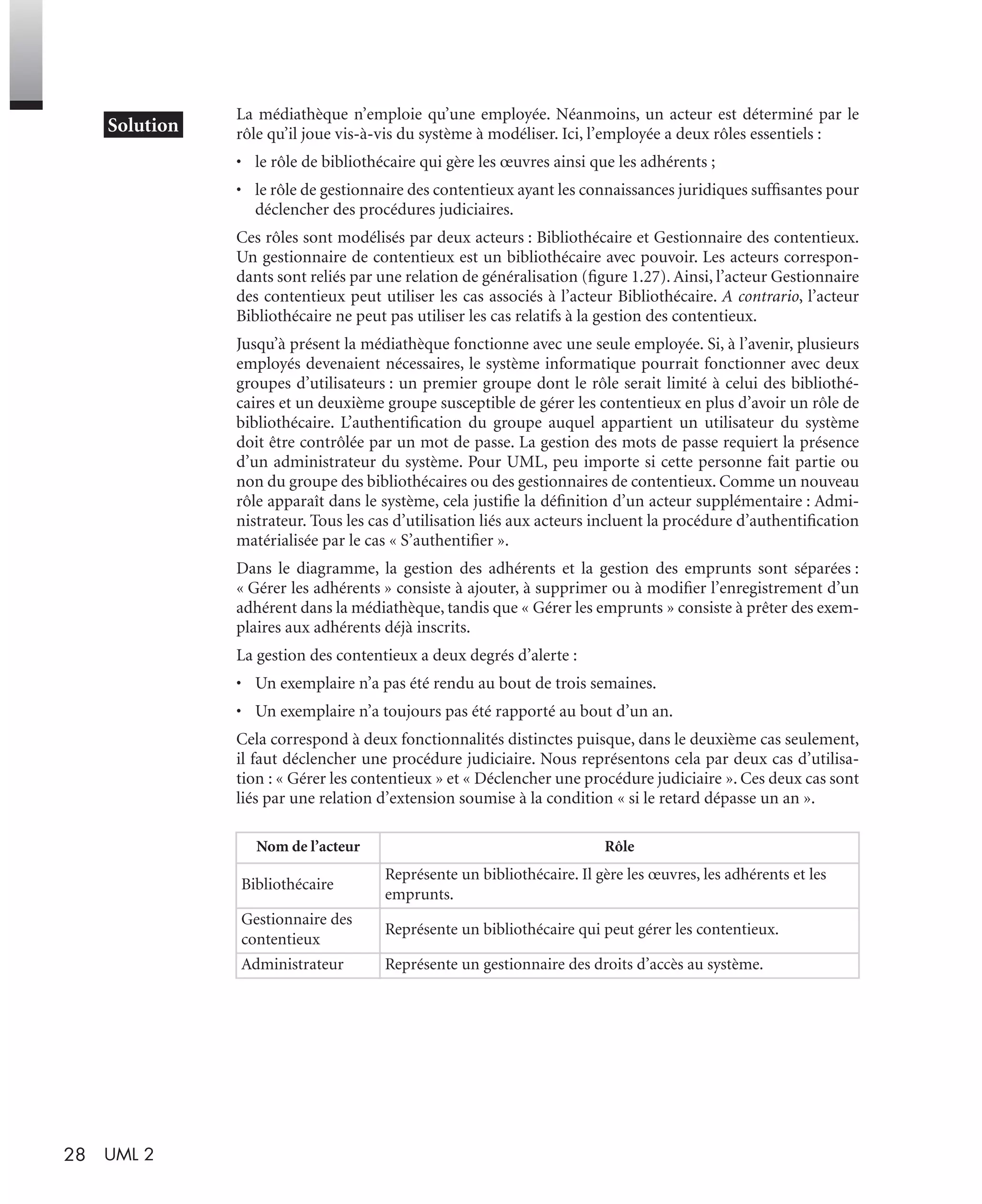 28 UML 2
La médiathèque n’emploie qu’une employée. Néanmoins, un acteur est déterminé par le
rôle qu’il joue vis-à-vis du système à modéliser. Ici, l’employée a deux rôles essentiels :
• le rôle de bibliothécaire qui gère les œuvres ainsi que les adhérents ;
• le rôle de gestionnaire des contentieux ayant les connaissances juridiques sufﬁsantes pour
déclencher des procédures judiciaires.
Ces rôles sont modélisés par deux acteurs : Bibliothécaire et Gestionnaire des contentieux.
Un gestionnaire de contentieux est un bibliothécaire avec pouvoir. Les acteurs correspon-
dants sont reliés par une relation de généralisation (ﬁgure 1.27). Ainsi, l’acteur Gestionnaire
des contentieux peut utiliser les cas associés à l’acteur Bibliothécaire. A contrario, l’acteur
Bibliothécaire ne peut pas utiliser les cas relatifs à la gestion des contentieux.
Jusqu’à présent la médiathèque fonctionne avec une seule employée. Si, à l’avenir, plusieurs
employés devenaient nécessaires, le système informatique pourrait fonctionner avec deux
groupes d’utilisateurs : un premier groupe dont le rôle serait limité à celui des bibliothé-
caires et un deuxième groupe susceptible de gérer les contentieux en plus d’avoir un rôle de
bibliothécaire. L’authentiﬁcation du groupe auquel appartient un utilisateur du système
doit être contrôlée par un mot de passe. La gestion des mots de passe requiert la présence
d’un administrateur du système. Pour UML, peu importe si cette personne fait partie ou
non du groupe des bibliothécaires ou des gestionnaires de contentieux. Comme un nouveau
rôle apparaît dans le système, cela justiﬁe la déﬁnition d’un acteur supplémentaire : Admi-
nistrateur. Tous les cas d’utilisation liés aux acteurs incluent la procédure d’authentiﬁcation
matérialisée par le cas « S’authentiﬁer ».
Dans le diagramme, la gestion des adhérents et la gestion des emprunts sont séparées :
« Gérer les adhérents » consiste à ajouter, à supprimer ou à modiﬁer l’enregistrement d’un
adhérent dans la médiathèque, tandis que « Gérer les emprunts » consiste à prêter des exem-
plaires aux adhérents déjà inscrits.
La gestion des contentieux a deux degrés d’alerte :
• Un exemplaire n’a pas été rendu au bout de trois semaines.
• Un exemplaire n’a toujours pas été rapporté au bout d’un an.
Cela correspond à deux fonctionnalités distinctes puisque, dans le deuxième cas seulement,
il faut déclencher une procédure judiciaire. Nous représentons cela par deux cas d’utilisa-
tion : « Gérer les contentieux » et « Déclencher une procédure judiciaire ». Ces deux cas sont
liés par une relation d’extension soumise à la condition « si le retard dépasse un an ».
Nom de l’acteur Rôle
Bibliothécaire
Représente un bibliothécaire. Il gère les œuvres, les adhérents et les
emprunts.
Gestionnaire des
contentieux
Représente un bibliothécaire qui peut gérer les contentieux.
Administrateur Représente un gestionnaire des droits d’accès au système.
UML2 Livre Page 28 Vendredi, 14. d cembre 2007 7:24 07
 