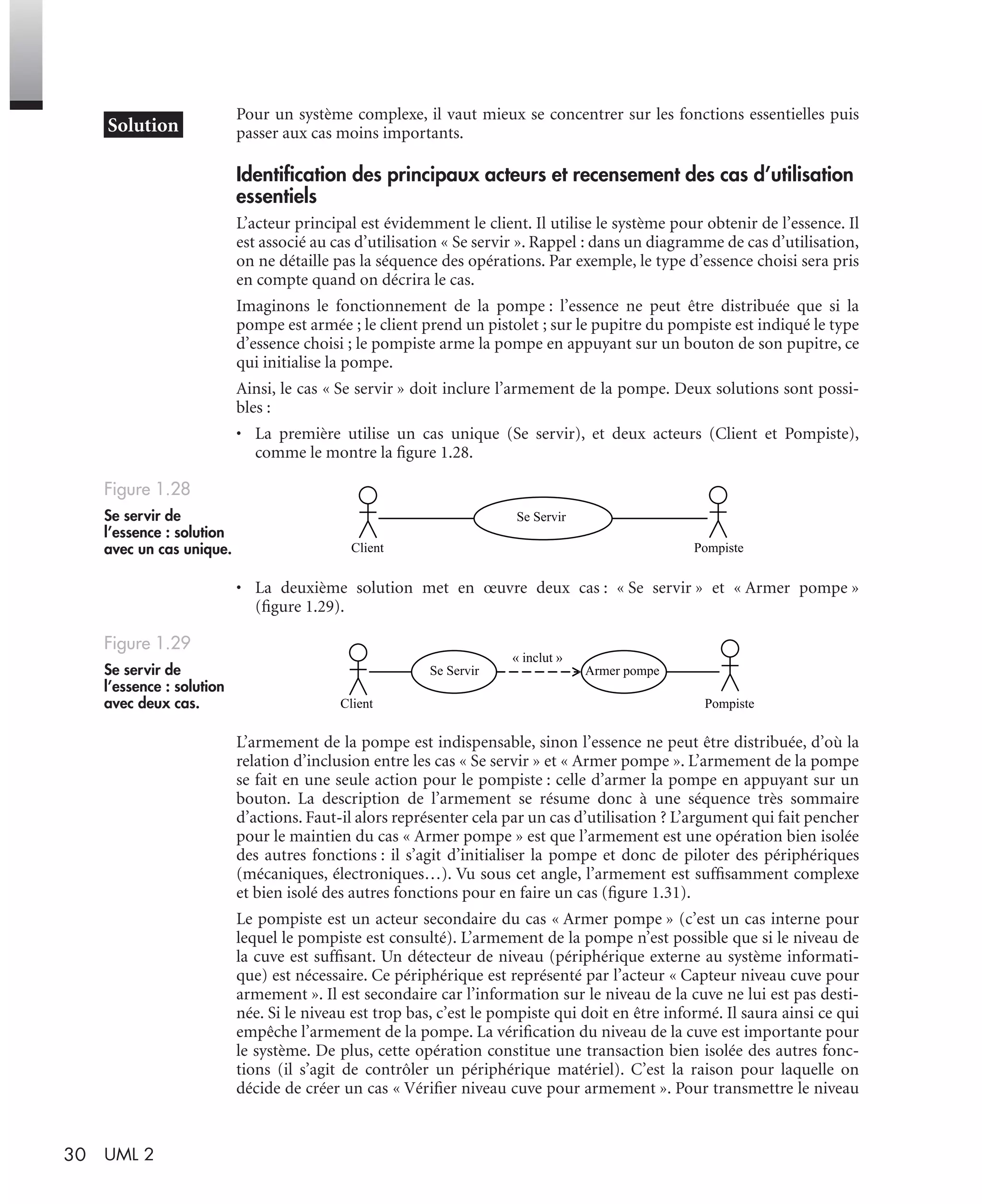 30 UML 2
Pour un système complexe, il vaut mieux se concentrer sur les fonctions essentielles puis
passer aux cas moins importants.
Identiﬁcation des principaux acteurs et recensement des cas d’utilisation
essentiels
L’acteur principal est évidemment le client. Il utilise le système pour obtenir de l’essence. Il
est associé au cas d’utilisation « Se servir ». Rappel : dans un diagramme de cas d’utilisation,
on ne détaille pas la séquence des opérations. Par exemple, le type d’essence choisi sera pris
en compte quand on décrira le cas.
Imaginons le fonctionnement de la pompe : l’essence ne peut être distribuée que si la
pompe est armée ; le client prend un pistolet ; sur le pupitre du pompiste est indiqué le type
d’essence choisi ; le pompiste arme la pompe en appuyant sur un bouton de son pupitre, ce
qui initialise la pompe.
Ainsi, le cas « Se servir » doit inclure l’armement de la pompe. Deux solutions sont possi-
bles :
• La première utilise un cas unique (Se servir), et deux acteurs (Client et Pompiste),
comme le montre la ﬁgure 1.28.
• La deuxième solution met en œuvre deux cas : « Se servir » et « Armer pompe »
(ﬁgure 1.29).
L’armement de la pompe est indispensable, sinon l’essence ne peut être distribuée, d’où la
relation d’inclusion entre les cas « Se servir » et « Armer pompe ». L’armement de la pompe
se fait en une seule action pour le pompiste : celle d’armer la pompe en appuyant sur un
bouton. La description de l’armement se résume donc à une séquence très sommaire
d’actions. Faut-il alors représenter cela par un cas d’utilisation ? L’argument qui fait pencher
pour le maintien du cas « Armer pompe » est que l’armement est une opération bien isolée
des autres fonctions : il s’agit d’initialiser la pompe et donc de piloter des périphériques
(mécaniques, électroniques…). Vu sous cet angle, l’armement est sufﬁsamment complexe
et bien isolé des autres fonctions pour en faire un cas (ﬁgure 1.31).
Le pompiste est un acteur secondaire du cas « Armer pompe » (c’est un cas interne pour
lequel le pompiste est consulté). L’armement de la pompe n’est possible que si le niveau de
la cuve est sufﬁsant. Un détecteur de niveau (périphérique externe au système informati-
que) est nécessaire. Ce périphérique est représenté par l’acteur « Capteur niveau cuve pour
armement ». Il est secondaire car l’information sur le niveau de la cuve ne lui est pas desti-
née. Si le niveau est trop bas, c’est le pompiste qui doit en être informé. Il saura ainsi ce qui
empêche l’armement de la pompe. La vériﬁcation du niveau de la cuve est importante pour
le système. De plus, cette opération constitue une transaction bien isolée des autres fonc-
tions (il s’agit de contrôler un périphérique matériel). C’est la raison pour laquelle on
décide de créer un cas « Vériﬁer niveau cuve pour armement ». Pour transmettre le niveau
Figure 1.28
Se servir de
l’essence : solution
avec un cas unique.
Figure 1.29
Se servir de
l’essence : solution
avec deux cas.
Se Servir
Client Pompiste
Client Pompiste
Se Servir Armer pompe
« inclut »
UML2 Livre Page 30 Vendredi, 14. d cembre 2007 7:24 07
 