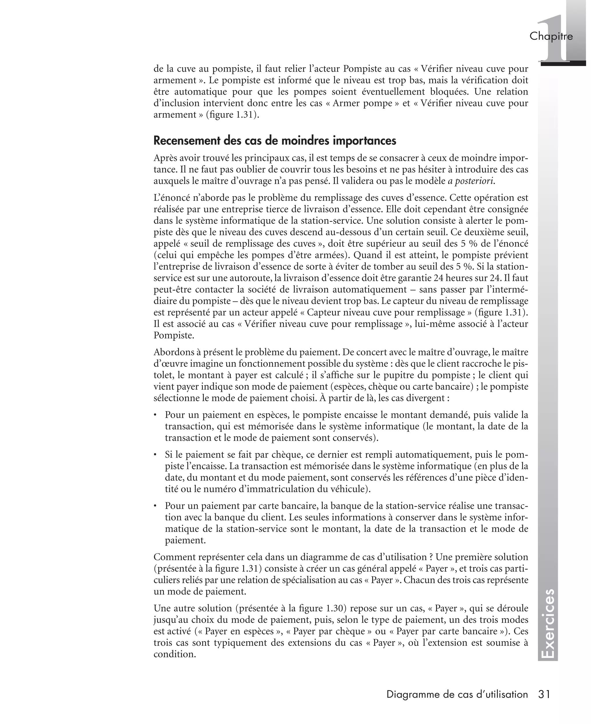 Exercices
1Chapitre
31Diagramme de cas d’utilisation
de la cuve au pompiste, il faut relier l’acteur Pompiste au cas « Vériﬁer niveau cuve pour
armement ». Le pompiste est informé que le niveau est trop bas, mais la vériﬁcation doit
être automatique pour que les pompes soient éventuellement bloquées. Une relation
d’inclusion intervient donc entre les cas « Armer pompe » et « Vériﬁer niveau cuve pour
armement » (ﬁgure 1.31).
Recensement des cas de moindres importances
Après avoir trouvé les principaux cas, il est temps de se consacrer à ceux de moindre impor-
tance. Il ne faut pas oublier de couvrir tous les besoins et ne pas hésiter à introduire des cas
auxquels le maître d’ouvrage n’a pas pensé. Il validera ou pas le modèle a posteriori.
L’énoncé n’aborde pas le problème du remplissage des cuves d’essence. Cette opération est
réalisée par une entreprise tierce de livraison d’essence. Elle doit cependant être consignée
dans le système informatique de la station-service. Une solution consiste à alerter le pom-
piste dès que le niveau des cuves descend au-dessous d’un certain seuil. Ce deuxième seuil,
appelé « seuil de remplissage des cuves », doit être supérieur au seuil des 5 % de l’énoncé
(celui qui empêche les pompes d’être armées). Quand il est atteint, le pompiste prévient
l’entreprise de livraison d’essence de sorte à éviter de tomber au seuil des 5 %. Si la station-
service est sur une autoroute, la livraison d’essence doit être garantie 24 heures sur 24. Il faut
peut-être contacter la société de livraison automatiquement – sans passer par l’intermé-
diaire du pompiste – dès que le niveau devient trop bas. Le capteur du niveau de remplissage
est représenté par un acteur appelé « Capteur niveau cuve pour remplissage » (ﬁgure 1.31).
Il est associé au cas « Vériﬁer niveau cuve pour remplissage », lui-même associé à l’acteur
Pompiste.
Abordons à présent le problème du paiement. De concert avec le maître d’ouvrage, le maître
d’œuvre imagine un fonctionnement possible du système : dès que le client raccroche le pis-
tolet, le montant à payer est calculé ; il s’afﬁche sur le pupitre du pompiste ; le client qui
vient payer indique son mode de paiement (espèces, chèque ou carte bancaire) ; le pompiste
sélectionne le mode de paiement choisi. À partir de là, les cas divergent :
• Pour un paiement en espèces, le pompiste encaisse le montant demandé, puis valide la
transaction, qui est mémorisée dans le système informatique (le montant, la date de la
transaction et le mode de paiement sont conservés).
• Si le paiement se fait par chèque, ce dernier est rempli automatiquement, puis le pom-
piste l’encaisse. La transaction est mémorisée dans le système informatique (en plus de la
date, du montant et du mode paiement, sont conservés les références d’une pièce d’iden-
tité ou le numéro d’immatriculation du véhicule).
• Pour un paiement par carte bancaire, la banque de la station-service réalise une transac-
tion avec la banque du client. Les seules informations à conserver dans le système infor-
matique de la station-service sont le montant, la date de la transaction et le mode de
paiement.
Comment représenter cela dans un diagramme de cas d’utilisation ? Une première solution
(présentée à la ﬁgure 1.31) consiste à créer un cas général appelé « Payer », et trois cas parti-
culiers reliés par une relation de spécialisation au cas « Payer ». Chacun des trois cas représente
un mode de paiement.
Une autre solution (présentée à la ﬁgure 1.30) repose sur un cas, « Payer », qui se déroule
jusqu’au choix du mode de paiement, puis, selon le type de paiement, un des trois modes
est activé (« Payer en espèces », « Payer par chèque » ou « Payer par carte bancaire »). Ces
trois cas sont typiquement des extensions du cas « Payer », où l’extension est soumise à
condition.
UML2 Livre Page 31 Vendredi, 14. d cembre 2007 7:24 07
 