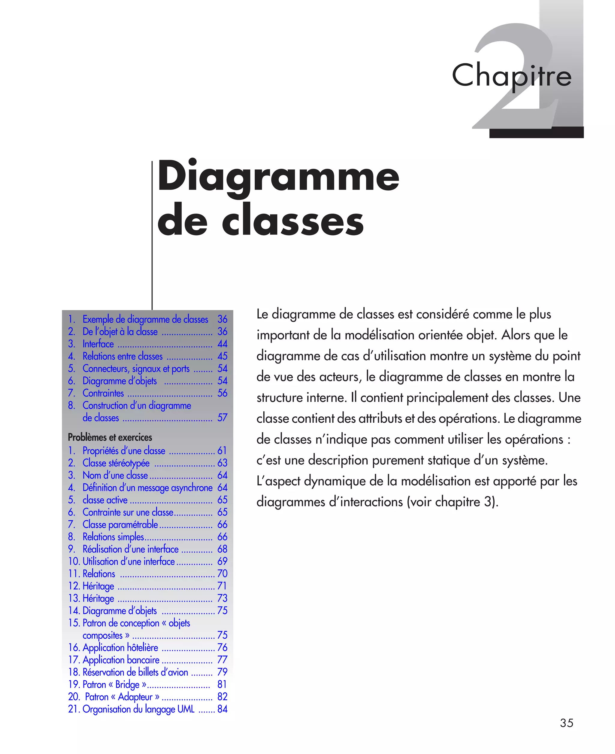 35
2Diagramme
de classes
Le diagramme de classes est considéré comme le plus
important de la modélisation orientée objet. Alors que le
diagramme de cas d’utilisation montre un système du point
de vue des acteurs, le diagramme de classes en montre la
structure interne. Il contient principalement des classes. Une
classe contient des attributs et des opérations. Le diagramme
de classes n’indique pas comment utiliser les opérations :
c’est une description purement statique d’un système.
L’aspect dynamique de la modélisation est apporté par les
diagrammes d’interactions (voir chapitre 3).
1. Exemple de diagramme de classes 36
2. De l’objet à la classe ..................... 36
3. Interface ....................................... 44
4. Relations entre classes ................... 45
5. Connecteurs, signaux et ports ........ 54
6. Diagramme d’objets .................... 54
7. Contraintes ................................... 56
8. Construction d’un diagramme
de classes ..................................... 57
Problèmes et exercices
1. Propriétés d’une classe ................... 61
2. Classe stéréotypée ......................... 63
3. Nom d’une classe.......................... 64
4. Déﬁnition d’un message asynchrone 64
5. classe active .................................. 65
6. Contrainte sur une classe................ 65
7. Classe paramétrable...................... 66
8. Relations simples............................ 66
9. Réalisation d’une interface ............. 68
10. Utilisation d’une interface............... 69
11. Relations ....................................... 70
12. Héritage ........................................ 71
13. Héritage ....................................... 73
14. Diagramme d’objets ...................... 75
15. Patron de conception « objets
composites » .................................. 75
16. Application hôtelière ...................... 76
17. Application bancaire ..................... 77
18. Réservation de billets d’avion ......... 79
19. Patron « Bridge ».......................... 81
20. Patron « Adapteur » ..................... 82
21. Organisation du langage UML ....... 84
Chapitre
UML2 Livre Page 35 Vendredi, 14. d cembre 2007 7:24 07
 