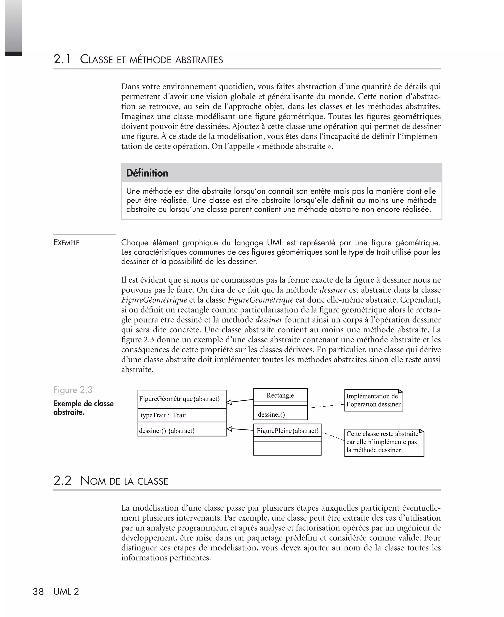 38 UML 2
2.1 CLASSE ET MÉTHODE ABSTRAITES
Dans votre environnement quotidien, vous faites abstraction d’une quantité de détails qui
permettent d’avoir une vision globale et généralisante du monde. Cette notion d’abstrac-
tion se retrouve, au sein de l’approche objet, dans les classes et les méthodes abstraites.
Imaginez une classe modélisant une ﬁgure géométrique. Toutes les ﬁgures géométriques
doivent pouvoir être dessinées. Ajoutez à cette classe une opération qui permet de dessiner
une ﬁgure. À ce stade de la modélisation, vous êtes dans l’incapacité de déﬁnir l’implémen-
tation de cette opération. On l’appelle « méthode abstraite ».
EXEMPLE Chaque élément graphique du langage UML est représenté par une ﬁgure géométrique.
Les caractéristiques communes de ces ﬁgures géométriques sont le type de trait utilisé pour les
dessiner et la possibilité de les dessiner.
Il est évident que si nous ne connaissons pas la forme exacte de la ﬁgure à dessiner nous ne
pouvons pas le faire. On dira de ce fait que la méthode dessiner est abstraite dans la classe
FigureGéométrique et la classe FigureGéométrique est donc elle-même abstraite. Cependant,
si on déﬁnit un rectangle comme particularisation de la ﬁgure géométrique alors le rectan-
gle pourra être dessiné et la méthode dessiner fournit ainsi un corps à l’opération dessiner
qui sera dite concrète. Une classe abstraite contient au moins une méthode abstraite. La
ﬁgure 2.3 donne un exemple d’une classe abstraite contenant une méthode abstraite et les
conséquences de cette propriété sur les classes dérivées. En particulier, une classe qui dérive
d’une classe abstraite doit implémenter toutes les méthodes abstraites sinon elle reste aussi
abstraite.
2.2 NOM DE LA CLASSE
La modélisation d’une classe passe par plusieurs étapes auxquelles participent éventuelle-
ment plusieurs intervenants. Par exemple, une classe peut être extraite des cas d’utilisation
par un analyste programmeur, et après analyse et factorisation opérées par un ingénieur de
développement, être mise dans un paquetage prédéﬁni et considérée comme valide. Pour
distinguer ces étapes de modélisation, vous devez ajouter au nom de la classe toutes les
informations pertinentes.
Déﬁnition
Une méthode est dite abstraite lorsqu’on connaît son entête mais pas la manière dont elle
peut être réalisée. Une classe est dite abstraite lorsqu’elle déﬁnit au moins une méthode
abstraite ou lorsqu’une classe parent contient une méthode abstraite non encore réalisée.
Figure 2.3
Exemple de classe
abstraite.
FigureGéométrique{abstract}
typeTrait : Trait
dessiner() {abstract}
Rectangle
dessiner()
Implémentation de
l’opération dessiner
FigurePleine{abstract} Cette classe reste abstraite
car elle n’implémente pas
la méthode dessiner
UML2 Livre Page 38 Vendredi, 14. d cembre 2007 7:24 07
 