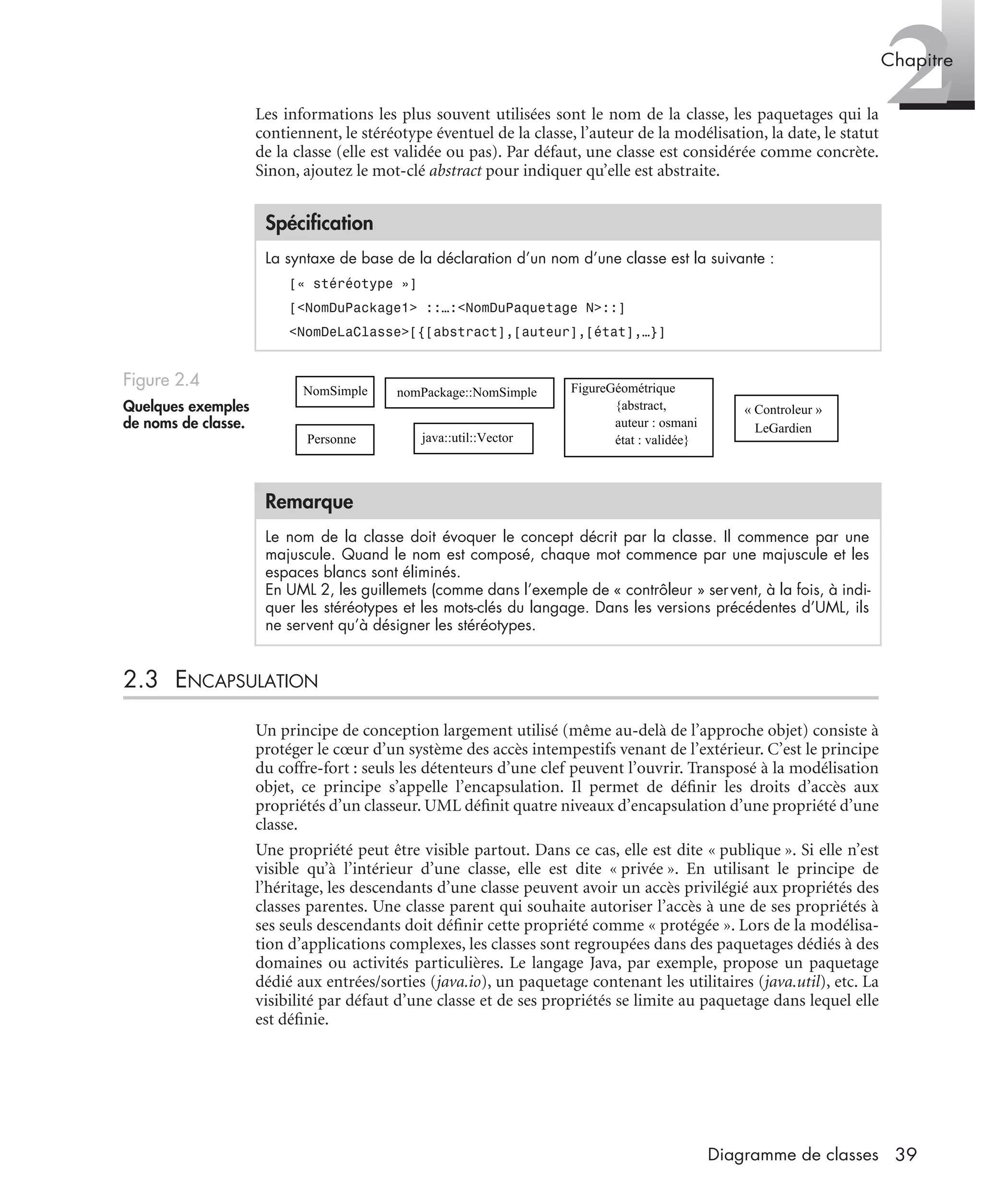 2Chapitre
39Diagramme de classes
Les informations les plus souvent utilisées sont le nom de la classe, les paquetages qui la
contiennent, le stéréotype éventuel de la classe, l’auteur de la modélisation, la date, le statut
de la classe (elle est validée ou pas). Par défaut, une classe est considérée comme concrète.
Sinon, ajoutez le mot-clé abstract pour indiquer qu’elle est abstraite.
2.3 ENCAPSULATION
Un principe de conception largement utilisé (même au-delà de l’approche objet) consiste à
protéger le cœur d’un système des accès intempestifs venant de l’extérieur. C’est le principe
du coffre-fort : seuls les détenteurs d’une clef peuvent l’ouvrir. Transposé à la modélisation
objet, ce principe s’appelle l’encapsulation. Il permet de déﬁnir les droits d’accès aux
propriétés d’un classeur. UML déﬁnit quatre niveaux d’encapsulation d’une propriété d’une
classe.
Une propriété peut être visible partout. Dans ce cas, elle est dite « publique ». Si elle n’est
visible qu’à l’intérieur d’une classe, elle est dite « privée ». En utilisant le principe de
l’héritage, les descendants d’une classe peuvent avoir un accès privilégié aux propriétés des
classes parentes. Une classe parent qui souhaite autoriser l’accès à une de ses propriétés à
ses seuls descendants doit déﬁnir cette propriété comme « protégée ». Lors de la modélisa-
tion d’applications complexes, les classes sont regroupées dans des paquetages dédiés à des
domaines ou activités particulières. Le langage Java, par exemple, propose un paquetage
dédié aux entrées/sorties (java.io), un paquetage contenant les utilitaires (java.util), etc. La
visibilité par défaut d’une classe et de ses propriétés se limite au paquetage dans lequel elle
est déﬁnie.
Spéciﬁcation
La syntaxe de base de la déclaration d’un nom d’une classe est la suivante :
[« stéréotype »]
[<NomDuPackage1> ::…:<NomDuPaquetage N>::]
<NomDeLaClasse>[{[abstract],[auteur],[état],…}]
Figure 2.4
Quelques exemples
de noms de classe.
Remarque
Le nom de la classe doit évoquer le concept décrit par la classe. Il commence par une
majuscule. Quand le nom est composé, chaque mot commence par une majuscule et les
espaces blancs sont éliminés.
En UML 2, les guillemets (comme dans l’exemple de « contrôleur » servent, à la fois, à indi-
quer les stéréotypes et les mots-clés du langage. Dans les versions précédentes d’UML, ils
ne servent qu’à désigner les stéréotypes.
NomSimple
Personne
nomPackage::NomSimple
java::util::Vector
FigureGéométrique
{abstract,
auteur : osmani
état : validée}
« Controleur »
LeGardien
UML2 Livre Page 39 Vendredi, 14. d cembre 2007 7:24 07
 