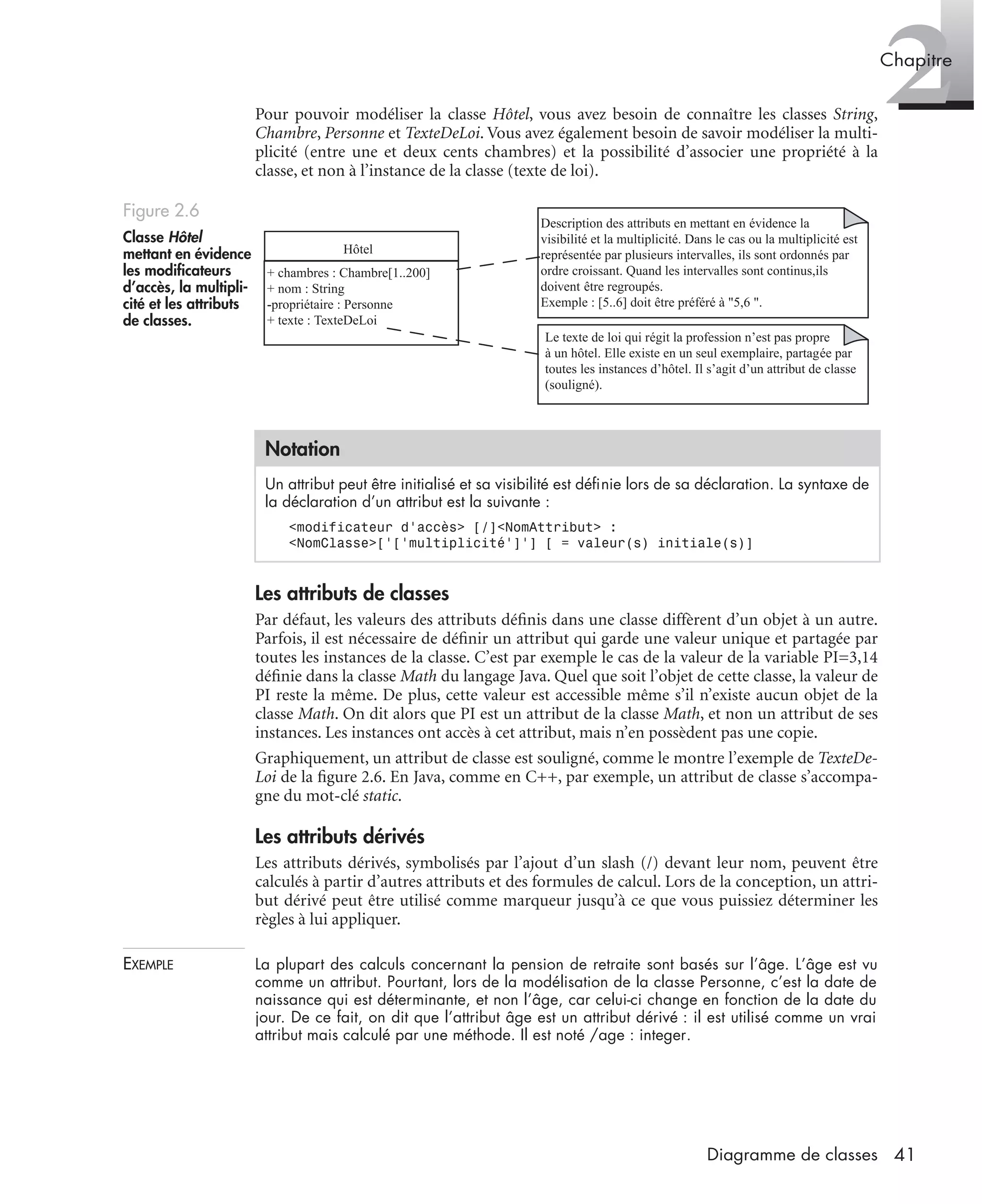 2Chapitre
41Diagramme de classes
Pour pouvoir modéliser la classe Hôtel, vous avez besoin de connaître les classes String,
Chambre, Personne et TexteDeLoi. Vous avez également besoin de savoir modéliser la multi-
plicité (entre une et deux cents chambres) et la possibilité d’associer une propriété à la
classe, et non à l’instance de la classe (texte de loi).
Les attributs de classes
Par défaut, les valeurs des attributs déﬁnis dans une classe diffèrent d’un objet à un autre.
Parfois, il est nécessaire de déﬁnir un attribut qui garde une valeur unique et partagée par
toutes les instances de la classe. C’est par exemple le cas de la valeur de la variable PI=3,14
déﬁnie dans la classe Math du langage Java. Quel que soit l’objet de cette classe, la valeur de
PI reste la même. De plus, cette valeur est accessible même s’il n’existe aucun objet de la
classe Math. On dit alors que PI est un attribut de la classe Math, et non un attribut de ses
instances. Les instances ont accès à cet attribut, mais n’en possèdent pas une copie.
Graphiquement, un attribut de classe est souligné, comme le montre l’exemple de TexteDe-
Loi de la ﬁgure 2.6. En Java, comme en C++, par exemple, un attribut de classe s’accompa-
gne du mot-clé static.
Les attributs dérivés
Les attributs dérivés, symbolisés par l’ajout d’un slash (/) devant leur nom, peuvent être
calculés à partir d’autres attributs et des formules de calcul. Lors de la conception, un attri-
but dérivé peut être utilisé comme marqueur jusqu’à ce que vous puissiez déterminer les
règles à lui appliquer.
EXEMPLE La plupart des calculs concernant la pension de retraite sont basés sur l’âge. L’âge est vu
comme un attribut. Pourtant, lors de la modélisation de la classe Personne, c’est la date de
naissance qui est déterminante, et non l’âge, car celui-ci change en fonction de la date du
jour. De ce fait, on dit que l’attribut âge est un attribut dérivé : il est utilisé comme un vrai
attribut mais calculé par une méthode. Il est noté /age : integer.
Figure 2.6
Classe Hôtel
mettant en évidence
les modiﬁcateurs
d’accès, la multipli-
cité et les attributs
de classes.
Notation
Un attribut peut être initialisé et sa visibilité est déﬁnie lors de sa déclaration. La syntaxe de
la déclaration d’un attribut est la suivante :
<modificateur d’accès> [/]<NomAttribut> :
<NomClasse>[’[’multiplicité’]’] [ = valeur(s) initiale(s)]
Hôtel
+ chambres : Chambre[1..200]
+ nom : String
-propriétaire : Personne
+ texte : TexteDeLoi
Description des attributs en mettant en évidence la
visibilité et la multiplicité. Dans le cas ou la multiplicité est
représentée par plusieurs intervalles, ils sont ordonnés par
ordre croissant. Quand les intervalles sont continus,ils
doivent être regroupés.
Exemple : [5..6] doit être préféré à "5,6 ".
Le texte de loi qui régit la profession n’est pas propre
à un hôtel. Elle existe en un seul exemplaire, partagée par
toutes les instances d’hôtel. Il s’agit d’un attribut de classe
(souligné).
UML2 Livre Page 41 Vendredi, 14. d cembre 2007 7:24 07
 
