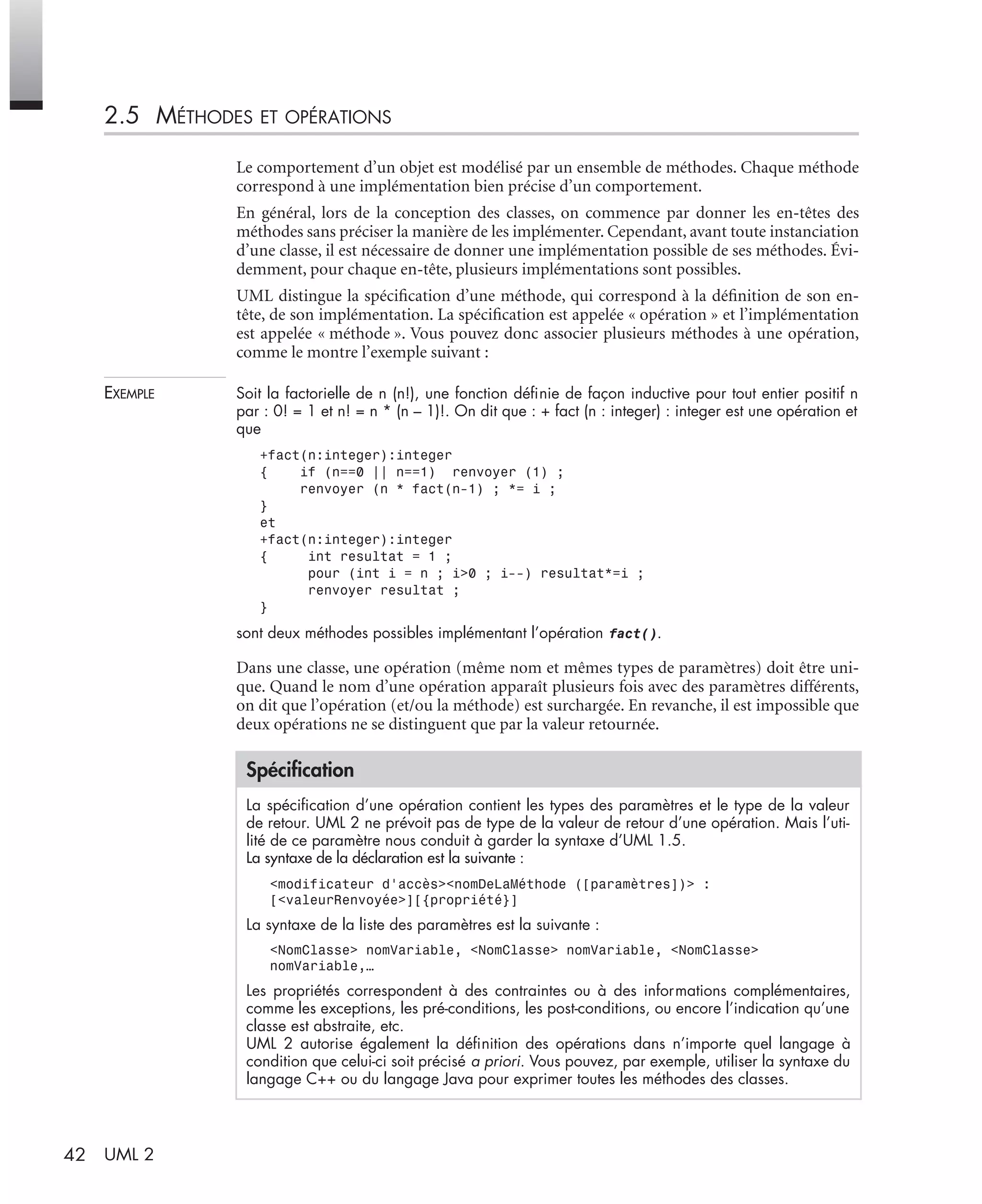 42 UML 2
2.5 MÉTHODES ET OPÉRATIONS
Le comportement d’un objet est modélisé par un ensemble de méthodes. Chaque méthode
correspond à une implémentation bien précise d’un comportement.
En général, lors de la conception des classes, on commence par donner les en-têtes des
méthodes sans préciser la manière de les implémenter. Cependant, avant toute instanciation
d’une classe, il est nécessaire de donner une implémentation possible de ses méthodes. Évi-
demment, pour chaque en-tête, plusieurs implémentations sont possibles.
UML distingue la spéciﬁcation d’une méthode, qui correspond à la déﬁnition de son en-
tête, de son implémentation. La spéciﬁcation est appelée « opération » et l’implémentation
est appelée « méthode ». Vous pouvez donc associer plusieurs méthodes à une opération,
comme le montre l’exemple suivant :
EXEMPLE Soit la factorielle de n (n!), une fonction déﬁnie de façon inductive pour tout entier positif n
par : 0! = 1 et n! = n * (n – 1)!. On dit que : + fact (n : integer) : integer est une opération et
que
+fact(n:integer):integer
{ if (n==0 || n==1) renvoyer (1) ;
renvoyer (n * fact(n-1) ; *= i ;
}
et
+fact(n:integer):integer
{ int resultat = 1 ;
pour (int i = n ; i>0 ; i--) resultat*=i ;
renvoyer resultat ;
}
sont deux méthodes possibles implémentant l’opération fact().
Dans une classe, une opération (même nom et mêmes types de paramètres) doit être uni-
que. Quand le nom d’une opération apparaît plusieurs fois avec des paramètres différents,
on dit que l’opération (et/ou la méthode) est surchargée. En revanche, il est impossible que
deux opérations ne se distinguent que par la valeur retournée.
Spéciﬁcation
La spéciﬁcation d’une opération contient les types des paramètres et le type de la valeur
de retour. UML 2 ne prévoit pas de type de la valeur de retour d’une opération. Mais l’uti-
lité de ce paramètre nous conduit à garder la syntaxe d’UML 1.5.
La syntaxe de la déclaration est la suivante :
<modificateur d’accès><nomDeLaMéthode ([paramètres])> :
[<valeurRenvoyée>][{propriété}]
La syntaxe de la liste des paramètres est la suivante :
<NomClasse> nomVariable, <NomClasse> nomVariable, <NomClasse>
nomVariable,…
Les propriétés correspondent à des contraintes ou à des informations complémentaires,
comme les exceptions, les pré-conditions, les post-conditions, ou encore l’indication qu’une
classe est abstraite, etc.
UML 2 autorise également la déﬁnition des opérations dans n’importe quel langage à
condition que celui-ci soit précisé a priori. Vous pouvez, par exemple, utiliser la syntaxe du
langage C++ ou du langage Java pour exprimer toutes les méthodes des classes.
UML2 Livre Page 42 Vendredi, 14. d cembre 2007 7:24 07
 