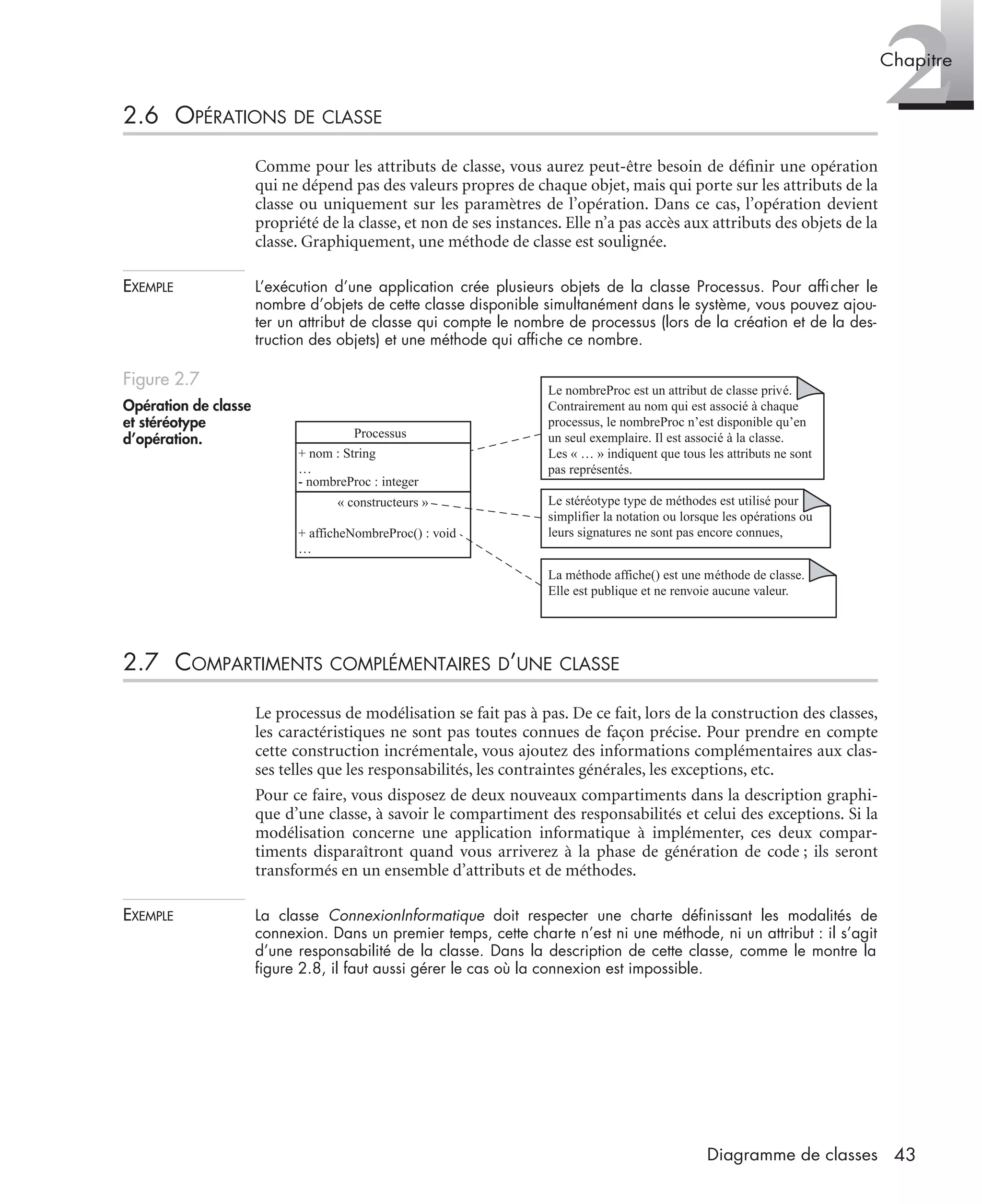2Chapitre
43Diagramme de classes
2.6 OPÉRATIONS DE CLASSE
Comme pour les attributs de classe, vous aurez peut-être besoin de déﬁnir une opération
qui ne dépend pas des valeurs propres de chaque objet, mais qui porte sur les attributs de la
classe ou uniquement sur les paramètres de l’opération. Dans ce cas, l’opération devient
propriété de la classe, et non de ses instances. Elle n’a pas accès aux attributs des objets de la
classe. Graphiquement, une méthode de classe est soulignée.
EXEMPLE L’exécution d’une application crée plusieurs objets de la classe Processus. Pour afﬁcher le
nombre d’objets de cette classe disponible simultanément dans le système, vous pouvez ajou-
ter un attribut de classe qui compte le nombre de processus (lors de la création et de la des-
truction des objets) et une méthode qui afﬁche ce nombre.
2.7 COMPARTIMENTS COMPLÉMENTAIRES D’UNE CLASSE
Le processus de modélisation se fait pas à pas. De ce fait, lors de la construction des classes,
les caractéristiques ne sont pas toutes connues de façon précise. Pour prendre en compte
cette construction incrémentale, vous ajoutez des informations complémentaires aux clas-
ses telles que les responsabilités, les contraintes générales, les exceptions, etc.
Pour ce faire, vous disposez de deux nouveaux compartiments dans la description graphi-
que d’une classe, à savoir le compartiment des responsabilités et celui des exceptions. Si la
modélisation concerne une application informatique à implémenter, ces deux compar-
timents disparaîtront quand vous arriverez à la phase de génération de code ; ils seront
transformés en un ensemble d’attributs et de méthodes.
EXEMPLE La classe ConnexionInformatique doit respecter une charte déﬁnissant les modalités de
connexion. Dans un premier temps, cette charte n’est ni une méthode, ni un attribut : il s’agit
d’une responsabilité de la classe. Dans la description de cette classe, comme le montre la
ﬁgure 2.8, il faut aussi gérer le cas où la connexion est impossible.
Figure 2.7
Opération de classe
et stéréotype
d’opération.
Le nombreProc est un attribut de classe privé.
Contrairement au nom qui est associé à chaque
processus, le nombreProc n’est disponible qu’en
un seul exemplaire. Il est associé à la classe.
Les « … » indiquent que tous les attributs ne sont
pas représentés.
Le stéréotype type de méthodes est utilisé pour
simplifier la notation ou lorsque les opérations ou
leurs signatures ne sont pas encore connues,
La méthode affiche() est une méthode de classe.
Elle est publique et ne renvoie aucune valeur.
Processus
+ nom : String
…
- nombreProc : integer
« constructeurs »
+ afficheNombreProc() : void
…
UML2 Livre Page 43 Vendredi, 14. d cembre 2007 7:24 07
 