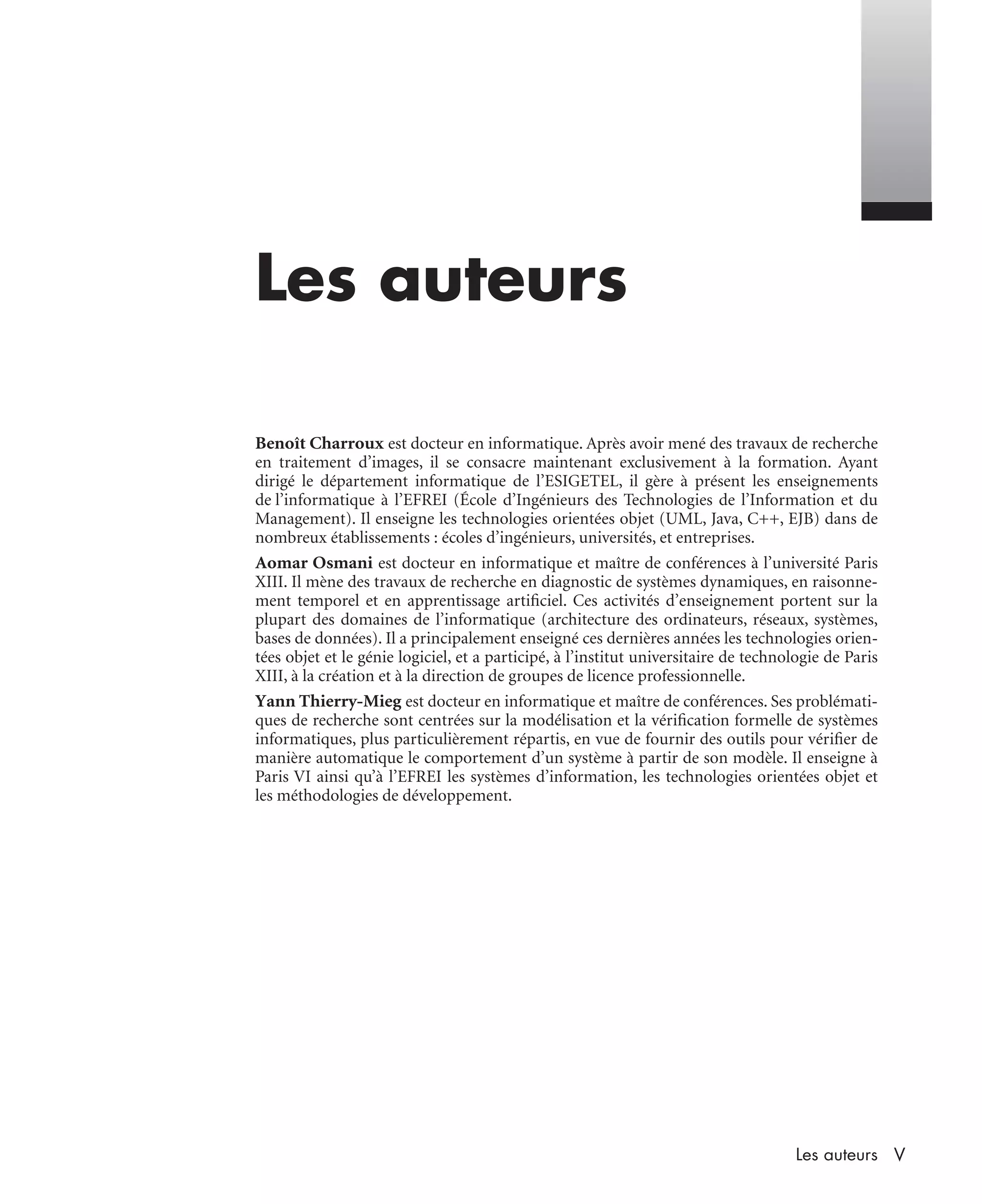 VLes auteurs
Les auteurs
Benoît Charroux est docteur en informatique. Après avoir mené des travaux de recherche
en traitement d’images, il se consacre maintenant exclusivement à la formation. Ayant
dirigé le département informatique de l’ESIGETEL, il gère à présent les enseignements
de l’informatique à l’EFREI (École d’Ingénieurs des Technologies de l’Information et du
Management). Il enseigne les technologies orientées objet (UML, Java, C++, EJB) dans de
nombreux établissements : écoles d’ingénieurs, universités, et entreprises.
Aomar Osmani est docteur en informatique et maître de conférences à l’université Paris
XIII. Il mène des travaux de recherche en diagnostic de systèmes dynamiques, en raisonne-
ment temporel et en apprentissage artiﬁciel. Ces activités d’enseignement portent sur la
plupart des domaines de l’informatique (architecture des ordinateurs, réseaux, systèmes,
bases de données). Il a principalement enseigné ces dernières années les technologies orien-
tées objet et le génie logiciel, et a participé, à l’institut universitaire de technologie de Paris
XIII, à la création et à la direction de groupes de licence professionnelle.
Yann Thierry-Mieg est docteur en informatique et maître de conférences. Ses problémati-
ques de recherche sont centrées sur la modélisation et la vériﬁcation formelle de systèmes
informatiques, plus particulièrement répartis, en vue de fournir des outils pour vériﬁer de
manière automatique le comportement d’un système à partir de son modèle. Il enseigne à
Paris VI ainsi qu’à l’EFREI les systèmes d’information, les technologies orientées objet et
les méthodologies de développement.
UML2 Livre Page V Vendredi, 14. d cembre 2007 7:24 07
 