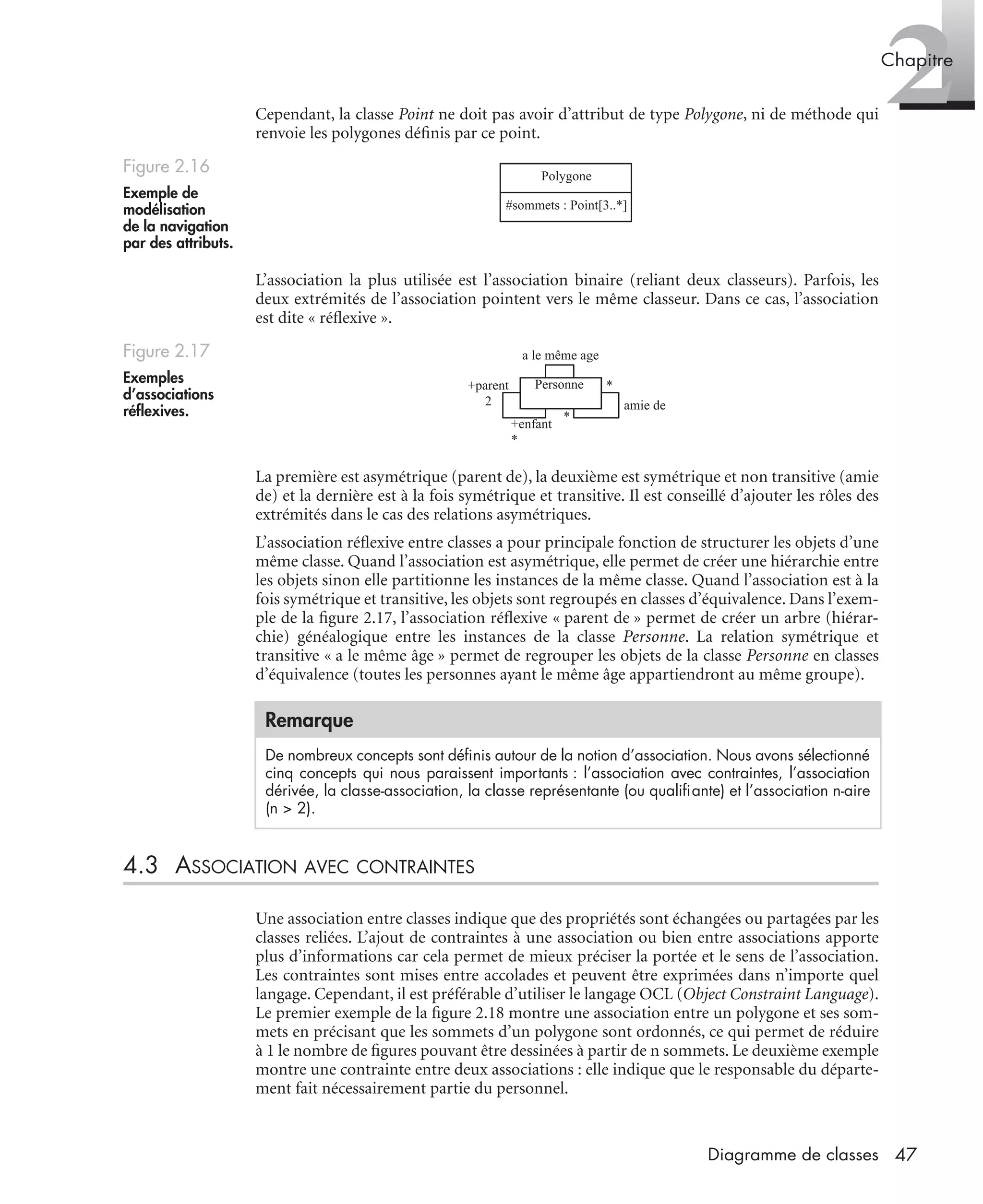 2Chapitre
47Diagramme de classes
Cependant, la classe Point ne doit pas avoir d’attribut de type Polygone, ni de méthode qui
renvoie les polygones déﬁnis par ce point.
L’association la plus utilisée est l’association binaire (reliant deux classeurs). Parfois, les
deux extrémités de l’association pointent vers le même classeur. Dans ce cas, l’association
est dite « réﬂexive ».
La première est asymétrique (parent de), la deuxième est symétrique et non transitive (amie
de) et la dernière est à la fois symétrique et transitive. Il est conseillé d’ajouter les rôles des
extrémités dans le cas des relations asymétriques.
L’association réﬂexive entre classes a pour principale fonction de structurer les objets d’une
même classe. Quand l’association est asymétrique, elle permet de créer une hiérarchie entre
les objets sinon elle partitionne les instances de la même classe. Quand l’association est à la
fois symétrique et transitive, les objets sont regroupés en classes d’équivalence. Dans l’exem-
ple de la ﬁgure 2.17, l’association réﬂexive « parent de » permet de créer un arbre (hiérar-
chie) généalogique entre les instances de la classe Personne. La relation symétrique et
transitive « a le même âge » permet de regrouper les objets de la classe Personne en classes
d’équivalence (toutes les personnes ayant le même âge appartiendront au même groupe).
4.3 ASSOCIATION AVEC CONTRAINTES
Une association entre classes indique que des propriétés sont échangées ou partagées par les
classes reliées. L’ajout de contraintes à une association ou bien entre associations apporte
plus d’informations car cela permet de mieux préciser la portée et le sens de l’association.
Les contraintes sont mises entre accolades et peuvent être exprimées dans n’importe quel
langage. Cependant, il est préférable d’utiliser le langage OCL (Object Constraint Language).
Le premier exemple de la ﬁgure 2.18 montre une association entre un polygone et ses som-
mets en précisant que les sommets d’un polygone sont ordonnés, ce qui permet de réduire
à 1 le nombre de ﬁgures pouvant être dessinées à partir de n sommets. Le deuxième exemple
montre une contrainte entre deux associations : elle indique que le responsable du départe-
ment fait nécessairement partie du personnel.
Figure 2.16
Exemple de
modélisation
de la navigation
par des attributs.
Figure 2.17
Exemples
d’associations
réﬂexives.
Remarque
De nombreux concepts sont déﬁnis autour de la notion d’association. Nous avons sélectionné
cinq concepts qui nous paraissent importants : l’association avec contraintes, l’association
dérivée, la classe-association, la classe représentante (ou qualiﬁante) et l’association n-aire
(n > 2).
Polygone
#sommets : Point[3..*]
Personne
amie de
+enfant
*
+parent
2
*
*
a le même age
UML2 Livre Page 47 Vendredi, 14. d cembre 2007 7:24 07
 