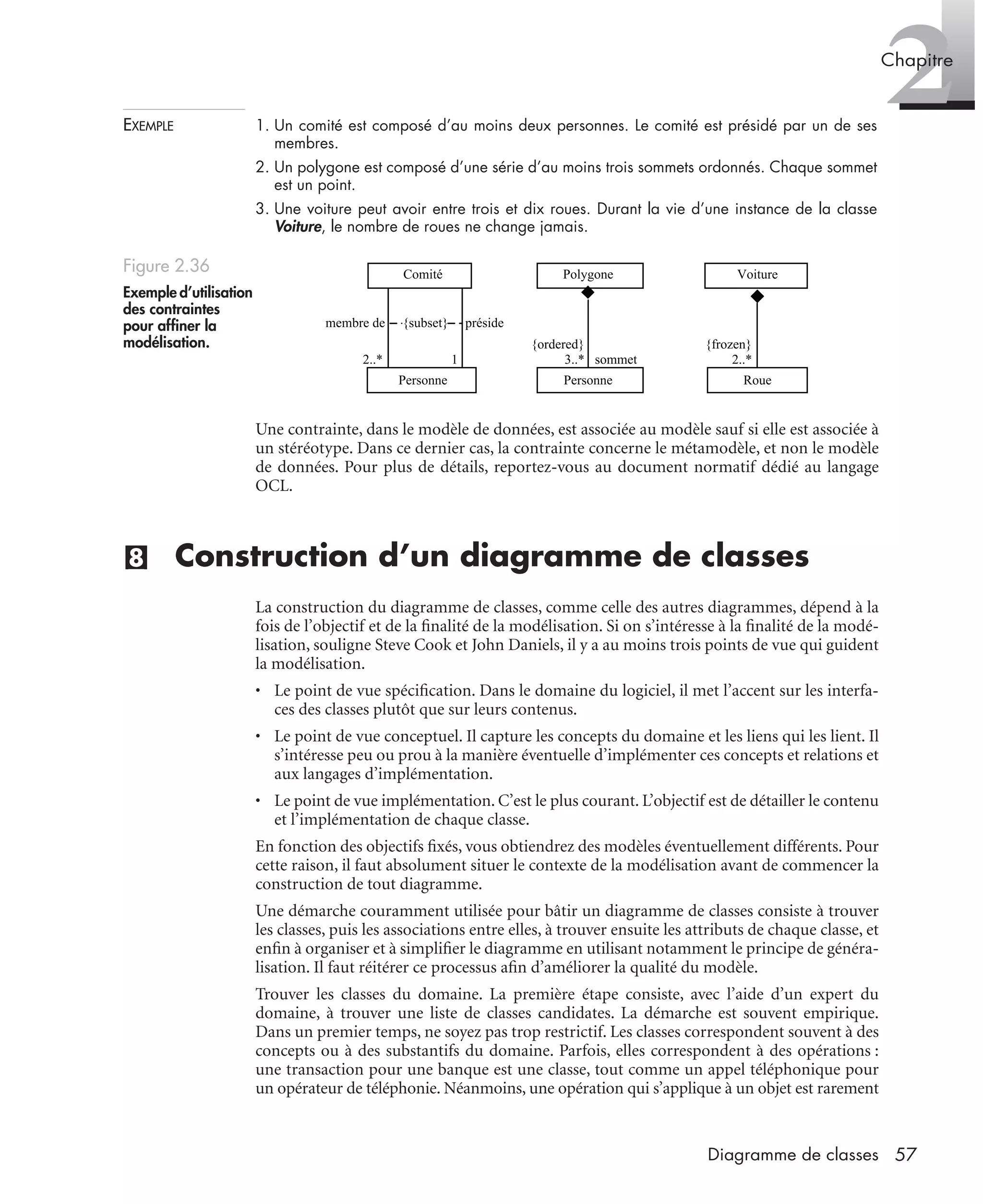 2Chapitre
57Diagramme de classes
EXEMPLE 1. Un comité est composé d’au moins deux personnes. Le comité est présidé par un de ses
membres.
2. Un polygone est composé d’une série d’au moins trois sommets ordonnés. Chaque sommet
est un point.
3. Une voiture peut avoir entre trois et dix roues. Durant la vie d’une instance de la classe
Voiture, le nombre de roues ne change jamais.
Une contrainte, dans le modèle de données, est associée au modèle sauf si elle est associée à
un stéréotype. Dans ce dernier cas, la contrainte concerne le métamodèle, et non le modèle
de données. Pour plus de détails, reportez-vous au document normatif dédié au langage
OCL.
(8) Construction d’un diagramme de classes
La construction du diagramme de classes, comme celle des autres diagrammes, dépend à la
fois de l’objectif et de la ﬁnalité de la modélisation. Si on s’intéresse à la ﬁnalité de la modé-
lisation, souligne Steve Cook et John Daniels, il y a au moins trois points de vue qui guident
la modélisation.
• Le point de vue spéciﬁcation. Dans le domaine du logiciel, il met l’accent sur les interfa-
ces des classes plutôt que sur leurs contenus.
• Le point de vue conceptuel. Il capture les concepts du domaine et les liens qui les lient. Il
s’intéresse peu ou prou à la manière éventuelle d’implémenter ces concepts et relations et
aux langages d’implémentation.
• Le point de vue implémentation. C’est le plus courant. L’objectif est de détailler le contenu
et l’implémentation de chaque classe.
En fonction des objectifs ﬁxés, vous obtiendrez des modèles éventuellement différents. Pour
cette raison, il faut absolument situer le contexte de la modélisation avant de commencer la
construction de tout diagramme.
Une démarche couramment utilisée pour bâtir un diagramme de classes consiste à trouver
les classes, puis les associations entre elles, à trouver ensuite les attributs de chaque classe, et
enﬁn à organiser et à simpliﬁer le diagramme en utilisant notamment le principe de généra-
lisation. Il faut réitérer ce processus aﬁn d’améliorer la qualité du modèle.
Trouver les classes du domaine. La première étape consiste, avec l’aide d’un expert du
domaine, à trouver une liste de classes candidates. La démarche est souvent empirique.
Dans un premier temps, ne soyez pas trop restrictif. Les classes correspondent souvent à des
concepts ou à des substantifs du domaine. Parfois, elles correspondent à des opérations :
une transaction pour une banque est une classe, tout comme un appel téléphonique pour
un opérateur de téléphonie. Néanmoins, une opération qui s’applique à un objet est rarement
Figure 2.36
Exemple d’utilisation
des contraintes
pour afﬁner la
modélisation.
Personne
Polygone
{ordered}
3..* sommet
Personne
Comité
2..*
membre de {subset} préside
1
Roue
Voiture
{frozen}
2..*
UML2 Livre Page 57 Vendredi, 14. d cembre 2007 7:24 07
 