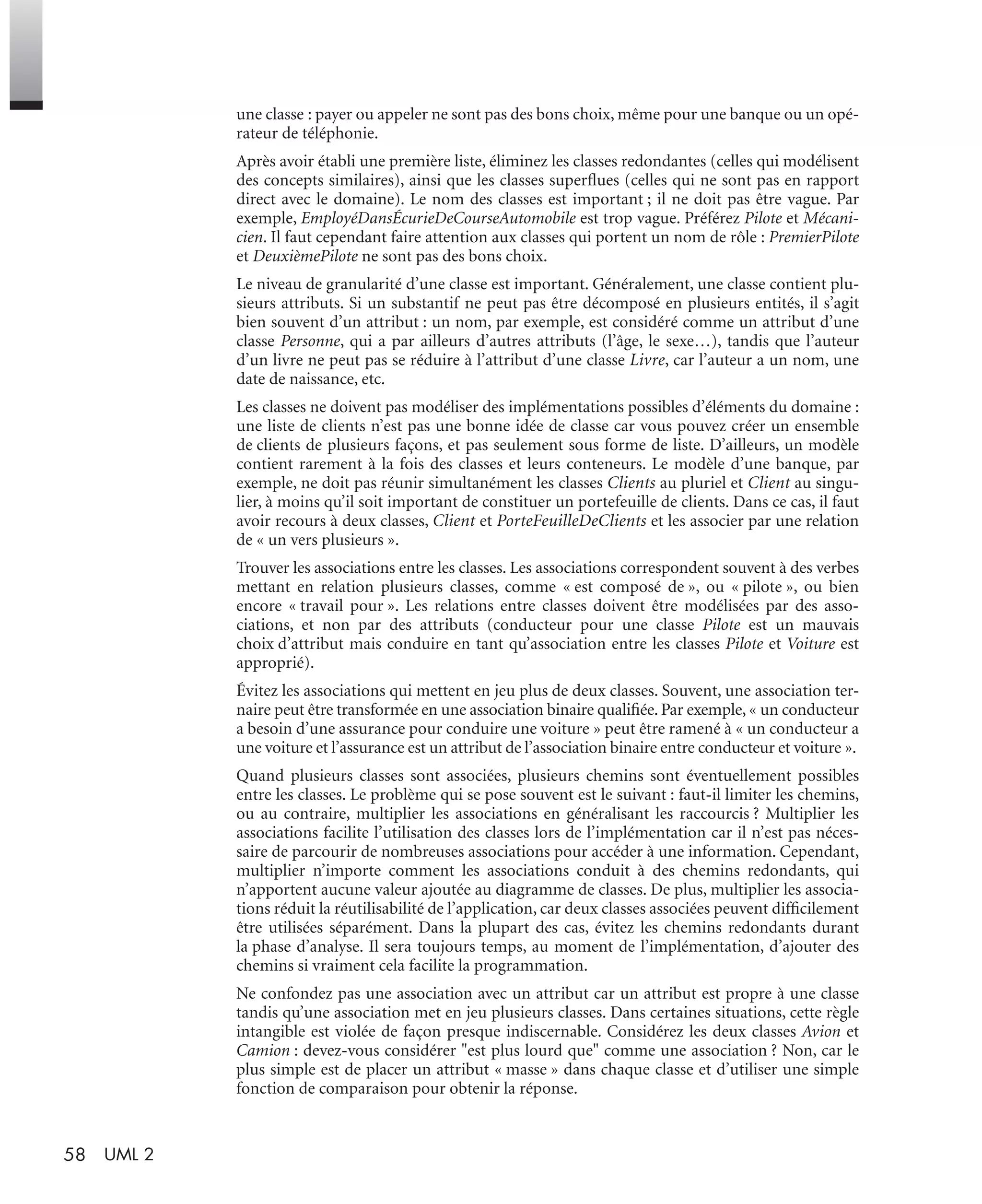 58 UML 2
une classe : payer ou appeler ne sont pas des bons choix, même pour une banque ou un opé-
rateur de téléphonie.
Après avoir établi une première liste, éliminez les classes redondantes (celles qui modélisent
des concepts similaires), ainsi que les classes superﬂues (celles qui ne sont pas en rapport
direct avec le domaine). Le nom des classes est important ; il ne doit pas être vague. Par
exemple, EmployéDansÉcurieDeCourseAutomobile est trop vague. Préférez Pilote et Mécani-
cien. Il faut cependant faire attention aux classes qui portent un nom de rôle : PremierPilote
et DeuxièmePilote ne sont pas des bons choix.
Le niveau de granularité d’une classe est important. Généralement, une classe contient plu-
sieurs attributs. Si un substantif ne peut pas être décomposé en plusieurs entités, il s’agit
bien souvent d’un attribut : un nom, par exemple, est considéré comme un attribut d’une
classe Personne, qui a par ailleurs d’autres attributs (l’âge, le sexe…), tandis que l’auteur
d’un livre ne peut pas se réduire à l’attribut d’une classe Livre, car l’auteur a un nom, une
date de naissance, etc.
Les classes ne doivent pas modéliser des implémentations possibles d’éléments du domaine :
une liste de clients n’est pas une bonne idée de classe car vous pouvez créer un ensemble
de clients de plusieurs façons, et pas seulement sous forme de liste. D’ailleurs, un modèle
contient rarement à la fois des classes et leurs conteneurs. Le modèle d’une banque, par
exemple, ne doit pas réunir simultanément les classes Clients au pluriel et Client au singu-
lier, à moins qu’il soit important de constituer un portefeuille de clients. Dans ce cas, il faut
avoir recours à deux classes, Client et PorteFeuilleDeClients et les associer par une relation
de « un vers plusieurs ».
Trouver les associations entre les classes. Les associations correspondent souvent à des verbes
mettant en relation plusieurs classes, comme « est composé de », ou « pilote », ou bien
encore « travail pour ». Les relations entre classes doivent être modélisées par des asso-
ciations, et non par des attributs (conducteur pour une classe Pilote est un mauvais
choix d’attribut mais conduire en tant qu’association entre les classes Pilote et Voiture est
approprié).
Évitez les associations qui mettent en jeu plus de deux classes. Souvent, une association ter-
naire peut être transformée en une association binaire qualiﬁée. Par exemple, « un conducteur
a besoin d’une assurance pour conduire une voiture » peut être ramené à « un conducteur a
une voiture et l’assurance est un attribut de l’association binaire entre conducteur et voiture ».
Quand plusieurs classes sont associées, plusieurs chemins sont éventuellement possibles
entre les classes. Le problème qui se pose souvent est le suivant : faut-il limiter les chemins,
ou au contraire, multiplier les associations en généralisant les raccourcis ? Multiplier les
associations facilite l’utilisation des classes lors de l’implémentation car il n’est pas néces-
saire de parcourir de nombreuses associations pour accéder à une information. Cependant,
multiplier n’importe comment les associations conduit à des chemins redondants, qui
n’apportent aucune valeur ajoutée au diagramme de classes. De plus, multiplier les associa-
tions réduit la réutilisabilité de l’application, car deux classes associées peuvent difﬁcilement
être utilisées séparément. Dans la plupart des cas, évitez les chemins redondants durant
la phase d’analyse. Il sera toujours temps, au moment de l’implémentation, d’ajouter des
chemins si vraiment cela facilite la programmation.
Ne confondez pas une association avec un attribut car un attribut est propre à une classe
tandis qu’une association met en jeu plusieurs classes. Dans certaines situations, cette règle
intangible est violée de façon presque indiscernable. Considérez les deux classes Avion et
Camion : devez-vous considérer "est plus lourd que" comme une association ? Non, car le
plus simple est de placer un attribut « masse » dans chaque classe et d’utiliser une simple
fonction de comparaison pour obtenir la réponse.
UML2 Livre Page 58 Vendredi, 14. d cembre 2007 7:24 07
 