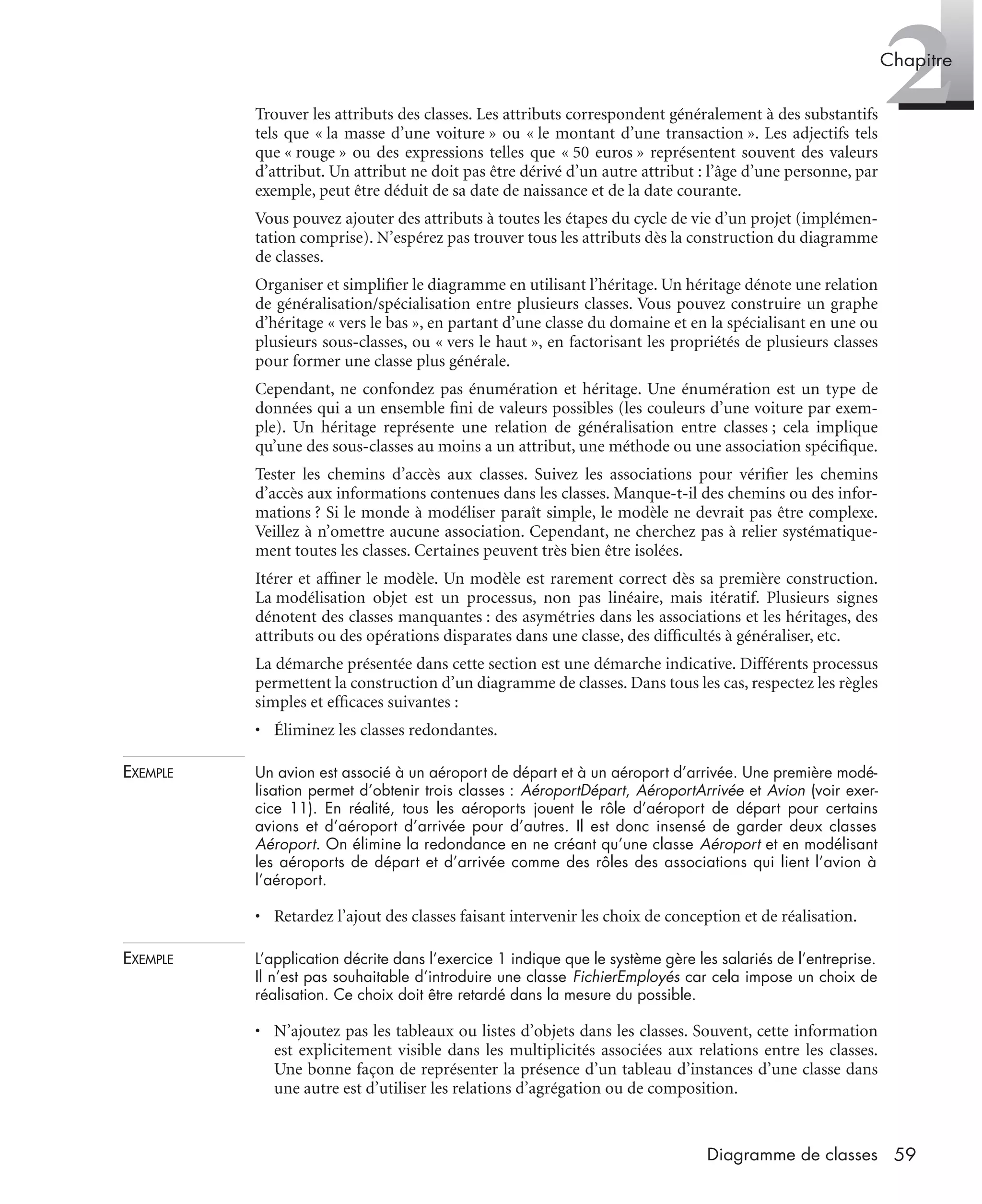 2Chapitre
59Diagramme de classes
Trouver les attributs des classes. Les attributs correspondent généralement à des substantifs
tels que « la masse d’une voiture » ou « le montant d’une transaction ». Les adjectifs tels
que « rouge » ou des expressions telles que « 50 euros » représentent souvent des valeurs
d’attribut. Un attribut ne doit pas être dérivé d’un autre attribut : l’âge d’une personne, par
exemple, peut être déduit de sa date de naissance et de la date courante.
Vous pouvez ajouter des attributs à toutes les étapes du cycle de vie d’un projet (implémen-
tation comprise). N’espérez pas trouver tous les attributs dès la construction du diagramme
de classes.
Organiser et simpliﬁer le diagramme en utilisant l’héritage. Un héritage dénote une relation
de généralisation/spécialisation entre plusieurs classes. Vous pouvez construire un graphe
d’héritage « vers le bas », en partant d’une classe du domaine et en la spécialisant en une ou
plusieurs sous-classes, ou « vers le haut », en factorisant les propriétés de plusieurs classes
pour former une classe plus générale.
Cependant, ne confondez pas énumération et héritage. Une énumération est un type de
données qui a un ensemble ﬁni de valeurs possibles (les couleurs d’une voiture par exem-
ple). Un héritage représente une relation de généralisation entre classes ; cela implique
qu’une des sous-classes au moins a un attribut, une méthode ou une association spéciﬁque.
Tester les chemins d’accès aux classes. Suivez les associations pour vériﬁer les chemins
d’accès aux informations contenues dans les classes. Manque-t-il des chemins ou des infor-
mations ? Si le monde à modéliser paraît simple, le modèle ne devrait pas être complexe.
Veillez à n’omettre aucune association. Cependant, ne cherchez pas à relier systématique-
ment toutes les classes. Certaines peuvent très bien être isolées.
Itérer et afﬁner le modèle. Un modèle est rarement correct dès sa première construction.
La modélisation objet est un processus, non pas linéaire, mais itératif. Plusieurs signes
dénotent des classes manquantes : des asymétries dans les associations et les héritages, des
attributs ou des opérations disparates dans une classe, des difﬁcultés à généraliser, etc.
La démarche présentée dans cette section est une démarche indicative. Différents processus
permettent la construction d’un diagramme de classes. Dans tous les cas, respectez les règles
simples et efﬁcaces suivantes :
• Éliminez les classes redondantes.
EXEMPLE Un avion est associé à un aéroport de départ et à un aéroport d’arrivée. Une première modé-
lisation permet d’obtenir trois classes : AéroportDépart, AéroportArrivée et Avion (voir exer-
cice 11). En réalité, tous les aéroports jouent le rôle d’aéroport de départ pour certains
avions et d’aéroport d’arrivée pour d’autres. Il est donc insensé de garder deux classes
Aéroport. On élimine la redondance en ne créant qu’une classe Aéroport et en modélisant
les aéroports de départ et d’arrivée comme des rôles des associations qui lient l’avion à
l’aéroport.
• Retardez l’ajout des classes faisant intervenir les choix de conception et de réalisation.
EXEMPLE L’application décrite dans l’exercice 1 indique que le système gère les salariés de l’entreprise.
Il n’est pas souhaitable d’introduire une classe FichierEmployés car cela impose un choix de
réalisation. Ce choix doit être retardé dans la mesure du possible.
• N’ajoutez pas les tableaux ou listes d’objets dans les classes. Souvent, cette information
est explicitement visible dans les multiplicités associées aux relations entre les classes.
Une bonne façon de représenter la présence d’un tableau d’instances d’une classe dans
une autre est d’utiliser les relations d’agrégation ou de composition.
UML2 Livre Page 59 Vendredi, 14. d cembre 2007 7:24 07
 