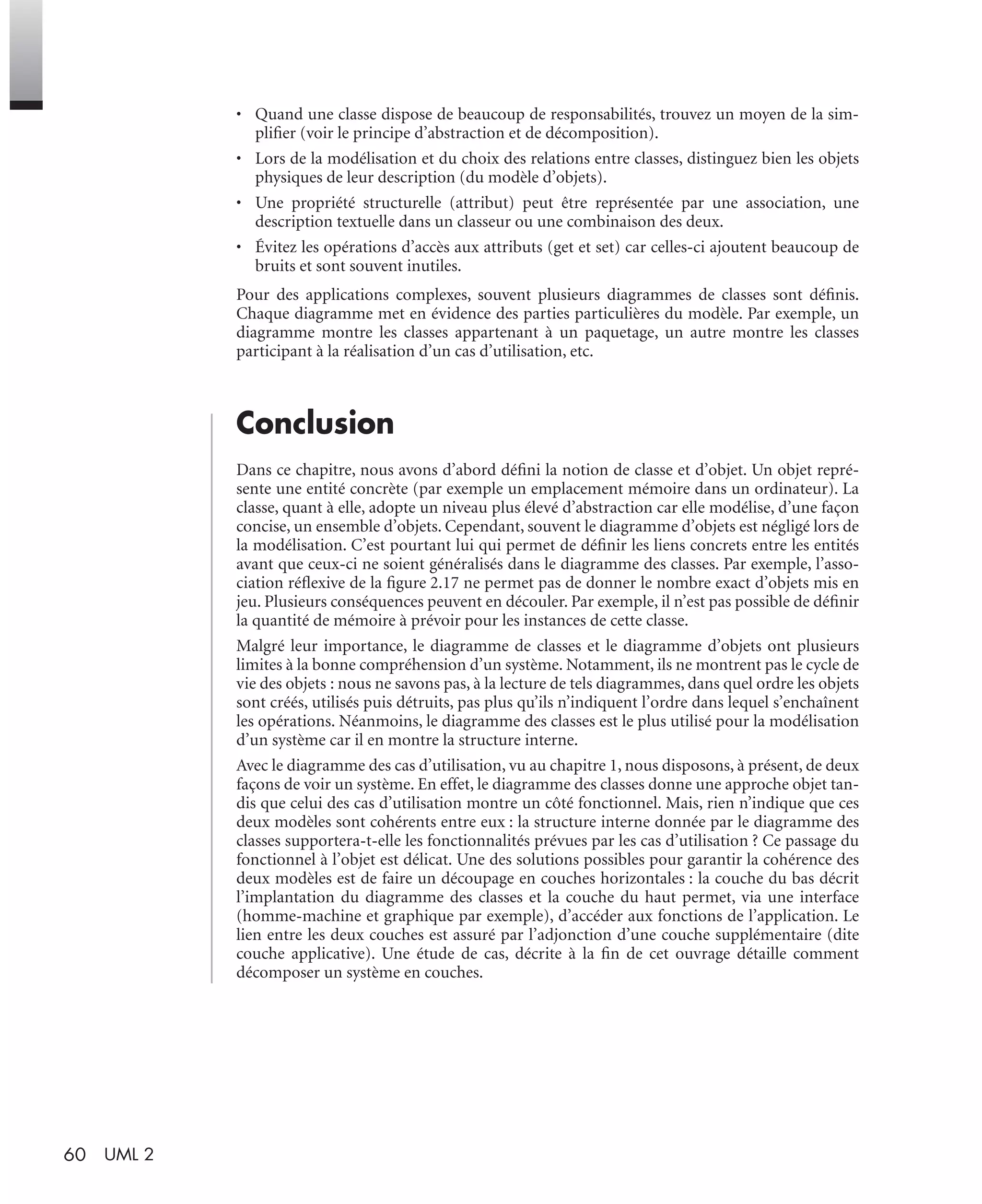 60 UML 2
• Quand une classe dispose de beaucoup de responsabilités, trouvez un moyen de la sim-
pliﬁer (voir le principe d’abstraction et de décomposition).
• Lors de la modélisation et du choix des relations entre classes, distinguez bien les objets
physiques de leur description (du modèle d’objets).
• Une propriété structurelle (attribut) peut être représentée par une association, une
description textuelle dans un classeur ou une combinaison des deux.
• Évitez les opérations d’accès aux attributs (get et set) car celles-ci ajoutent beaucoup de
bruits et sont souvent inutiles.
Pour des applications complexes, souvent plusieurs diagrammes de classes sont déﬁnis.
Chaque diagramme met en évidence des parties particulières du modèle. Par exemple, un
diagramme montre les classes appartenant à un paquetage, un autre montre les classes
participant à la réalisation d’un cas d’utilisation, etc.
Conclusion
Dans ce chapitre, nous avons d’abord déﬁni la notion de classe et d’objet. Un objet repré-
sente une entité concrète (par exemple un emplacement mémoire dans un ordinateur). La
classe, quant à elle, adopte un niveau plus élevé d’abstraction car elle modélise, d’une façon
concise, un ensemble d’objets. Cependant, souvent le diagramme d’objets est négligé lors de
la modélisation. C’est pourtant lui qui permet de déﬁnir les liens concrets entre les entités
avant que ceux-ci ne soient généralisés dans le diagramme des classes. Par exemple, l’asso-
ciation réﬂexive de la ﬁgure 2.17 ne permet pas de donner le nombre exact d’objets mis en
jeu. Plusieurs conséquences peuvent en découler. Par exemple, il n’est pas possible de déﬁnir
la quantité de mémoire à prévoir pour les instances de cette classe.
Malgré leur importance, le diagramme de classes et le diagramme d’objets ont plusieurs
limites à la bonne compréhension d’un système. Notamment, ils ne montrent pas le cycle de
vie des objets : nous ne savons pas, à la lecture de tels diagrammes, dans quel ordre les objets
sont créés, utilisés puis détruits, pas plus qu’ils n’indiquent l’ordre dans lequel s’enchaînent
les opérations. Néanmoins, le diagramme des classes est le plus utilisé pour la modélisation
d’un système car il en montre la structure interne.
Avec le diagramme des cas d’utilisation, vu au chapitre 1, nous disposons, à présent, de deux
façons de voir un système. En effet, le diagramme des classes donne une approche objet tan-
dis que celui des cas d’utilisation montre un côté fonctionnel. Mais, rien n’indique que ces
deux modèles sont cohérents entre eux : la structure interne donnée par le diagramme des
classes supportera-t-elle les fonctionnalités prévues par les cas d’utilisation ? Ce passage du
fonctionnel à l’objet est délicat. Une des solutions possibles pour garantir la cohérence des
deux modèles est de faire un découpage en couches horizontales : la couche du bas décrit
l’implantation du diagramme des classes et la couche du haut permet, via une interface
(homme-machine et graphique par exemple), d’accéder aux fonctions de l’application. Le
lien entre les deux couches est assuré par l’adjonction d’une couche supplémentaire (dite
couche applicative). Une étude de cas, décrite à la ﬁn de cet ouvrage détaille comment
décomposer un système en couches.
UML2 Livre Page 60 Vendredi, 14. d cembre 2007 7:24 07
 