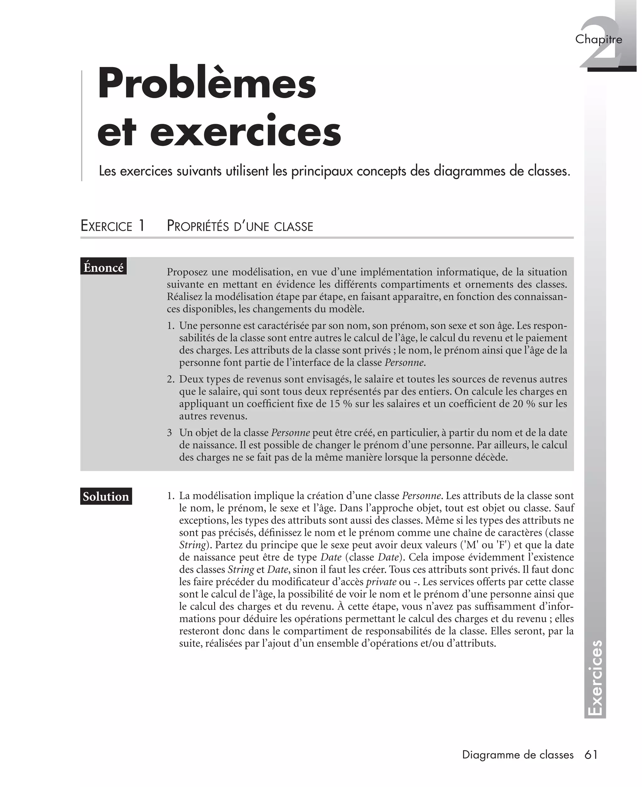 Exercices
2Chapitre
61Diagramme de classes
Problèmes
et exercices
Les exercices suivants utilisent les principaux concepts des diagrammes de classes.
EXERCICE 1 PROPRIÉTÉS D’UNE CLASSE
1. La modélisation implique la création d’une classe Personne. Les attributs de la classe sont
le nom, le prénom, le sexe et l’âge. Dans l’approche objet, tout est objet ou classe. Sauf
exceptions, les types des attributs sont aussi des classes. Même si les types des attributs ne
sont pas précisés, déﬁnissez le nom et le prénom comme une chaîne de caractères (classe
String). Partez du principe que le sexe peut avoir deux valeurs ('M' ou 'F') et que la date
de naissance peut être de type Date (classe Date). Cela impose évidemment l’existence
des classes String et Date, sinon il faut les créer. Tous ces attributs sont privés. Il faut donc
les faire précéder du modiﬁcateur d’accès private ou -. Les services offerts par cette classe
sont le calcul de l’âge, la possibilité de voir le nom et le prénom d’une personne ainsi que
le calcul des charges et du revenu. À cette étape, vous n’avez pas sufﬁsamment d’infor-
mations pour déduire les opérations permettant le calcul des charges et du revenu ; elles
resteront donc dans le compartiment de responsabilités de la classe. Elles seront, par la
suite, réalisées par l’ajout d’un ensemble d’opérations et/ou d’attributs.
Proposez une modélisation, en vue d’une implémentation informatique, de la situation
suivante en mettant en évidence les différents compartiments et ornements des classes.
Réalisez la modélisation étape par étape, en faisant apparaître, en fonction des connaissan-
ces disponibles, les changements du modèle.
1. Une personne est caractérisée par son nom, son prénom, son sexe et son âge. Les respon-
sabilités de la classe sont entre autres le calcul de l’âge, le calcul du revenu et le paiement
des charges. Les attributs de la classe sont privés ; le nom, le prénom ainsi que l’âge de la
personne font partie de l’interface de la classe Personne.
2. Deux types de revenus sont envisagés, le salaire et toutes les sources de revenus autres
que le salaire, qui sont tous deux représentés par des entiers. On calcule les charges en
appliquant un coefﬁcient ﬁxe de 15 % sur les salaires et un coefﬁcient de 20 % sur les
autres revenus.
3 Un objet de la classe Personne peut être créé, en particulier, à partir du nom et de la date
de naissance. Il est possible de changer le prénom d’une personne. Par ailleurs, le calcul
des charges ne se fait pas de la même manière lorsque la personne décède.
UML2 Livre Page 61 Vendredi, 14. d cembre 2007 7:24 07
 