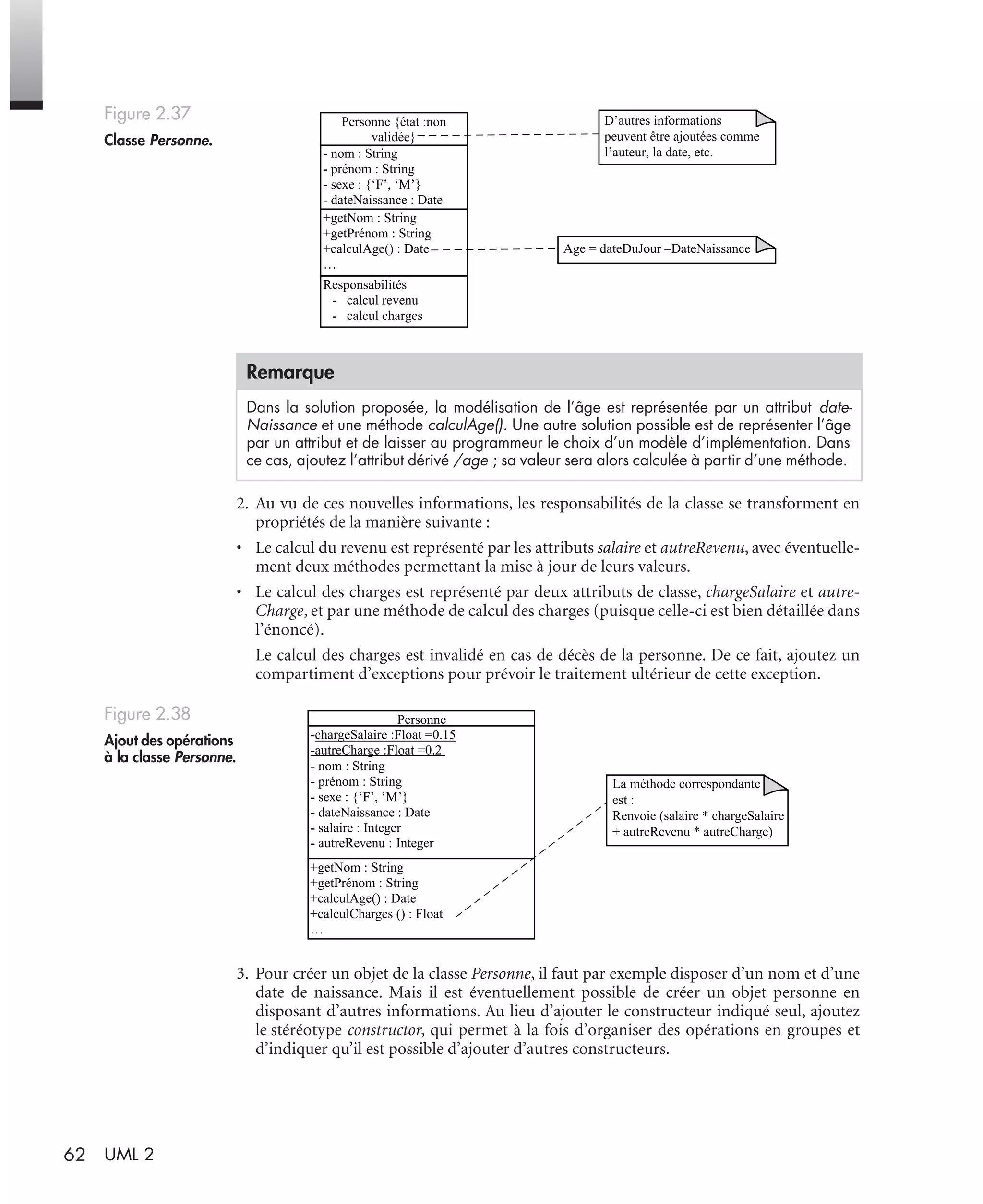 62 UML 2
2. Au vu de ces nouvelles informations, les responsabilités de la classe se transforment en
propriétés de la manière suivante :
• Le calcul du revenu est représenté par les attributs salaire et autreRevenu, avec éventuelle-
ment deux méthodes permettant la mise à jour de leurs valeurs.
• Le calcul des charges est représenté par deux attributs de classe, chargeSalaire et autre-
Charge, et par une méthode de calcul des charges (puisque celle-ci est bien détaillée dans
l’énoncé).
Le calcul des charges est invalidé en cas de décès de la personne. De ce fait, ajoutez un
compartiment d’exceptions pour prévoir le traitement ultérieur de cette exception.
3. Pour créer un objet de la classe Personne, il faut par exemple disposer d’un nom et d’une
date de naissance. Mais il est éventuellement possible de créer un objet personne en
disposant d’autres informations. Au lieu d’ajouter le constructeur indiqué seul, ajoutez
le stéréotype constructor, qui permet à la fois d’organiser des opérations en groupes et
d’indiquer qu’il est possible d’ajouter d’autres constructeurs.
Figure 2.37
Classe Personne.
Remarque
Dans la solution proposée, la modélisation de l’âge est représentée par un attribut date-
Naissance et une méthode calculAge(). Une autre solution possible est de représenter l’âge
par un attribut et de laisser au programmeur le choix d’un modèle d’implémentation. Dans
ce cas, ajoutez l’attribut dérivé /age ; sa valeur sera alors calculée à partir d’une méthode.
Figure 2.38
Ajout des opérations
à la classe Personne.
Personne {état :non
validée}
- nom : String
- prénom : String
- sexe : {‘F’, ‘M’}
- dateNaissance : Date
+getNom : String
+getPrénom : String
+calculAge() : Date
…
Responsabilités
- calcul revenu
- calcul charges
D’autres informations
peuvent être ajoutées comme
l’auteur, la date, etc.
Age = dateDuJour –DateNaissance
Personne
-chargeSalaire :Float =0.15
-autreCharge :Float =0.2
- nom : String
- prénom : String
- sexe : {‘F’, ‘M’}
- dateNaissance : Date
- salaire : Integer
- autreRevenu : Integer
+getNom : String
+getPrénom : String
+calculAge() : Date
+calculCharges () : Float
…
La méthode correspondante
est :
Renvoie (salaire * chargeSalaire
+ autreRevenu * autreCharge)
UML2 Livre Page 62 Vendredi, 14. d cembre 2007 7:24 07
 