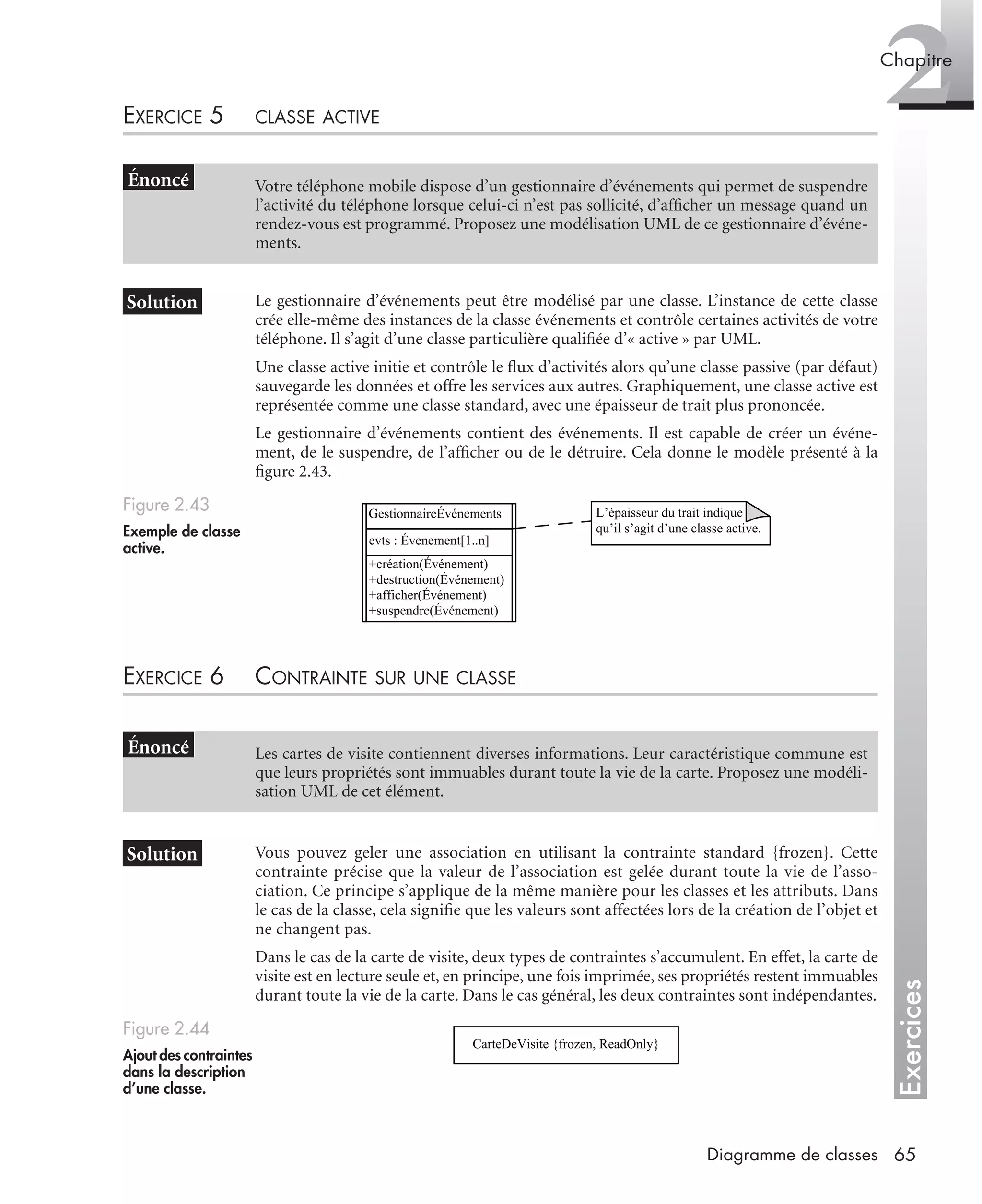 Exercices
2Chapitre
65Diagramme de classes
EXERCICE 5 CLASSE ACTIVE
Le gestionnaire d’événements peut être modélisé par une classe. L’instance de cette classe
crée elle-même des instances de la classe événements et contrôle certaines activités de votre
téléphone. Il s’agit d’une classe particulière qualiﬁée d’« active » par UML.
Une classe active initie et contrôle le ﬂux d’activités alors qu’une classe passive (par défaut)
sauvegarde les données et offre les services aux autres. Graphiquement, une classe active est
représentée comme une classe standard, avec une épaisseur de trait plus prononcée.
Le gestionnaire d’événements contient des événements. Il est capable de créer un événe-
ment, de le suspendre, de l’afﬁcher ou de le détruire. Cela donne le modèle présenté à la
ﬁgure 2.43.
EXERCICE 6 CONTRAINTE SUR UNE CLASSE
Vous pouvez geler une association en utilisant la contrainte standard {frozen}. Cette
contrainte précise que la valeur de l’association est gelée durant toute la vie de l’asso-
ciation. Ce principe s’applique de la même manière pour les classes et les attributs. Dans
le cas de la classe, cela signiﬁe que les valeurs sont affectées lors de la création de l’objet et
ne changent pas.
Dans le cas de la carte de visite, deux types de contraintes s’accumulent. En effet, la carte de
visite est en lecture seule et, en principe, une fois imprimée, ses propriétés restent immuables
durant toute la vie de la carte. Dans le cas général, les deux contraintes sont indépendantes.
Votre téléphone mobile dispose d’un gestionnaire d’événements qui permet de suspendre
l’activité du téléphone lorsque celui-ci n’est pas sollicité, d’afﬁcher un message quand un
rendez-vous est programmé. Proposez une modélisation UML de ce gestionnaire d’événe-
ments.
Figure 2.43
Exemple de classe
active.
Les cartes de visite contiennent diverses informations. Leur caractéristique commune est
que leurs propriétés sont immuables durant toute la vie de la carte. Proposez une modéli-
sation UML de cet élément.
Figure 2.44
Ajout des contraintes
dans la description
d’une classe.
GestionnaireÉvénements
evts : Évenement[1..n]
+création(Événement)
+destruction(Événement)
+afficher(Événement)
+suspendre(Événement)
L’épaisseur du trait indique
qu’il s’agit d’une classe active.
CarteDeVisite {frozen, ReadOnly}
UML2 Livre Page 65 Vendredi, 14. d cembre 2007 7:24 07
 