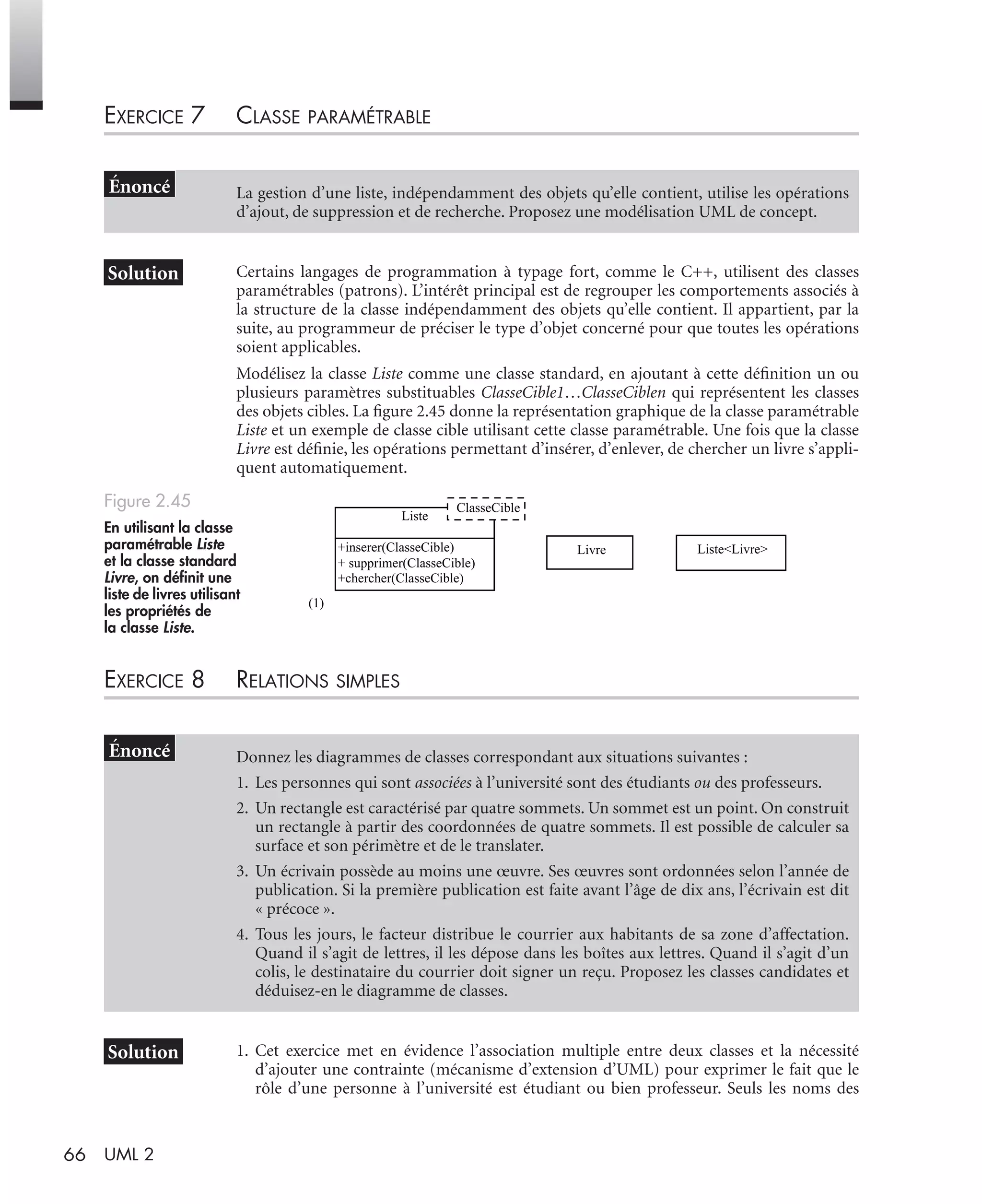 66 UML 2
EXERCICE 7 CLASSE PARAMÉTRABLE
Certains langages de programmation à typage fort, comme le C++, utilisent des classes
paramétrables (patrons). L’intérêt principal est de regrouper les comportements associés à
la structure de la classe indépendamment des objets qu’elle contient. Il appartient, par la
suite, au programmeur de préciser le type d’objet concerné pour que toutes les opérations
soient applicables.
Modélisez la classe Liste comme une classe standard, en ajoutant à cette déﬁnition un ou
plusieurs paramètres substituables ClasseCible1…ClasseCiblen qui représentent les classes
des objets cibles. La ﬁgure 2.45 donne la représentation graphique de la classe paramétrable
Liste et un exemple de classe cible utilisant cette classe paramétrable. Une fois que la classe
Livre est déﬁnie, les opérations permettant d’insérer, d’enlever, de chercher un livre s’appli-
quent automatiquement.
EXERCICE 8 RELATIONS SIMPLES
1. Cet exercice met en évidence l’association multiple entre deux classes et la nécessité
d’ajouter une contrainte (mécanisme d’extension d’UML) pour exprimer le fait que le
rôle d’une personne à l’université est étudiant ou bien professeur. Seuls les noms des
La gestion d’une liste, indépendamment des objets qu’elle contient, utilise les opérations
d’ajout, de suppression et de recherche. Proposez une modélisation UML de concept.
Figure 2.45
En utilisant la classe
paramétrable Liste
et la classe standard
Livre, on déﬁnit une
liste de livres utilisant
les propriétés de
la classe Liste.
Donnez les diagrammes de classes correspondant aux situations suivantes :
1. Les personnes qui sont associées à l’université sont des étudiants ou des professeurs.
2. Un rectangle est caractérisé par quatre sommets. Un sommet est un point. On construit
un rectangle à partir des coordonnées de quatre sommets. Il est possible de calculer sa
surface et son périmètre et de le translater.
3. Un écrivain possède au moins une œuvre. Ses œuvres sont ordonnées selon l’année de
publication. Si la première publication est faite avant l’âge de dix ans, l’écrivain est dit
« précoce ».
4. Tous les jours, le facteur distribue le courrier aux habitants de sa zone d’affectation.
Quand il s’agit de lettres, il les dépose dans les boîtes aux lettres. Quand il s’agit d’un
colis, le destinataire du courrier doit signer un reçu. Proposez les classes candidates et
déduisez-en le diagramme de classes.
(1)
Liste<Livre>
Liste
+inserer(ClasseCible)
+ supprimer(ClasseCible)
+chercher(ClasseCible)
ClasseCible
Livre
UML2 Livre Page 66 Vendredi, 14. d cembre 2007 7:24 07
 