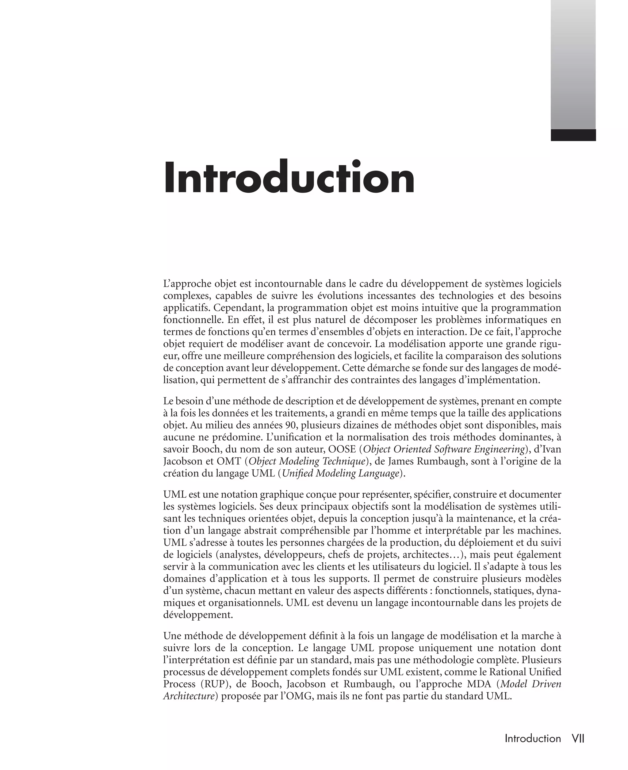VIIIntroduction
Introduction
L’approche objet est incontournable dans le cadre du développement de systèmes logiciels
complexes, capables de suivre les évolutions incessantes des technologies et des besoins
applicatifs. Cependant, la programmation objet est moins intuitive que la programmation
fonctionnelle. En effet, il est plus naturel de décomposer les problèmes informatiques en
termes de fonctions qu’en termes d’ensembles d’objets en interaction. De ce fait, l’approche
objet requiert de modéliser avant de concevoir. La modélisation apporte une grande rigu-
eur, offre une meilleure compréhension des logiciels, et facilite la comparaison des solutions
de conception avant leur développement. Cette démarche se fonde sur des langages de modé-
lisation, qui permettent de s’affranchir des contraintes des langages d’implémentation.
Le besoin d’une méthode de description et de développement de systèmes, prenant en compte
à la fois les données et les traitements, a grandi en même temps que la taille des applications
objet. Au milieu des années 90, plusieurs dizaines de méthodes objet sont disponibles, mais
aucune ne prédomine. L’uniﬁcation et la normalisation des trois méthodes dominantes, à
savoir Booch, du nom de son auteur, OOSE (Object Oriented Software Engineering), d’Ivan
Jacobson et OMT (Object Modeling Technique), de James Rumbaugh, sont à l’origine de la
création du langage UML (Uniﬁed Modeling Language).
UML est une notation graphique conçue pour représenter, spéciﬁer, construire et documenter
les systèmes logiciels. Ses deux principaux objectifs sont la modélisation de systèmes utili-
sant les techniques orientées objet, depuis la conception jusqu’à la maintenance, et la créa-
tion d’un langage abstrait compréhensible par l’homme et interprétable par les machines.
UML s’adresse à toutes les personnes chargées de la production, du déploiement et du suivi
de logiciels (analystes, développeurs, chefs de projets, architectes…), mais peut également
servir à la communication avec les clients et les utilisateurs du logiciel. Il s’adapte à tous les
domaines d’application et à tous les supports. Il permet de construire plusieurs modèles
d’un système, chacun mettant en valeur des aspects différents : fonctionnels, statiques, dyna-
miques et organisationnels. UML est devenu un langage incontournable dans les projets de
développement.
Une méthode de développement déﬁnit à la fois un langage de modélisation et la marche à
suivre lors de la conception. Le langage UML propose uniquement une notation dont
l’interprétation est déﬁnie par un standard, mais pas une méthodologie complète. Plusieurs
processus de développement complets fondés sur UML existent, comme le Rational Uniﬁed
Process (RUP), de Booch, Jacobson et Rumbaugh, ou l’approche MDA (Model Driven
Architecture) proposée par l’OMG, mais ils ne font pas partie du standard UML.
UML2 Livre Page VII Vendredi, 14. d cembre 2007 7:24 07
 