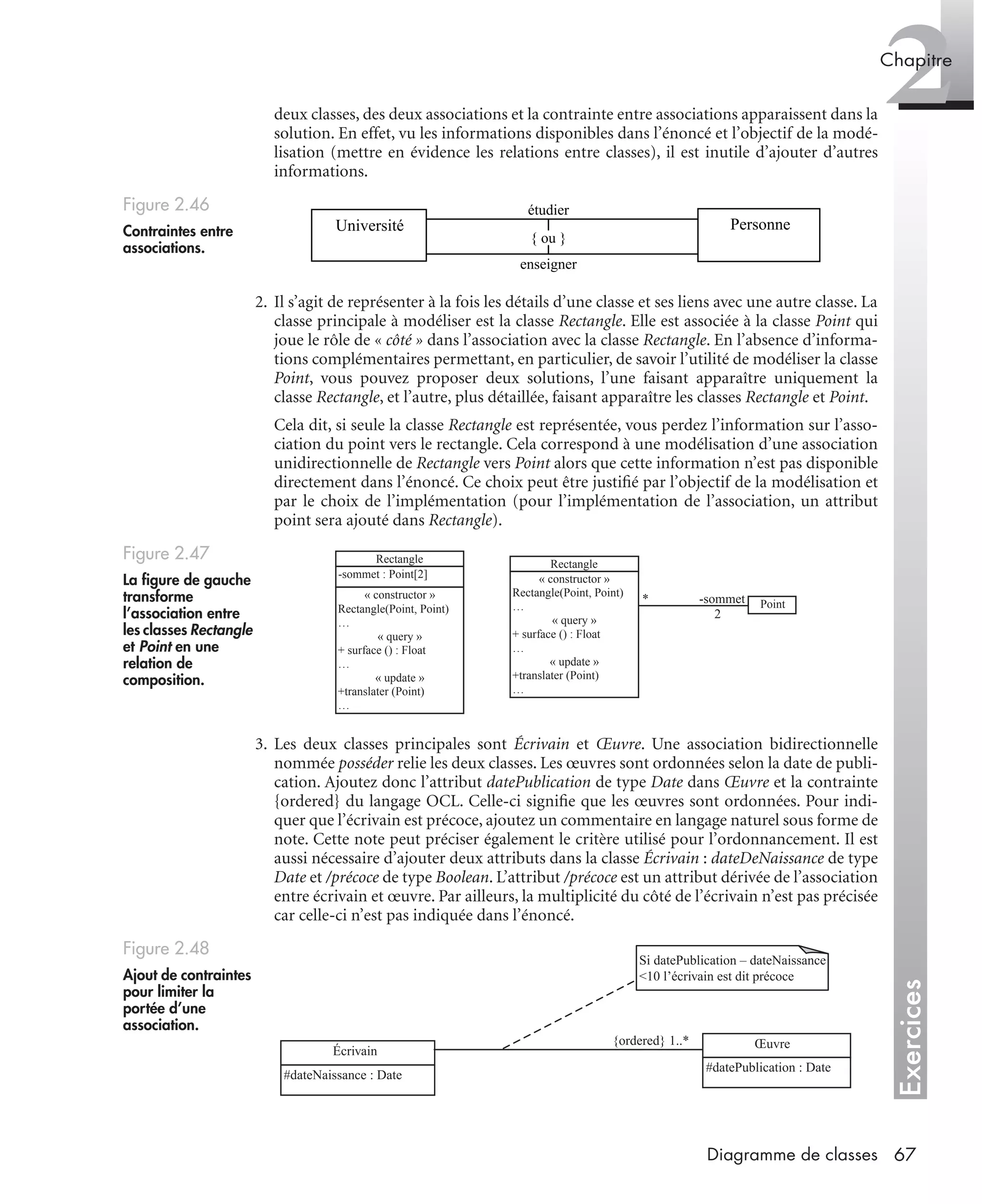 Exercices
2Chapitre
67Diagramme de classes
deux classes, des deux associations et la contrainte entre associations apparaissent dans la
solution. En effet, vu les informations disponibles dans l’énoncé et l’objectif de la modé-
lisation (mettre en évidence les relations entre classes), il est inutile d’ajouter d’autres
informations.
2. Il s’agit de représenter à la fois les détails d’une classe et ses liens avec une autre classe. La
classe principale à modéliser est la classe Rectangle. Elle est associée à la classe Point qui
joue le rôle de « côté » dans l’association avec la classe Rectangle. En l’absence d’informa-
tions complémentaires permettant, en particulier, de savoir l’utilité de modéliser la classe
Point, vous pouvez proposer deux solutions, l’une faisant apparaître uniquement la
classe Rectangle, et l’autre, plus détaillée, faisant apparaître les classes Rectangle et Point.
Cela dit, si seule la classe Rectangle est représentée, vous perdez l’information sur l’asso-
ciation du point vers le rectangle. Cela correspond à une modélisation d’une association
unidirectionnelle de Rectangle vers Point alors que cette information n’est pas disponible
directement dans l’énoncé. Ce choix peut être justiﬁé par l’objectif de la modélisation et
par le choix de l’implémentation (pour l’implémentation de l’association, un attribut
point sera ajouté dans Rectangle).
3. Les deux classes principales sont Écrivain et Œuvre. Une association bidirectionnelle
nommée posséder relie les deux classes. Les œuvres sont ordonnées selon la date de publi-
cation. Ajoutez donc l’attribut datePublication de type Date dans Œuvre et la contrainte
{ordered} du langage OCL. Celle-ci signiﬁe que les œuvres sont ordonnées. Pour indi-
quer que l’écrivain est précoce, ajoutez un commentaire en langage naturel sous forme de
note. Cette note peut préciser également le critère utilisé pour l’ordonnancement. Il est
aussi nécessaire d’ajouter deux attributs dans la classe Écrivain : dateDeNaissance de type
Date et /précoce de type Boolean. L’attribut /précoce est un attribut dérivée de l’association
entre écrivain et œuvre. Par ailleurs, la multiplicité du côté de l’écrivain n’est pas précisée
car celle-ci n’est pas indiquée dans l’énoncé.
Figure 2.46
Contraintes entre
associations.
Figure 2.47
La ﬁgure de gauche
transforme
l’association entre
les classes Rectangle
et Point en une
relation de
composition.
Figure 2.48
Ajout de contraintes
pour limiter la
portée d’une
association.
PersonneUniversité
étudier
{ ou }
enseigner
Rectangle
-sommet : Point[2]
« constructor »
Rectangle(Point, Point)
…
« query »
+ surface () : Float
…
« update »
+translater (Point)
…
Rectangle
Point
« constructor »
Rectangle(Point, Point)
…
« query »
+ surface () : Float
…
« update »
+translater (Point)
…
-sommet
2
*
Écrivain
Œuvre{ordered} 1..*
Si datePublication – dateNaissance
<10 l’écrivain est dit précoce
#dateNaissance : Date
#datePublication : Date
UML2 Livre Page 67 Vendredi, 14. d cembre 2007 7:24 07
 