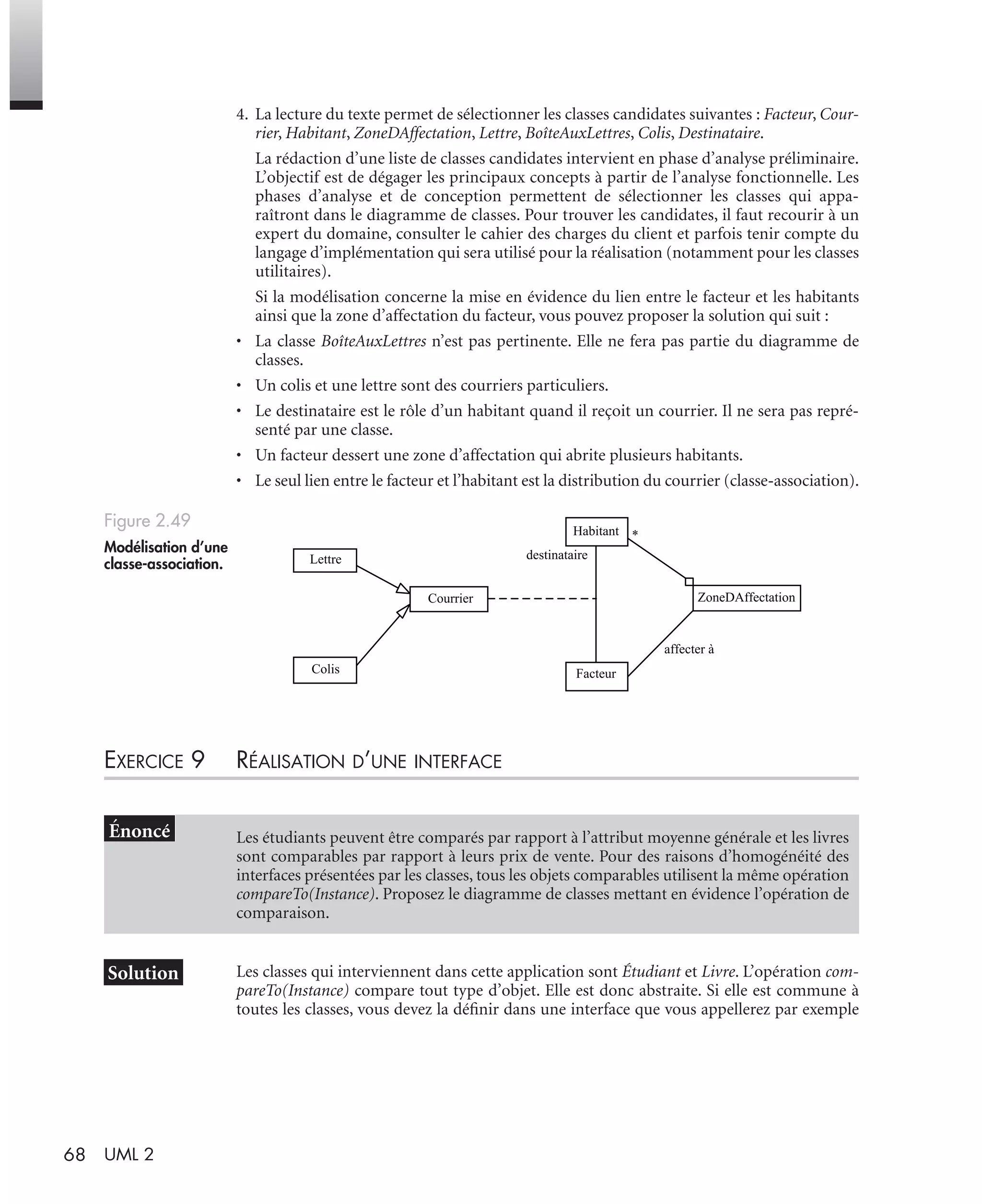 68 UML 2
4. La lecture du texte permet de sélectionner les classes candidates suivantes : Facteur, Cour-
rier, Habitant, ZoneDAffectation, Lettre, BoîteAuxLettres, Colis, Destinataire.
La rédaction d’une liste de classes candidates intervient en phase d’analyse préliminaire.
L’objectif est de dégager les principaux concepts à partir de l’analyse fonctionnelle. Les
phases d’analyse et de conception permettent de sélectionner les classes qui appa-
raîtront dans le diagramme de classes. Pour trouver les candidates, il faut recourir à un
expert du domaine, consulter le cahier des charges du client et parfois tenir compte du
langage d’implémentation qui sera utilisé pour la réalisation (notamment pour les classes
utilitaires).
Si la modélisation concerne la mise en évidence du lien entre le facteur et les habitants
ainsi que la zone d’affectation du facteur, vous pouvez proposer la solution qui suit :
• La classe BoîteAuxLettres n’est pas pertinente. Elle ne fera pas partie du diagramme de
classes.
• Un colis et une lettre sont des courriers particuliers.
• Le destinataire est le rôle d’un habitant quand il reçoit un courrier. Il ne sera pas repré-
senté par une classe.
• Un facteur dessert une zone d’affectation qui abrite plusieurs habitants.
• Le seul lien entre le facteur et l’habitant est la distribution du courrier (classe-association).
EXERCICE 9 RÉALISATION D’UNE INTERFACE
Les classes qui interviennent dans cette application sont Étudiant et Livre. L’opération com-
pareTo(Instance) compare tout type d’objet. Elle est donc abstraite. Si elle est commune à
toutes les classes, vous devez la déﬁnir dans une interface que vous appellerez par exemple
Figure 2.49
Modélisation d’une
classe-association.
Les étudiants peuvent être comparés par rapport à l’attribut moyenne générale et les livres
sont comparables par rapport à leurs prix de vente. Pour des raisons d’homogénéité des
interfaces présentées par les classes, tous les objets comparables utilisent la même opération
compareTo(Instance). Proposez le diagramme de classes mettant en évidence l’opération de
comparaison.
Facteur
Habitant
Courrier ZoneDAffectation
Colis
Lettre destinataire
*
affecter à
UML2 Livre Page 68 Vendredi, 14. d cembre 2007 7:24 07
 