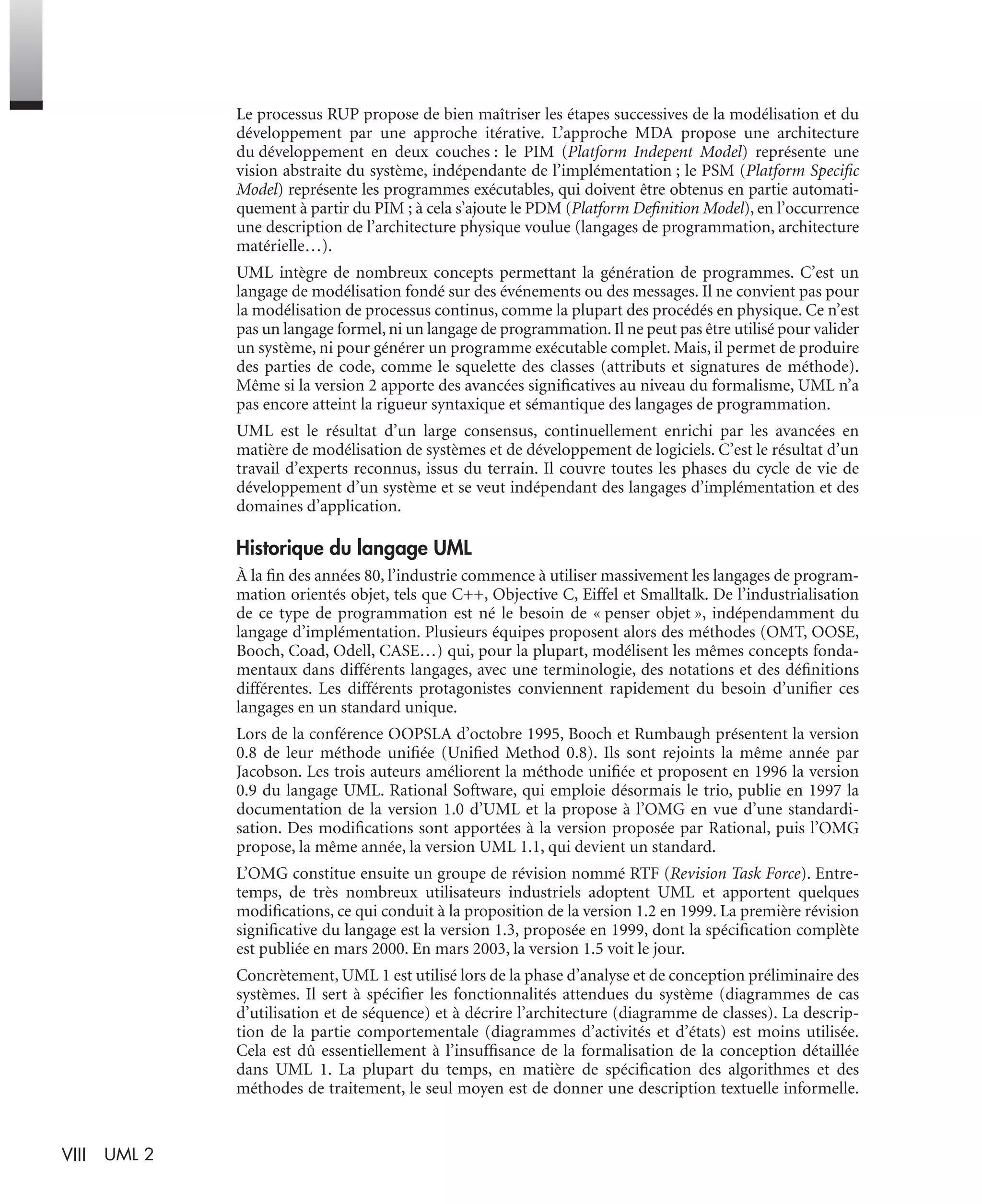 VIII UML 2
Le processus RUP propose de bien maîtriser les étapes successives de la modélisation et du
développement par une approche itérative. L’approche MDA propose une architecture
du développement en deux couches : le PIM (Platform Indepent Model) représente une
vision abstraite du système, indépendante de l’implémentation ; le PSM (Platform Speciﬁc
Model) représente les programmes exécutables, qui doivent être obtenus en partie automati-
quement à partir du PIM ; à cela s’ajoute le PDM (Platform Deﬁnition Model), en l’occurrence
une description de l’architecture physique voulue (langages de programmation, architecture
matérielle…).
UML intègre de nombreux concepts permettant la génération de programmes. C’est un
langage de modélisation fondé sur des événements ou des messages. Il ne convient pas pour
la modélisation de processus continus, comme la plupart des procédés en physique. Ce n’est
pas un langage formel, ni un langage de programmation. Il ne peut pas être utilisé pour valider
un système, ni pour générer un programme exécutable complet. Mais, il permet de produire
des parties de code, comme le squelette des classes (attributs et signatures de méthode).
Même si la version 2 apporte des avancées signiﬁcatives au niveau du formalisme, UML n’a
pas encore atteint la rigueur syntaxique et sémantique des langages de programmation.
UML est le résultat d’un large consensus, continuellement enrichi par les avancées en
matière de modélisation de systèmes et de développement de logiciels. C’est le résultat d’un
travail d’experts reconnus, issus du terrain. Il couvre toutes les phases du cycle de vie de
développement d’un système et se veut indépendant des langages d’implémentation et des
domaines d’application.
Historique du langage UML
À la ﬁn des années 80, l’industrie commence à utiliser massivement les langages de program-
mation orientés objet, tels que C++, Objective C, Eiffel et Smalltalk. De l’industrialisation
de ce type de programmation est né le besoin de « penser objet », indépendamment du
langage d’implémentation. Plusieurs équipes proposent alors des méthodes (OMT, OOSE,
Booch, Coad, Odell, CASE…) qui, pour la plupart, modélisent les mêmes concepts fonda-
mentaux dans différents langages, avec une terminologie, des notations et des déﬁnitions
différentes. Les différents protagonistes conviennent rapidement du besoin d’uniﬁer ces
langages en un standard unique.
Lors de la conférence OOPSLA d’octobre 1995, Booch et Rumbaugh présentent la version
0.8 de leur méthode uniﬁée (Uniﬁed Method 0.8). Ils sont rejoints la même année par
Jacobson. Les trois auteurs améliorent la méthode uniﬁée et proposent en 1996 la version
0.9 du langage UML. Rational Software, qui emploie désormais le trio, publie en 1997 la
documentation de la version 1.0 d’UML et la propose à l’OMG en vue d’une standardi-
sation. Des modiﬁcations sont apportées à la version proposée par Rational, puis l’OMG
propose, la même année, la version UML 1.1, qui devient un standard.
L’OMG constitue ensuite un groupe de révision nommé RTF (Revision Task Force). Entre-
temps, de très nombreux utilisateurs industriels adoptent UML et apportent quelques
modiﬁcations, ce qui conduit à la proposition de la version 1.2 en 1999. La première révision
signiﬁcative du langage est la version 1.3, proposée en 1999, dont la spéciﬁcation complète
est publiée en mars 2000. En mars 2003, la version 1.5 voit le jour.
Concrètement, UML 1 est utilisé lors de la phase d’analyse et de conception préliminaire des
systèmes. Il sert à spéciﬁer les fonctionnalités attendues du système (diagrammes de cas
d’utilisation et de séquence) et à décrire l’architecture (diagramme de classes). La descrip-
tion de la partie comportementale (diagrammes d’activités et d’états) est moins utilisée.
Cela est dû essentiellement à l’insufﬁsance de la formalisation de la conception détaillée
dans UML 1. La plupart du temps, en matière de spéciﬁcation des algorithmes et des
méthodes de traitement, le seul moyen est de donner une description textuelle informelle.
UML2 Livre Page VIII Vendredi, 14. d cembre 2007 7:24 07
 