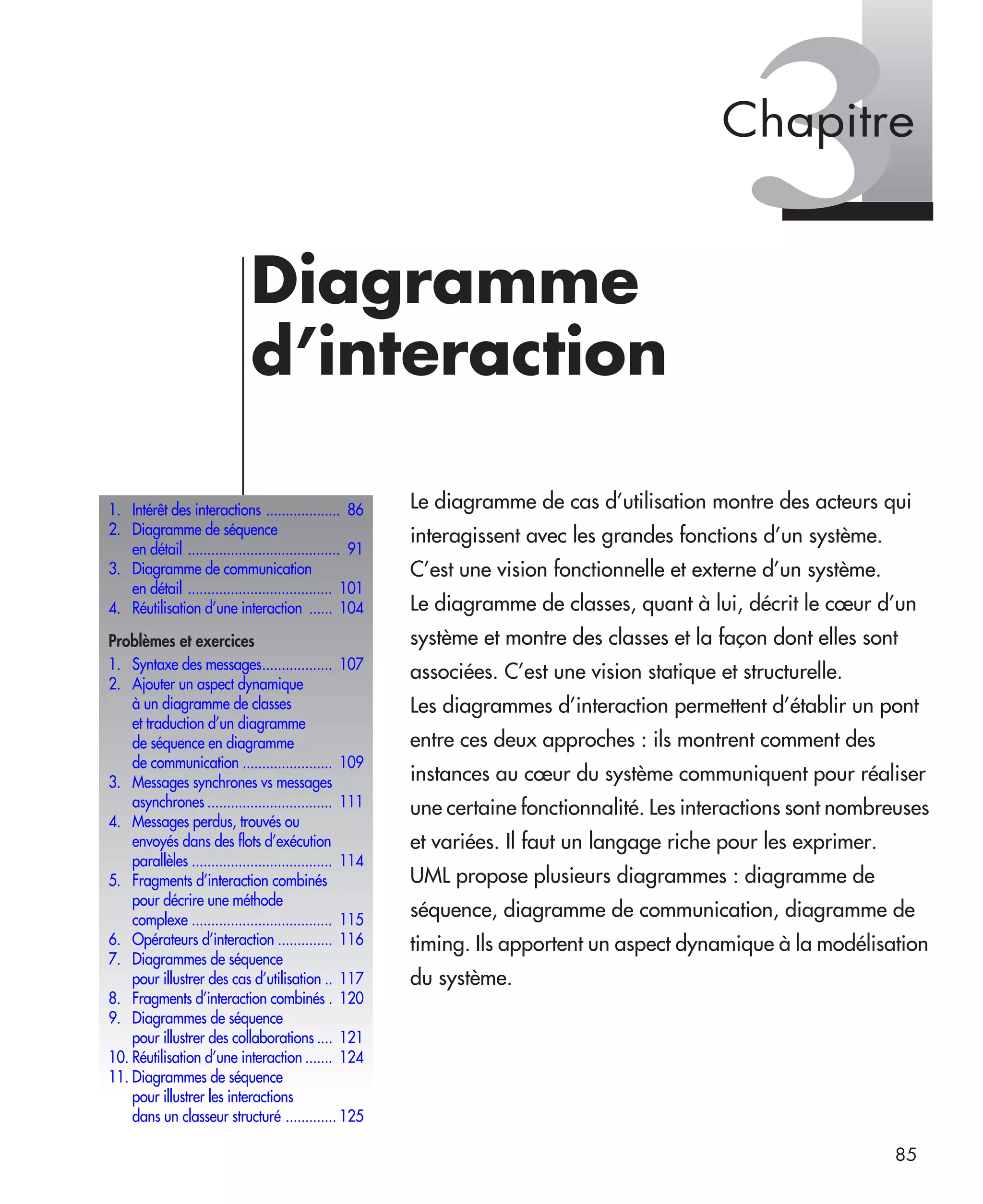 85
3Diagramme
d’interaction
Le diagramme de cas d’utilisation montre des acteurs qui
interagissent avec les grandes fonctions d’un système.
C’est une vision fonctionnelle et externe d’un système.
Le diagramme de classes, quant à lui, décrit le cœur d’un
système et montre des classes et la façon dont elles sont
associées. C’est une vision statique et structurelle.
Les diagrammes d’interaction permettent d’établir un pont
entre ces deux approches : ils montrent comment des
instances au cœur du système communiquent pour réaliser
une certaine fonctionnalité. Les interactions sont nombreuses
et variées. Il faut un langage riche pour les exprimer.
UML propose plusieurs diagrammes : diagramme de
séquence, diagramme de communication, diagramme de
timing. Ils apportent un aspect dynamique à la modélisation
du système.
1. Intérêt des interactions ................... 86
2. Diagramme de séquence
en détail ....................................... 91
3. Diagramme de communication
en détail ..................................... 101
4. Réutilisation d’une interaction ...... 104
Problèmes et exercices
1. Syntaxe des messages.................. 107
2. Ajouter un aspect dynamique
à un diagramme de classes
et traduction d’un diagramme
de séquence en diagramme
de communication ....................... 109
3. Messages synchrones vs messages
asynchrones ................................ 111
4. Messages perdus, trouvés ou
envoyés dans des flots d’exécution
parallèles .................................... 114
5. Fragments d’interaction combinés
pour décrire une méthode
complexe .................................... 115
6. Opérateurs d’interaction .............. 116
7. Diagrammes de séquence
pour illustrer des cas d’utilisation .. 117
8. Fragments d’interaction combinés . 120
9. Diagrammes de séquence
pour illustrer des collaborations .... 121
10. Réutilisation d’une interaction ....... 124
11. Diagrammes de séquence
pour illustrer les interactions
dans un classeur structuré ............. 125
Chapitre
UML2 Livre Page 85 Vendredi, 14. d cembre 2007 7:24 07
 