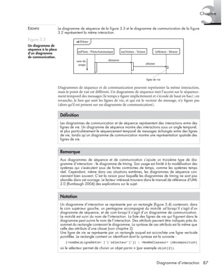 3Chapitre
87Diagramme d’interaction
EXEMPLE Le diagramme de séquence de la ﬁgure 3.3 et le diagramme de communication de la ﬁgure
3.2 représentent la même interaction.
Diagrammes de séquence et de communication peuvent représenter la même interaction,
mais le point de vue est différent. Un diagramme de séquence met l’accent sur le séquence-
ment temporel des messages (le temps y ﬁgure implicitement et s’écoule de haut en bas) ; en
revanche, le lien qui unit les lignes de vie, et qui est le vecteur du message, n’y ﬁgure pas
(alors qu’il est présent sur un diagramme de communication).
Figure 3.3
Un diagramme de
séquence à la place
d’un diagramme
de communication.
Déﬁnition
Les diagrammes de communication et de séquence représentent des interactions entre des
lignes de vie. Un diagramme de séquence montre des interactions sous un angle temporel,
et plus particulièrement le séquencement temporel de messages échangés entre des lignes
de vie, tandis qu’un diagramme de communication montre une représentation spatiale des
lignes de vie.
Remarque
Aux diagrammes de séquence et de communication s’ajoute un troisième type de dia-
gramme d’interaction : le diagramme de timing. Son usage est limité à la modélisation des
systèmes qui s’exécutent sous de fortes contraintes de temps, comme les systèmes temps
réel. Cependant, même dans ces situations extrêmes, les diagrammes de séquence con-
viennent bien souvent. C’est la raison pour laquelle les diagrammes de timing ne sont pas
abordés dans cet ouvrage. Le lecteur intéressé trouvera dans le manuel de référence d’UML
2.0 [Rumbaugh 2004] des explications sur le sujet.
Notation
Un diagramme d’interaction se représente par un rectangle (ﬁgure 3.4) contenant, dans
le coin supérieur gauche, un pentagone accompagné du mot-clé sd lorsqu’il s’agit d’un
diagramme de séquence, et de com lorsqu’il s’agit d’un diagramme de communication.
Le mot-clé est suivi du nom de l’interaction. La liste des lignes de vie qui ﬁgurent dans le
diagramme peut suivre le nom de l’interaction. Des attributs peuvent être indiqués près du
sommet du rectangle contenant le diagramme. La syntaxe de ces attributs est la même que
celle des attributs d’une classe (voir chapitre 2).
Une ligne de vie se représente par un rectangle auquel est accrochée une ligne verticale
pointillée. Le rectangle contient un identiﬁant dont la syntaxe est la suivante :
[<nomDeLaLigneDeVie> [’[’sélecteur’]’]] : <NomDeClasseur> [décomposition]
où le sélecteur permet de choisir un objet parmi n (par exemple objet[2]).
sd Piloter
unPilote : PiloteAutomatique uneVoiture : Voiture
démarrer
allumer
ligne de vie
leMoteur : Moteur
sens du
temps
UML2 Livre Page 87 Vendredi, 14. d cembre 2007 7:24 07
 