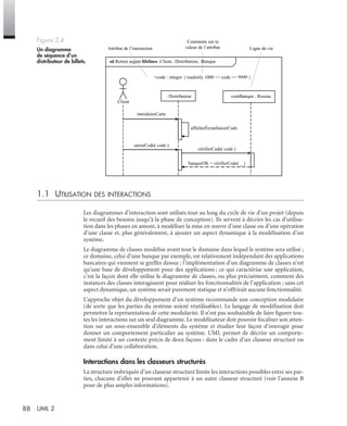 88 UML 2
1.1 UTILISATION DES INTERACTIONS
Les diagrammes d’interaction sont utilisés tout au long du cycle de vie d’un projet (depuis
le recueil des besoins jusqu’à la phase de conception). Ils servent à décrire les cas d’utilisa-
tion dans les phases en amont, à modéliser la mise en œuvre d’une classe ou d’une opération
d’une classe et, plus généralement, à ajouter un aspect dynamique à la modélisation d’un
système.
Le diagramme de classes modélise avant tout le domaine dans lequel le système sera utilisé ;
ce domaine, celui d’une banque par exemple, est relativement indépendant des applications
bancaires qui viennent se greffer dessus ; l’implémentation d’un diagramme de classes n’est
qu’une base de développement pour des applications ; ce qui caractérise une application,
c’est la façon dont elle utilise le diagramme de classes, ou plus précisément, comment des
instances des classes interagissent pour réaliser les fonctionnalités de l’application ; sans cet
aspect dynamique, un système serait purement statique et n’offrirait aucune fonctionnalité.
L’approche objet du développement d’un système recommande une conception modulaire
(de sorte que les parties du système soient réutilisables). Le langage de modélisation doit
permettre la représentation de cette modularité. Il n’est pas souhaitable de faire ﬁgurer tou-
tes les interactions sur un seul diagramme. Le modélisateur doit pouvoir focaliser son atten-
tion sur un sous-ensemble d’éléments du système et étudier leur façon d’interagir pour
donner un comportement particulier au système. UML permet de décrire un comporte-
ment limité à un contexte précis de deux façons : dans le cadre d’un classeur structuré ou
dans celui d’une collaboration.
Interactions dans les classeurs structurés
La structure imbriquée d’un classeur structuré limite les interactions possibles entre ses par-
ties, chacune d’elles ne pouvant appartenir à un autre classeur structuré (voir l’annexe B
pour de plus amples informations).
Figure 3.4
Un diagramme
de séquence d’un
distributeur de billets.
: Distributeur
Client
comBanque : Reseau
Attribut de l’interaction
Contrainte sur la
valeur de l’attribut Ligne de vie
sd Retrait argent lifelines :Client, :Distributeur, :Banque
+code : integer { readonly 1000 <= code <= 9999 }
saisieCode( code )
introduireCarte
vérifierCode( code )
banqueOK = vérifierCode( _ )
afficherÉcranSaisieCode
UML2 Livre Page 88 Vendredi, 14. d cembre 2007 7:24 07
 