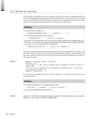 94 UML 2
2.2 SYNTAXE DES MESSAGES
UML permet de modéliser tout type de système. Mais bien souvent, les implémentations se
font via des langages de programmation. Dans la plupart des cas, la réception d’un message
est suivie de l’exécution d’une méthode d’une classe. Cette méthode peut recevoir des argu-
ments et la syntaxe des messages permet de transmettre ces arguments.
Quand un message doit transmettre uniquement la valeur des arguments, le caractère - peut
être utilisé en lieu et place de n’importe quel argument pour signiﬁer : valeur indéﬁnie. Le
caractère * peut être utilisé en lieu et place du message complet. Il signiﬁe que tout type de
message est accepté.
EXEMPLE Appeler( "Capitaine Hadock", 54214110 )
afficher( x, y )
initialiser( x = 100 ) est un message dont l’argument en entrée reçoit la
valeur 100.
f( x :12 ) est un message avec un argument en entrée/sortie x qui prend
initialement la valeur 12.
appeler( "Castafiore", - )
Le récepteur du message peut aussi vouloir répondre et transmettre un résultat via un
message de retour.
EXEMPLE La ﬁgure 3.18 montre un message de réponse signalant que quarante-deux occurrences de la
référence « Tintin » ﬁgurent dans une médiathèque.
Notation
La syntaxe des messages est :
<nomDuSignalOuDeOpération> [’(’ [<argument>’,’ … ’)’]
où la syntaxe des arguments est la suivante :
[ <nomDeParamètre> ’=’ ] <valeur de l’argument>
Par défaut, les paramètres transmis ne peuvent pas être modiﬁés par le récepteur (les argu-
ments sont « en entrée »). Pour indiquer que des paramètres peuvent être modiﬁés (argument
« en sortie » ou « en entrée/sortie »), il faut écrire :
<nomDuParamètreEnSortie> [’:’ <valeur de l’argument> ]
Notation
La syntaxe de réponse à un message est la suivante :
[<attribut> ’=’] message [’:’ <valeur de retour> ]
où message représente le message d’envoi.
UML2 Livre Page 94 Vendredi, 14. d cembre 2007 7:24 07
 