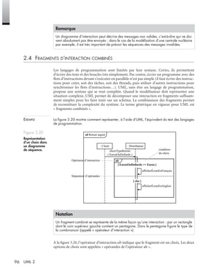 96 UML 2
2.4 FRAGMENTS D’INTERACTION COMBINÉS
Les langages de programmation sont limités par leur syntaxe. Certes, ils permettent
d’écrire des tests et des boucles très simplement. Par contre, écrire un programme avec des
ﬂots d’instructions devant s’exécuter en parallèle n’est pas simple (il faut écrire des instruc-
tions pour créer, soit des tâches, soit des threads, puis utiliser d’autres instructions pour
synchroniser les ﬂots d’instructions…). UML, sans être un langage de programmation,
propose une syntaxe qui se veut complète. Quand le modélisateur doit représenter une
situation complexe, UML permet de décomposer une interaction en fragments sufﬁsam-
ment simples pour les faire tenir sur un schéma. La combinaison des fragments permet
de reconstituer la complexité du système. Le terme générique en vigueur pour UML est
« fragments combinés ».
EXEMPLE La ﬁgure 3.20 montre comment représenter, à l’aide d’UML, l’équivalent du test des langages
de programmation.
À la ﬁgure 3.20, l’opérateur d’interaction alt indique que le fragment est un choix. Les deux
options de choix sont appelées « opérandes de l’opérateur alt ».
Remarque
Un diagramme d’interaction peut décrire des messages non valides, c’est-à-dire qui ne doi-
vent absolument pas être envoyés : dans le cas de la modélisation d’une centrale nucléaire
par exemple, il est très important de prévoir les séquences des messages invalides.
Figure 3.20
Représentation
d’un choix dans
un diagramme
de séquence.
Notation
Un fragment combiné se représente de la même façon qu’une interaction : par un rectangle
dont le coin supérieur gauche contient un pentagone. Dans le pentagone ﬁgure le type de
la combinaison (appelé « opérateur d’interaction »).
sd Retrait argent
: Client : Distributeur
condition
du choix
choixTypeRetrait
( EurosOuDollards )
afficherÉcranEnFrançais
afficherÉcranEnAnglais
[ EurosOuDollards == Euros ]
[ else ]
Opérateur d’interaction
Séparateur d’opérandes
alt
UML2 Livre Page 96 Vendredi, 14. d cembre 2007 7:24 07
 