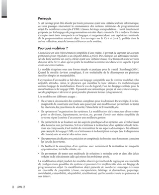 X UML 2
Prérequis
Si cet ouvrage peut être abordé par toute personne ayant une certaine culture informatique,
certains passages nécessitent la connaissance des notions minimales de programmation
objet. De nombreux concepts d’UML (classes, héritage, encapsulation…) sont directement
proposés par les langages de programmation orientés objet, comme le C++ ou Java. Certains
exemples sont donc comparés à ces langages, et supposent donc une expérience minimale
de la programmation orientée objet. Les ouvrages sur le C++ et Java 5, publiés dans la
même collection, sont de bonnes références en la matière.
Pourquoi modéliser ?
Un modèle est une représentation simpliﬁée d’une réalité. Il permet de capturer des aspects
pertinents pour répondre à un objectif déﬁni a priori. Par exemple, un astronaute modéli-
sera la Lune comme un corps céleste ayant une certaine masse et se trouvant à une certaine
distance de la Terre, alors qu’un poète la modélisera comme une dame avec laquelle il peut
avoir une conversation.
Le modèle s’exprime sous une forme simple et pratique pour le travail [Rumbaugh2004].
Quand le modèle devient compliqué, il est souhaitable de le décomposer en plusieurs
modèles simples et manipulables.
L’expression d’un modèle se fait dans un langage compatible avec le système modélisé et les
objectifs attendus. Ainsi, le physicien qui modélise la lune utilisera les mathématiques
comme langage de modélisation. Dans le cas du logiciel, l’un des langages utilisés pour la
modélisation est le langage UML. Il possède une sémantique propre et une syntaxe compo-
sée de graphique et de texte et peut prendre plusieurs formes (diagrammes).
Les modèles ont différents usages :
• Ils servent à circonscrire des systèmes complexes pour les dominer. Par exemple, il est ini-
maginable de construire une fusée sans passer par une modélisation permettant de tester
les réacteurs, les procédures de sécurité, l’étanchéité de l’ensemble, etc.
• Ils optimisent l’organisation des systèmes. La modélisation da la structure d’une entre-
prise en divisions, départements, services, etc. permet d’avoir une vision simpliﬁée du
système et par là même d’en assurer une meilleure gestion
• Ils permettent de se focaliser sur des aspects spéciﬁques d’un système sans s’embarrasser
des données non pertinentes. Si l’on s’intéresse à la structure d’un système aﬁn de facto-
riser ses composants, il est inutile de s’encombrer de ses aspects dynamiques. En utilisant,
par exemple, le langage UML, on s’intéressera à la description statique (via le diagramme
de classes) sans se soucier des autres vues.
• Ils permettent de décrire avec précision et complétude les besoins sans forcément connaître
les détails du système.
• Ils facilitent la conception d’un système, avec notamment la réalisation de maquette
approximative, à échelle réduite, etc.
• Ils permettent de tester une multitude de solutions à moindre coût et dans des délais
réduits et de sélectionner celle qui résout les problèmes posés.
La modélisation objet produit des modèles discrets permettant de regrouper un ensemble
de conﬁgurations possibles du système et pouvant être implémentés dans un langage de
programmation objet. La modélisation objet présente de nombreux avantages à travers
un ensemble de propriétés (classe, encapsulation, héritage et abstraction, paquetage,
modularité, extensibilité, adaptabilité, réutilisation) qui lui confère toute sa puissance et
son intérêt.
UML2 Livre Page X Vendredi, 14. d cembre 2007 7:24 07
 