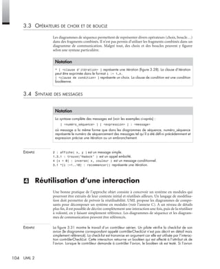 104 UML 2
3.3 OPÉRATEURS DE CHOIX ET DE BOUCLE
Les diagrammes de séquence permettent de représenter divers opérateurs (choix, boucle…)
dans des fragments combinés. Il n’est pas permis d’utiliser les fragments combinés dans un
diagramme de communication. Malgré tout, des choix et des boucles peuvent y ﬁgurer
selon une syntaxe particulière.
3.4 SYNTAXE DES MESSAGES
EXEMPLE 2 : affiche( x, y ) est un message simple.
1.3.1 : trouve("Hadock" ) est un appel emboîté.
4 [x < 0] : inverse( x, couleur ) est un message conditionnel.
3.1 *[i :=1..10] : recommencer() représente une itération.
(4) Réutilisation d’une interaction
Une bonne pratique de l’approche objet consiste à concevoir un système en modules qui
pourront être extraits de leur contexte initial et réutilisés ailleurs. Un langage de modélisa-
tion doit permettre de prévoir la réutilisabilité. UML propose les diagrammes de compo-
sants pour décomposer un système en modules (voir l’annexe C). À un niveau de détails
plus ﬁn, il est possible de décrire complètement une interaction une fois, puis de la réutiliser
à volonté, en y faisant simplement référence. Les diagrammes de séquence et les diagram-
mes de communication peuvent être référencés.
EXEMPLE La ﬁgure 3.31 montre le travail d’un contrôleur aérien. Un pilote vériﬁe la check-list de son
avion (le diagramme correspondant appelé contrôlerCheckList n’est pas décrit en détail mais
simplement référencé). La check-list est transmise en argument car elle est utilisée par l’interac-
tion contrôlerCheckList. Cette interaction retourne un booléen qui est affecté à l’attribut ok de
l’avion. Lorsque le contrôleur demande à contrôler l’avion, le booléen ok est testé. Si l’avion
Notation
* [ <clause d’itération> ] représente une itération (ﬁgure 3.28). La clause d’itération
peut être exprimée dans le format i := 1…n.
[ <clause de condition> ] représente un choix. La clause de condition est une condition
booléenne.
Notation
La syntaxe complète des messages est (voir les exemples ci-après) :
[ <numéro_séquence> ] [ <expression> ] : <message>
où message a la même forme que dans les diagrammes de séquence, numéro_séquence
représente le numéro de séquencement des messages tel qu’il a été déﬁni précédemment et
expression précise une itération ou un embranchement.
UML2 Livre Page 104 Vendredi, 14. d cembre 2007 7:24 07
 