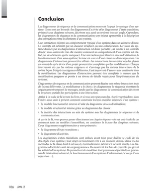 106 UML 2
Conclusion
Les diagrammes de séquence et de communication montrent l’aspect dynamique d’un sys-
tème. Ce ne sont pas les seuls : les diagrammes d’activité et les diagrammes d’états-transitions,
présentés aux chapitres suivants, décrivent eux aussi un système sous cet angle. Cependant,
les diagrammes de séquence et de communication sont mieux appropriés à la description
des interactions entre les éléments d’un système.
Une interaction montre un comportement typique d’un système dans un contexte donné.
Le contexte est délimité par un classeur structuré ou une collaboration. La vision du sys-
tème donnée par les diagrammes d’interaction est donc partielle (car limitée à un contexte
donné) mais cohérente (car elle montre comment un comportement d’un système est réa-
lisé par des éléments qui le compose). Une interaction peut illustrer un cas d’utilisation, le
fonctionnement d’un sous-système, la mise en œuvre d’une classe ou d’une opération. Les
diagrammes d’interaction peuvent être afﬁnés : les interactions découvertes lors des phases
en amont du cycle de vie d’un projet peuvent être complétées par les modélisateurs. Chaque
intervenant n’a pas les mêmes exigences et n’envisage pas les mêmes interactions de la
même façon. Malgré ces exigences différentes, il est important d’assurer une continuité dans
la modélisation. Les diagrammes d’interaction peuvent être complétés à mesure que la
modélisation progresse et portés à un niveau de détails requis pour l’implémentation du
système.
Diagrammes de séquence et de communication peuvent décrire une même interaction mais
de façons différentes. Le modélisateur a le choix : les diagrammes de séquence montrent le
séquencement temporel de messages, tandis que les diagrammes de communication décrivent
la structure spatiale des participants à une interaction.
Arrivé à ce stade de la lecture du livre, et si vous avez parcouru les chapitres précédents dans
l’ordre, vous savez à présent comment construire les trois modèles essentiels d’un système :
• le modèle fonctionnel et externe à l’aide du diagramme des cas d’utilisation ;
• le modèle structurel et interne grâce au diagramme des classes ;
• le modèle des interactions au sein du système avec les diagrammes de séquence et de
communication.
À partir de là, vous pouvez passer directement au chapitre 6 pour voir sur une étude de cas
comment tous ces modèles s’assemblent, ou continuer la lecture des chapitres suivants.
Deux diagrammes supplémentaires y sont présentés :
• le diagramme d’états-transitions ;
• le diagramme d’activités.
Les diagrammes d’états-transitions sont utilisés avant tout pour décrire le cycle de vie
des objets d’un système : tout objet est forcément créé à un moment donné, utilisé via les
méthodes de la classe dont il est issu et, éventuellement, détruit s’il devient inutile. Les dia-
grammes d’activités sont des organigrammes. Ils montrent les ﬂots de contrôle qui gèrent
les activités d’un système. Ils permettent de modéliser tout processus séquentiel (un proces-
sus de fabrication industriel, le fonctionnement d’un système d’information, le corps d’une
opération…).
UML2 Livre Page 106 Vendredi, 14. d cembre 2007 7:24 07
 