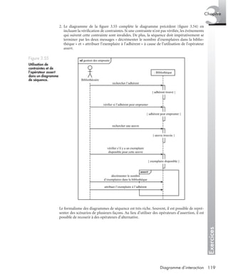 Exercices
3Chapitre
119Diagramme d’interaction
2. Le diagramme de la ﬁgure 3.55 complète le diagramme précédent (ﬁgure 3.54) en
incluant la vériﬁcation de contraintes. Si une contrainte n’est pas vériﬁée, les événements
qui suivent cette contrainte sont invalides. De plus, la séquence doit impérativement se
terminer par les deux messages « décrémenter le nombre d’exemplaires dans la biblio-
thèque » et « attribuer l’exemplaire à l’adhérent » à cause de l’utilisation de l’opérateur
assert.
Le formalisme des diagrammes de séquence est très riche. Souvent, il est possible de repré-
senter des scénarios de plusieurs façons. Au lieu d’utiliser des opérateurs d’assertion, il est
possible de recourir à des opérateurs d’alternative.
Figure 3.55
Utilisation de
contraintes et de
l’opérateur assert
dans un diagramme
de séquence.
sd gestion des emprunts
: Bibliothèque
rechercher l’adhérent
vérifier si l’adhérent peut emprunter
rechercher une œuvre
vérifier s’il y a un exemplaire
disponible pour cette œuvre
Bibliothécaire
{ adhérent trouvé }
{ adhérent peut emprunter }
{ œuvre trouvée }
{ exemplaire disponible }
assert
décrémenter le nombre
d’exemplaires dans la bibliothèque
attribuer l’exemplaire à l’adhérent
UML2 Livre Page 119 Vendredi, 14. d cembre 2007 7:24 07
 