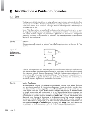 128 UML 2
(1) Modélisation à l’aide d’automates
1.1 ÉTAT
Un diagramme d’états-transitions est un graphe qui représente un automate à états ﬁnis,
c’est-à-dire une machine dont le comportement des sorties ne dépend pas seulement de
l’état de ses entrées, mais aussi d’un historique des sollicitations passées : cet historique est
caractérisé par un état.
Ainsi, l’effet d’une action sur un objet dépend de son état interne, qui peut varier au cours
du temps. Par exemple, considérez une lampe munie de deux boutons-poussoirs : une pres-
sion sur On allume la lampe et une pression sur Off l’éteint. Une pression sur On ne produit
pas d’effet si la lampe est déjà allumée ; la réaction d’une instance de Lampe à cet événement
dépend de son état interne.
EXEMPLE La lampe
Cet exemple simple présente la notion d’état et l’effet des invocations en fonction de l’état
courant.
Les états sont représentés par des rectangles aux coins arrondis, tandis que les transitions
sont représentées par des arcs orientés liant les états entre eux. Certains états, dits « compo-
sites », peuvent contenir des sous-diagrammes. UML offre également un certain nombre de
constructions à la sémantique particulière, telles que l’historique, qui permet de retrouver
un état précédent, les points de choix, qui permettent d’exprimer des alternatives, ou
encore un moyen d’exprimer des mécanismes concurrents.
EXEMPLE Fenêtre d’application
Le diagramme de la ﬁgure 4.2 présente le comportement simpliﬁé d’une fenêtre d’applica-
tion, qui répond aux stimuli de trois boutons placés dans l’angle. Une fenêtre peut être dans
trois états : réduite, normale, agrandie. Lorsqu’elle est réduite, elle est représentée par une
icône dans la barre des tâches. À l’état normal, elle peut être déplacée et redimensionnée.
Lorsqu’elle est agrandie, elle occupe toute la surface disponible de l’écran et ne peut être
déplacée ou redimensionnée. Les arcs portent une étiquette indiquant le nom de l’événement
qui déclenche la transition associée. L’état initial (Init 1 et Init 2 ici), noté par un cercle plein,
désigne le point d’entrée du diagramme ou du sous-diagramme. Une nouvelle instance de
fenêtre sera initialisée à l’état créée, dans le sous-état ouverte et dans le sous-état normale. Le
pseudo-état historique, désigné par un H dans un cercle, permet de retrouver la fenêtre son
état précédent (normale ou agrandie) quand on quitte l’état réduite. L’état ﬁnal, désigné par
un point dans un cercle correspond à la ﬁn de vie de l’instance et à sa destruction.
Figure 4.1
Un diagramme
d’états-transitions
simple.
allumée
éteinte
On
OnOff
Off
UML2 Livre Page 128 Vendredi, 14. d cembre 2007 7:24 07
 