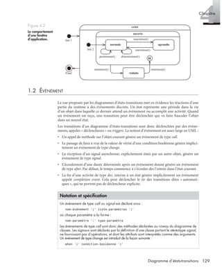 4Chapitre
129Diagramme d’états-transitions
1.2 ÉVÉNEMENT
La vue proposée par les diagrammes d’états-transitions met en évidence les réactions d’une
partie du système à des événements discrets. Un état représente une période dans la vie
d’un objet dans laquelle ce dernier attend un événement ou accomplit une activité. Quand
un événement est reçu, une transition peut être déclenchée qui va faire basculer l’objet
dans un nouvel état.
Les transitions d’un diagramme d’états-transitions sont donc déclenchées par des événe-
ments, appelés « déclencheurs » ou triggers. La notion d’événement est assez large en UML :
• Un appel de méthode sur l’objet courant génère un événement de type call.
• Le passage de faux à vrai de la valeur de vérité d’une condition booléenne génère implici-
tement un événement de type change.
• La réception d’un signal asynchrone, explicitement émis par un autre objet, génère un
événement de type signal.
• L’écoulement d’une durée déterminée après un événement donné génère un événement
de type after. Par défaut, le temps commence à s’écouler dès l’entrée dans l’état courant.
• La ﬁn d’une activité de type do/, interne à un état génère implicitement un événement
appelé completion event. Cela peut déclencher le tir des transitions dites « automati-
ques », qui ne portent pas de déclencheur explicite.
Figure 4.2
Le comportement
d’une fenêtre
d’application.
Notation et spéciﬁcation
Un événement de type call ou signal est déclaré ainsi :
nom-événement ’(’ liste-paramètres ’)’
où chaque paramètre a la forme :
nom-paramètre ’:’ type-paramètre
Les événements de type call sont donc des méthodes déclarées au niveau du diagramme de
classes. Les signaux sont déclarés par la déﬁnition d’une classe portant le stéréotype signal,
ne fournissant pas d’opérations, et dont les attributs sont interprétés comme des arguments.
Un événement de type change est introduit de la façon suivante :
when ’(’ condition-booléenne ’)’
créée
ouverte
normale agrandie
réduite
H
Init 1
Init 2
Final
dimensionner()positionner()
maximiser()
maximiser()
minimiser()minimiser()
UML2 Livre Page 129 Vendredi, 14. d cembre 2007 7:24 07
 