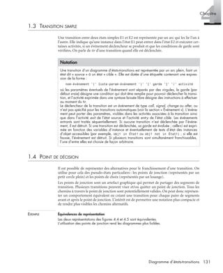 4Chapitre
131Diagramme d’états-transitions
1.3 TRANSITION SIMPLE
Une transition entre deux états simples E1 et E2 est représentée par un arc qui les lie l’un à
l’autre. Elle indique qu’une instance dans l’état E1 peut entrer dans l’état E2 et exécuter cer-
taines activités, si un événement déclencheur se produit et que les conditions de garde sont
vériﬁées. On parle de tir d’une transition quand elle est déclenchée.
1.4 POINT DE DÉCISION
Il est possible de représenter des alternatives pour le franchissement d’une transition. On
utilise pour cela des pseudo-états particuliers : les points de jonction (représentés par un
petit cercle plein) et les points de choix (représentés par un losange).
Les points de jonction sont un artefact graphique qui permet de partager des segments de
transition. Plusieurs transitions peuvent viser et/ou quitter un point de jonction. Tous les
chemins à travers le point de jonction sont potentiellement valides. On peut donc représen-
ter un comportement équivalent en créant une transition pour chaque paire de segments
avant et après le point de jonction. L’intérêt est de permettre une notation plus compacte et
de rendre plus visibles les chemins alternatifs.
EXEMPLE Équivalences de représentation
Les deux représentations des ﬁgures 4.4 et 4.5 sont équivalentes.
L’utilisation des points de jonction rend les diagrammes plus lisibles.
Notation
Une transition d’un diagramme d’états-transitions est représentée par un arc plein, liant un
état dit « source » à un état « cible ». Elle est dotée d’une étiquette contenant une expres-
sion de la forme :
nom-événement ’(’ liste-param-événement ’)’ ’[’ garde ’]’ ’/’ activité
où les paramètres éventuels de l’événement sont séparés par des virgules, la garde (par
défaut vraie) désigne une condition qui doit être remplie pour pouvoir déclencher la transi-
tion, et l’activité exprimée dans une syntaxe laissée libre désigne des instructions à effectuer
au moment du tir.
Le déclencheur de la transition est un événement de type call, signal, change ou after, ou
n’est pas spéciﬁé pour les transitions automatiques (voir la section « Événement »). L’événe-
ment peut porter des paramètres, visibles dans les activités associées à la transition ainsi
que dans l’activité exit de l’état source et l’activité entry de l’état cible. Les événements
entrants sont traités séquentiellement. Si aucune transition n’est déclenchée par l’événe-
ment, il est détruit. Si une transition est déclenchée, sa garde est évaluée ; celle-ci est expri-
mée en fonction des variables d’instance et éventuellement de tests d’état des instances
d’objet accessibles (par exemple, obj1 in État1 ou obj1 not in État1) ; si elle est
fausse, l’événement est détruit. Si plusieurs transitions sont simultanément franchissables,
l’une d’entre elles est choisie de façon arbitraire.
UML2 Livre Page 131 Vendredi, 14. d cembre 2007 7:24 07
 