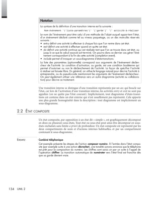 134 UML 2
Une transition interne se distingue d’une transition représentée par un arc qui boucle sur
l’état, car lors de l’activation d’une transition interne, les activités entry et exit ne sont pas
appelées (on ne quitte pas l’état courant). Implicitement, tout diagramme d’états-transi-
tions est contenu dans un état externe qui n’est usuellement pas représenté. Cela apporte
une plus grande homogénéité dans la description : tout diagramme est implicitement un
sous-diagramme.
2.2 ÉTAT COMPOSITE
Un état composite, par opposition à un état dit « simple », est graphiquement décomposé
en deux ou plusieurs sous-états. Tout état ou sous-état peut ainsi être décomposé en sous-
états enchaînés sans limite a priori de profondeur. Un état composite est représenté par les
deux compartiments de nom et d’actions internes habituelles, et par un compartiment
contenant le sous-diagramme.
EXEMPLE Combiné téléphonique
Cet exemple présente les étapes de l’action composer numéro. À l’entrée dans l’état compo-
site (par exemple suite à une action décrocher), une tonalité sonore annonce que le téléphone
est prêt pour la composition du numéro. Les chiffres sont saisis un par un suite à l’appel de
l’opération chiffrer. La transition automatique de numéroter vers l’état ﬁnal est franchie dès
que sa garde devient vraie.
Notation
La syntaxe de la déﬁnition d’une transition interne est la suivante :
Nom-événement ’(’liste-paramètres’)’ ’[’garde’]’ ’/’ activité-à-réaliser
Le nom de l’événement peut être celui d’une méthode de l’objet auquel appartient l’état,
d’un événement déclaré comme tel au niveau paquetage, ou un des mots-clés réser vés
suivants :
• entry déﬁnit une activité à effectuer à chaque fois que l’on rentre dans cet état.
• exit déﬁnit une activité à effectuer quand on quitte cet état.
• do déﬁnit une activité continue qui est réalisée tant que l’on se trouve dans cet état, ou
jusqu’à ce que le calcul associé soit terminé. On pourra dans ce dernier cas gérer l’évé-
nement correspondant à la ﬁn de cette activité (completion event).
• include permet d’invoquer un sous-diagramme d’états-transitions.
La liste des paramètres (optionnelle) correspond aux arguments de l’événement déclen-
cheur de l’activité. La condition d’activation, ou garde, est une condition booléenne qui
permet d’autoriser ou non le déclenchement de l’activité. La façon de spéciﬁer l’activité
à réaliser est laissée libre. En général, on utilise le langage naturel pour décrire l’activité à
entreprendre, ou du pseudo-code mentionnant les arguments de l’événement déclencheur.
On peut également utiliser une référence vers un autre diagramme (activité ou collabora-
tion) pour décrire ce traitement.
UML2 Livre Page 134 Vendredi, 14. d cembre 2007 7:24 07
 