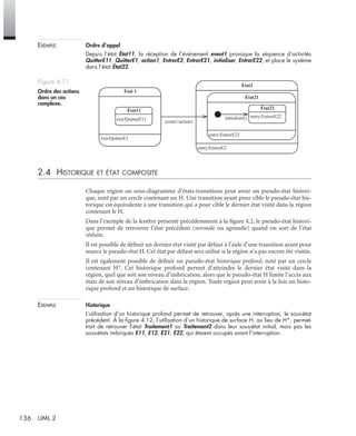 136 UML 2
EXEMPLE Ordre d’appel
Depuis l’état État11, la réception de l’événement event1 provoque la séquence d’activités
QuitterE11, QuitterE1, action1, EntrerE2, EntrerE21, initialiser, EntrerE22, et place le système
dans l’état État22.
2.4 HISTORIQUE ET ÉTAT COMPOSITE
Chaque région ou sous-diagramme d’états-transitions peut avoir un pseudo-état histori-
que, noté par un cercle contenant un H. Une transition ayant pour cible le pseudo-état his-
torique est équivalente à une transition qui a pour cible le dernier état visité dans la région
contenant le H.
Dans l’exemple de la fenêtre présenté précédemment à la ﬁgure 4.2, le pseudo-état histori-
que permet de retrouver l’état précédent (normale ou agrandie) quand on sort de l’état
réduite.
Il est possible de déﬁnir un dernier état visité par défaut à l’aide d’une transition ayant pour
source le pseudo-état H. Cet état par défaut sera utilisé si la région n’a pas encore été visitée.
Il est également possible de déﬁnir un pseudo-état historique profond, noté par un cercle
contenant H*. Cet historique profond permet d’atteindre le dernier état visité dans la
région, quel que soit son niveau d’imbrication, alors que le pseudo-état H limite l’accès aux
états de son niveau d’imbrication dans la région. Toute région peut avoir à la fois un histo-
rique profond et un historique de surface.
EXEMPLE Historique
L’utilisation d’un historique profond permet de retrouver, après une interruption, le sous-état
précédent. À la ﬁgure 4.12, l’utilisation d’un historique de surface H, au lieu de H*, permet-
trait de retrouver l’état Traitement1 ou Traitement2 dans leur sous-état initial, mais pas les
sous-états imbriqués E11, E12, E21, E22, qui étaient occupés avant l’interruption.
Figure 4.11
Ordre des actions
dans un cas
complexe.
exit/QuitterE1
État 1
exit/QuitterE11
État11
entry/EntrerE2
État2
entry/EntrerE21
État21
entry/EntrerE22
État22
initialiser()
event1/action1
UML2 Livre Page 136 Vendredi, 14. d cembre 2007 7:24 07
 