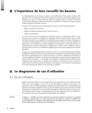 2 UML 2
(1) L’importance de bien recueillir les besoins
Le développement d’un nouveau système, ou l’amélioration d’un système existant, doit
répondre à un ou à plusieurs besoins. Par exemple, une banque a besoin d’un guichet auto-
matique pour que ses clients puissent retirer de l’argent même en dehors des heures
d’ouverture de la banque. Celui qui commande le logiciel est le maître d’ouvrage. Celui qui
réalise le logiciel est le maître d’œuvre.
Le maître d’ouvrage intervient constamment au cours du projet, notamment pour :
• déﬁnir et exprimer les besoins ;
• valider les solutions proposées par le maître d’œuvre ;
• valider le produit livré.
Le maître d’œuvre est, par exemple, une société de services en informatique (SSII). Il a été
choisi, avant tout, pour ses compétences techniques. Mais son savoir-faire va bien au-delà.
Au début du projet, il est capable de recueillir les besoins auprès du maître d’ouvrage. Le
recueil des besoins implique une bonne compréhension des métiers concernés. Réaliser un
logiciel pour une banque, par exemple, implique la connaissance du domaine bancaire et
l’intégration de toutes les contraintes et exigences de ce métier. Cette condition est néces-
saire pour bien cerner les cas d’utilisation exprimés par le client aﬁn d’apporter les solutions
adéquates.
Chaque cas a ses particularités liées au métier du client. Le recueil des besoins peut s’opérer
de différentes façons. Cela dit, il est recommandé de compléter le cahier des charges par des
discussions approfondies avec le maître d’ouvrage et les futurs utilisateurs du système. Il
convient également d’utiliser tous les documents produits à propos du sujet (rapports tech-
niques, étude de marché…) et d’étudier les procédures administratives des fonctions de
l’entreprise qui seront prises en charge par le système. La question que doit se poser le
maître d’œuvre durant le recueil des besoins est la suivante : ai-je toutes les connaissances
et les informations pour déﬁnir ce que doit faire le système ?
(2) Le diagramme de cas d’utilisation
2.1 LES CAS D’UTILISATION
Parlons à présent d’UML et voyons quelle aide il peut apporter lors du recueil des besoins.
UML n’est qu’un langage et il ne sert ici qu’à formaliser les besoins, c’est-à-dire à les
représenter sous une forme graphique sufﬁsamment simple pour être compréhensible par
toutes les personnes impliquées dans le projet. N’oublions pas que bien souvent, le maître
d’ouvrage et les utilisateurs ne sont pas des informaticiens. Il leur faut donc un moyen sim-
ple d’exprimer leurs besoins. C’est précisément le rôle des diagrammes de cas d’utilisation.
Ils permettent de recenser les grandes fonctionnalités d’un système.
EXEMPLE La ﬁgure 1.1 modélise une borne interactive qui permet d’accéder à une banque. Le système
à modéliser apparaît dans un cadre (cela permet de séparer le système à modéliser du
monde extérieur). Les utilisateurs sont représentés par des petits bonshommes, et les grandes
fonctionnalités (les cas d’utilisation) par des ellipses.
UML2 Livre Page 2 Vendredi, 14. d cembre 2007 7:24 07
 
