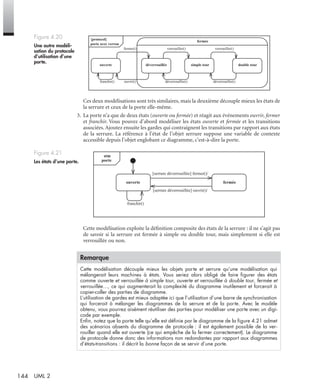 144 UML 2
Ces deux modélisations sont très similaires, mais la deuxième découple mieux les états de
la serrure et ceux de la porte elle-même.
3. La porte n’a que de deux états (ouverte ou fermée) et réagit aux événements ouvrir, fermer
et franchir. Vous pouvez d’abord modéliser les états ouverte et fermée et les transitions
associées. Ajoutez ensuite les gardes qui contraignent les transitions par rapport aux états
de la serrure. La référence à l’état de l’objet serrure suppose une variable de contexte
accessible depuis l’objet englobant ce diagramme, c’est-à-dire la porte.
Cette modélisation exploite la déﬁnition composite des états de la serrure : il ne s’agit pas
de savoir si la serrure est fermée à simple ou double tour, mais simplement si elle est
verrouillée ou non.
Figure 4.20
Une autre modéli-
sation du protocole
d’utilisation d’une
porte.
Figure 4.21
Les états d’une porte.
Remarque
Cette modélisation découple mieux les objets porte et serrure qu’une modélisation qui
mélangerait leurs machines à états. Vous seriez alors obligé de faire ﬁgurer des états
comme ouverte et verrouillée à simple tour, ouverte et verrouillée à double tour, fermée et
verrouillée…, ce qui augmenterait la complexité du diagramme inutilement et forcerait à
copier-coller des parties de diagramme.
L’utilisation de gardes est mieux adaptée ici que l’utilisation d’une barre de synchronisation
qui forcerait à mélanger les diagrammes de la serrure et de la porte. Avec le modèle
obtenu, vous pourrez aisément réutiliser des parties pour modéliser une porte avec un digi-
code par exemple.
Enﬁn, notez que la porte telle qu’elle est déﬁnie par le diagramme de la ﬁgure 4.21 admet
des scénarios absents du diagramme de protocole : il est également possible de la ver-
rouiller quand elle est ouverte (ce qui empêche de la fermer correctement). Le diagramme
de protocole donne donc des informations non redondantes par rapport aux diagrammes
d’états-transitions : il décrit la bonne façon de se servir d’une porte.
{protocol}
porte avec verrou
ouverte
fermée
simple tour double tour
fermer() verrouiller() verrouiller()
déverrouiller()déverrouiller()ouvrir()franchir()
déverrouillée
stm
porte
ouverte fermée
[serrure déverrouillée] fermer()/
[serrure déverrouillée] ouvrir()/
franchir()
UML2 Livre Page 144 Vendredi, 14. d cembre 2007 7:24 07
 