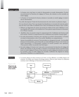146 UML 2
1. La montre dispose de deux instances de Timer, et d’un afﬁcheur, accessibles depuis son
contexte. On utilise une instance du design pattern Observer pour assurer la cohérence
continue entre l’afﬁchage et l’état interne de la montre.
• Le bouton start-stop lance et arrête le chronomètre en mode chronomètre. Il active
successivement les fonctions de réglage de l’heure, des minutes ou des secondes en
mode réglage.
• Le bouton set incrémente les heures, minutes et secondes en mode réglage et remet à
zéro le chronomètre.
Vous allez décomposer l’étude du fonctionnement de cette montre en plusieurs étapes.
On vous donne la classe Timer qui sait gérer les dates/heures et est munie de toutes les opéra-
tions de mise à jour utiles. Sa méthode start() lance l’écoulement du temps et stop() l’arrête.
1. Élaborez un diagramme de classes qui permet de réaliser le lien entre l’afﬁcheur à cris-
taux liquides de la montre et les instances de Timer gérant respectivement le chronomè-
tre et l’heure courante.
2 .Modélisez dans un premier temps le comportement lié à l’utilisation du bouton mode
de la montre. Ajoutez le comportement lié à l’utilisation de la lumière (bouton light).
3. En mode chronomètre, le bouton start-stop lance ou arrête le chronomètre. Le bouton
set remet le chronomètre à zéro s’il est arrêté. Modélisez ces comportements.
Ajoutez la possibilité de retrouver l’état précédent en changeant de mode : il est possible
de lancer le chronomètre, puis de basculer en mode afﬁchage de l’heure et de revenir au
mode chronomètre : le chronomètre continue de tourner pendant cette opération.
(Vous pourrez utiliser un pseudo-état historique.)
4. En mode réglage, le bouton start-stop active successivement les fonctions de réglage de
l’heure, des minutes ou des secondes. Le bouton set incrémente l’heure courante d’une
heure en mode réglage de l’heure, d’une minute en mode réglage des minutes, ou remet
les secondes à zéro en mode réglage des secondes. L’afﬁcheur fait clignoter le champ
sélectionné. Modélisez ces comportements.
Figure 4.23
Diagramme de
classes simpliﬁé
d’une montre.
Sujet Observateur
afficher(t: Timer)
AfficheurTimer
start()
stop()
sujet
Montre
sujet.détacher(self);
t.attacher(self);
sujet = t;
chrono time afficheur
UML2 Livre Page 146 Vendredi, 14. d cembre 2007 7:24 07
 