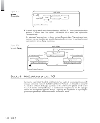 148 UML 2
4. Le mode réglage a trois sous-états représentant le réglage de l’heure, des minutes et des
secondes. À l’entrée dans cette région, l’afﬁcheur est lié au Timer time représentant
l’heure courante.
Les actions do/ sont continues et durent tant que l’on reste dans l’état, mais sont inter-
rompues par une transition qui le quitte. Les méthodes increment et reset incrémentent
ou remettent à zéro le champ mentionné.
EXERCICE 4 MODÉLISATION DE LA SOCKET TCP
Cet exercice récapitulatif aborde la modélisation d’une socket de communication en mode
connecté utilisant le protocole TCP (Transfer Control Protocol). Les états utilisés dans cette
modélisation sont ceux afﬁchés par la commande standard netstat et spéciﬁés dans la norme
IEEE. Cet exercice correspond donc à la modélisation d’un protocole réel. Ne soyez pas
dérouté par la complexité apparente du sujet : le passage des diagrammes de séquence pro-
posés aux diagrammes d’états-transitions est relativement direct.
Figure 4.25
Le mode
chronomètre.
Figure 4.26
Le mode réglage.
entry/afficheur.afficher(chrono)
mode chrono
stoppé lancé
/chrono.set(0) s-s/chrono.start()
s-s/chrono.stop()
set/chrono.set(0)
H
entry/afficheur.affiche(time)
mode réglage
do/afficheur.clignoter(heure)
réglage heure
do/afficheur.clignoter(minute)
réglage minute
do/afficheur.clignoter(seconde)
réglage seconde
s-s/ s-s/
s-s/
set/time.increment(minute)
set/time.reset(seconde)set/time.increment(heure)
UML2 Livre Page 148 Vendredi, 14. d cembre 2007 7:24 07
 
