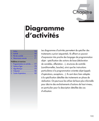 155
5Diagramme
d’activités
Les diagrammes d’activités permettent de spécifier des
traitements a priori séquentiels. Ils offrent un pouvoir
d’expression très proche des langages de programmation
objet : spécification des actions de base (déclaration
de variables, affectation…), structures de contrôle
(conditionnelles, boucles), ainsi que les instructions
particulières à la programmation orientée objet (appels
d’opérations, exceptions…). Ils sont donc bien adaptés
à la spécification détaillée des traitements en phase de
réalisation. On peut aussi les utiliser de façon plus informelle
pour décrire des enchaînements d’actions de haut niveau,
en particulier pour la description détaillée des cas
d’utilisation.
1. Action ................................... 156
2. Activité ................................. 160
3. Flot de contrôle ...................... 161
4. Mécanismes avancés ............. 171
Problèmes et exercices
1. Programmation en activités...... 177
2. Vente en ligne ........................ 178
3. Algorithmique ........................ 179
4. Vidéoclub .............................. 182
5. Cache d’opérations................. 183
Chapitre
UML2 Livre Page 155 Vendredi, 14. d cembre 2007 7:24 07
 