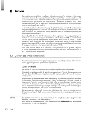 156 UML 2
(1) Action
Les modèles servent d’abord à expliquer le fonctionnement d’un système, en fournissant
une vision abstraite de ses comportements. Cependant, UML 2 a vocation à aller au-delà
d’une simple description informelle, en fournissant la possibilité de décrire un système à un
niveau de détails qui permette son exécution. Cela s’inscrit dans le cadre du MDA (Model
Driven Architecture), mis au point par l’OMG, qui propose de centrer le développement des
systèmes au niveau de leur modèle.
À terme, l’objectif est de fournir un langage de spéciﬁcation qui permette de se détacher des
langages de programmation classiques : les développeurs de demain pourront utiliser UML
pour développer leur système sans jamais descendre jusqu’au niveau de langages de pro-
grammation tels que Java, C++.
Pour cela, UML doit être doté de mécanismes offrant la précision d’un langage de program-
mation au niveau de la description de l’effet des actions. Comme UML se veut universel,
aucune syntaxe concrète n’est proposée dans la norme pour décrire les actions : c’est à la
charge des outils d’en déﬁnir une ou d’utiliser la syntaxe d’un langage de programmation
existant. Cependant, UML propose une déﬁnition des instructions de base qui constituent
le langage orienté objet : c’est la description des actions UML.
Sans aller dans les détails de la déﬁnition, nous présentons ici les grandes catégories
d’actions que propose la norme, et donnons des exemples concrets d’instructions offrant en
C++ ou Java la même sémantique.
1.1 GESTION DES APPELS DE PROCÉDURE
Ces actions de communication gèrent le passage et le retour de paramètres et les mécanis-
mes d’appels d’opérations synchrones et asynchrones.
Appel synchrone
Les actions de type call correspondent à des appels de procédure ou de méthode.
Dans les deux cas, il est possible de spéciﬁer des arguments et d’obtenir des valeurs en retour.
Ce type d’appel est bloquant : l’appelant attend la réponse de l’appelé avant de continuer
son exécution.
Call operation correspond à l’appel d’une opération sur un classeur. Call behavior correspond
à l’invocation d’un comportement spéciﬁé à l’aide d’un diagramme UML, par exemple un
diagramme d’activités ou d’interactions. Cela offre la possibilité, dans les diagrammes
d’activités, de directement référer à d’autres types de diagrammes. Vous pouvez donc utili-
ser un diagramme de séquence par exemple (imbriqué dans un diagramme d’activités) pour
illustrer le comportement d’une activité, et réciproquement.
Les actions accept call et reply peuvent être utilisées du côté récepteur pour décomposer
la réception de l’appel. Reply correspond précisément au return des langages de program-
mation.
EXEMPLE L’invocation d’une méthode, ou d’une procédure plus complexe (un autre programme par
exemple), correspond à une instance de call.
Pour décrire un traitement récursif, il faut utiliser une action call behavior pour ré-invoquer le
comportement en cours de description.
UML2 Livre Page 156 Vendredi, 14. d cembre 2007 7:24 07
 