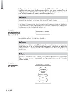 4 UML 2
La ﬁgure 1.4 représente un acteur par un rectangle. UML utilise aussi les rectangles pour
représenter des classes, et plus généralement des classeurs. Pour autant, la notation n’est pas
ambiguë puisque le stéréotype acteur indique que le rectangle désigne un acteur. Les stéréo-
types permettent d’adapter le langage à des situations particulières.
À un niveau d’abstraction plus élevé, UML permet de représenter tous les cas d’utilisation
d’un système par un simple rectangle. La ﬁgure 1.5 montre comment un tel rectangle peut
remplacer tous les cas d’utilisation de la ﬁgure 1.1.
Le rectangle de la ﬁgure 1.5 est appelé « classeur ».
Déﬁnition
Un stéréotype représente une variation d’un élément de modèle existant.
Figure 1.5
Représentation des cas
d’utilisation à un niveau
d’abstraction élevé.
Déﬁnition
Un classeur est un élément de modélisation qui décrit une unité comportementale ou struc-
turelle. Les acteurs et les cas d’utilisation sont des classeurs. Tout au long de ce livre, on
retrouvera le terme « classeur » car cette notion englobe aussi les classes, des parties d’un
système, etc.
Notation
Un classeur se représente par un rectangle contenant éventuellement des compartiments (la
ﬁgure 1.6 montre comment il est possible de faire ﬁgurer explicitement des cas d’utilisation
dans un classeur).
Figure 1.6
Les compartiments
d’un classeur.
Borne interactive d’une banque
Borne interactive d’une banque
Retirer argent
Effectuer un virement
Consulter comptes
UML2 Livre Page 4 Vendredi, 14. d cembre 2007 7:24 07
 