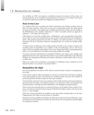 158 UML 2
1.2 MANIPULATION DES VARIABLES
Les variables en UML sont toujours considérées comme des instances d’une classe : les
actions proposées sur les variables correspondent donc à des accès sur un objet. On retrouve
ici toutes les opérations usuelles des langages de programmation.
Accès et mise à jour
Les variables UML sont en principe des objets. Cependant, nous incluons aussi les types de
base (int, ﬂoat, boolean, string), qui ne sont pas à proprement parler des objets parmi
les types de variables. Cela suppose que l’outillage permettra de les gérer par des proﬁls ou
des bibliothèques. Par exemple, l’opération i++ doit se résoudre comme un appel de la
méthode ++ sur l’objet i de la classe Int.
UML propose en outre des variables dites « multivaluées », qui correspondent à des collec-
tions, triées ou non. Leur introduction permet de faire mieux abstraction de l’implémen-
tation : elles peuvent représenter une liste, un tableau, une table associative, etc. de façon
homogène. En Java, l’interface Collection correspond bien à la notion de variable multi-
valuée.
La lecture d’une variable par read variable permet d’accéder à son contenu. L’action clear
variable permet de réinitialiser une variable. Si elle est multivaluée, clear la vide de ses
valeurs. Pour les variables monovaluées, clear n’a pas d’équivalent direct en programmation
objet, si ce n’est l’affectation d’un objet construit par défaut à la variable.
Les actions d’écriture permettent non seulement d’affecter une valeur à une variable, mais
également d’ajouter ou de supprimer des valeurs à une variable multivaluée (type collection
d’objets). En conséquence, les actions d’écriture se déclinent en add variable value et remove
variable value.
Enﬁn, une action value speciﬁcation correspond à la déﬁnition d’une constante ou d’un
littéral (la valeur 3, le caractère ’a’, la chaîne "hello").
Manipulations des objets
Pour la manipulation des objets, UML offre les actions de base associées à la programma-
tion objet.
Create object et destroy object permettent la création et la destruction d’instances d’objets.
Il est ainsi possible de créer et de détruire des variables locales, ainsi que des variables de
portée plus grande (attribut statique de classe, par exemple).
Une fois l’objet construit, l’accès à ses champs se fait à l’aide d’actions read structural feature,
qui permettent d’accéder à ses attributs comme à ses opérations. Elles correspondent à la
notation pointée (monObjet.attribut1.laMéthode()) des langages de programmation.
Toute action qui se déroule dans un contexte d’instance (non statique) peut accéder à l’ins-
tance courante par read self (self correspond à l’identité de l’objet courant, noté this en Java
et en C++, par exemple).
Enﬁn, des actions permettent de modiﬁer le type d’un objet (reclassify object) ou de tester
l’appartenance d’un objet à un type donné (is classiﬁed).
En général, il n’est possible de reclassiﬁer un objet qu’en respectant l’arbre d’héritage : typer
une instance de classe dérivée en instance de classe de base est une opération toujours légale.
La réciproque est fausse.
UML2 Livre Page 158 Vendredi, 14. d cembre 2007 7:24 07
 