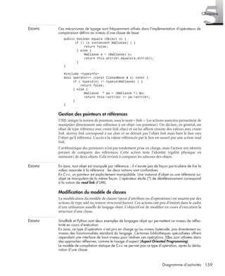 5Chapitre
159Diagramme d’activités
EXEMPLE Ces mécanismes de typage sont fréquemment utilisés dans l’implémentation d’opérateurs de
comparaison déﬁnis au niveau d’une classe de base.
public boolean equals (Object o) {
if (! (o instanceof MaClasse) ) {
return false;
} else {
MaClasse a = (MaClasse) o;
return this.attrib1.equals(a.attrib1);
}
}
#include <typeinfo>
bool operator== (const ClasseBase & o) const {
if ( typeid(o) != typeid(MaClasse) ) {
return false;
} else {
MaClasse * pa = (MaClasse *) &o;
return this->attrib1 == pa->attrib1;
}
}
Gestion des pointeurs et références
UML intègre la notion de pointeur, sous le nom « link ». Les actions associées permettent de
manipuler directement une référence à un objet (ou pointeur). On déclare, en général, un
objet de type référence avec create link object et on lui affecte ensuite des valeurs avec create
link. destroy link correspond à un clear et ne détruit pas l’objet link mais bien le lien vers
l’objet qu’il référence. L’accès à la valeur référencée par le lien est assuré par une action read
link.
L’arithmétique des pointeurs n’est pas totalement prise en charge, mais l’action test identity
permet de comparer des références. Cette action teste l’identité (égalité physique en
mémoire) de deux objets. Cela revient à comparer les adresses des objets.
EXEMPLE En Java, tout objet est manipulé par référence ; il n’existe pas de façon particulière de lire la
valeur associée à la référence : les deux notions sont confondues.
En C++, un pointeur est explicitement manipulable. Une instance d’objet ou une référence sur
objet se manipulent de la même façon. L’opérateur étoile (*) de déréférencement correspond
à la notion de read link d’UML.
Modiﬁcation du modèle de classes
La modiﬁcation du modèle de classes (ajout d’attributs ou d’opérations) est assurée par des
actions de type add ou remove structural feature. Ces actions ont peu d’intérêt dans le cadre
d’une utilisation usuelle de langage objet. L’objectif est de modiﬁer en cours d’exécution la
structure d’une classe.
EXEMPLE Smalltalk et Python sont deux exemples de langages objet qui permettent ce niveau de réﬂec-
tivité en cours d’exécution.
En Java, ce type d’opération n’est pris en charge qu’au niveau bytecode, pas directement au
niveau des fonctionnalités standard du langage. Certaines bibliothèques spécialisées offrent
cependant une interface de haut niveau pour réaliser ces opérations. Elles sont utilisées dans
des approches réﬂexives, comme le tissage d’aspect (Aspect Oriented Programming).
Le modèle de compilation statique de C++ ne permet pas ce type d’opération, après la décla-
ration d’une classe.
UML2 Livre Page 159 Vendredi, 14. d cembre 2007 7:24 07
 