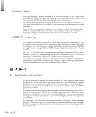 160 UML 2
1.3 ACTION OPAQUE
Une action opaque n’a pas de sémantique ou de contrainte particulière, et n’a donc pas un
sens déﬁni par UML. C’est donc aux outils de savoir interpréter ce type d’action, qui
dépasse le cadre d’UML, limité aux actions précitées dans cette section.
Les actions opaques permettent l’intégration de librairies ou routines de traitements exis-
tants. Elles peuvent également correspondre à des traitements qui n’ont simplement pas été
modélisés.
Parmi les actions opaques ﬁgurent également les opérations sur les types machine de base :
arithmétique entière et ﬂottante, masques et vecteur de bits, etc. Bien que communes à la
majorité des langages de programmation, elles ne sont pas standardisées en UML.
1.4 UML 2 ET LES ACTIONS
UML déﬁnit des actions qui couvrent les instructions élémentaires d’un langage de pro-
grammation, mais ne propose pas de mécanismes pour exprimer des boucles, des condi-
tionnelles, des blocs d’actions consécutives. Il s’agit là d’une évolution importante d’UML 2
par rapport aux versions précédentes d’UML 1.x, qui intégraient ces mécanismes dans les
actions.
En UML 2, la description de la structuration des actions est laissée aux activités. Ainsi, le
modèle est plus clair et mieux découplé. Les activités englobent les actions et offrent des
mécanismes pour exprimer clairement le cheminement du ﬂot de contrôle.
On peut cependant regretter l’absence d’opérations explicitement déﬁnies sur les types de
base habituels (opérations arithmétiques, par exemple). On peut espérer qu’un proﬁl UML
standardisé verra bientôt le jour pour prendre en charge ces types.
(2) Activité
2.1 MODÉLISATION DES TRAITEMENTS
Les actions élémentaires sont décrites séparément en UML. Les traitements complets sont
décrits par des activités, qui offrent une manière concise et sans ambiguïté de présenter
graphiquement un traitement séquentiel, avec tout l’arsenal proposé par un langage de pro-
grammation orienté objet (actions de base, boucles et conditionnelles, appels de méthode,
gestion des exceptions…).
Les activités donnent donc une description complète des traitements associés à des compor-
tements au sens interaction d’UML. On les utilise couramment pour étiqueter les autres
diagrammes (traitements associés aux messages des diagrammes de séquence, transitions
des diagrammes d’états-transitions) ou pour décrire l’implémentation d’une opération
d’un classeur.
Les diagrammes d’activités sont relativement proches des diagrammes d’états-transitions
dans leur présentation, mais leur interprétation est sensiblement différente. En particulier,
ils offrent un support pour l’expression de mécanismes concurrents, mais ce n’est pas là leur
fonction première.
UML2 Livre Page 160 Vendredi, 14. d cembre 2007 7:24 07
 