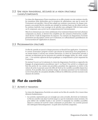 5Chapitre
161Diagramme d’activités
2.2 UNE VISION TRANSVERSALE, DÉCOUPLÉE DE LA VISION STRUCTURELLE
CLASSES/COMPOSANTS
La vision des diagrammes d’états-transitions est en effet orientée vers des systèmes réactifs,
les transitions étant déclenchées par la réception de sollicitations, sans que la source de
l’événement soit spéciﬁée. Cela est bien adapté aux systèmes concurrents, où chaque com-
posant a son propre ﬂot de contrôle, par exemple les systèmes basés sur des objets actifs ou
les systèmes matériels. Leur avantage est de spéciﬁer sans ambiguïté l’effet de toute action
sur le composant, sans a priori sur le comportement de l’environnement.
Mais ils ne donnent pas une vision satisfaisante d’un traitement faisant intervenir plusieurs
composants ou classes, et doivent être complétés par des scénarios d’interaction, usuelle-
ment décrits à l’aide de diagrammes de séquence. Au contraire, les diagrammes d’activités
permettent une description centrée sur le traitement, en s’affranchissant (partiellement) de
la structuration de l’application en classeurs.
2.3 PROGRAMMATION STRUCTURÉE
Un ﬂot de contrôle est associé à chaque processus ou thread d’une application : il représente
le curseur d’exécution (program counter) qui exécute les instructions d’un programme. À
un instant donné, il exécute une certaine instruction ; le choix de l’instruction suivante à
exécuter est déterminé par les structures de contrôle du langage (if/else, for, while, switch/
case…). Les activités capturent de façon graphique ce comportement a priori séquentiel de
l’exécution.
En mettant l’accent sur le traitement, la vision des diagrammes d’activités se rapproche des
langages de programmation procéduraux type C ou Pascal. Une activité se comporte par
bien des points de vue comme une procédure, possédant des arguments en entrée et des
valeurs de sortie et pouvant causer des effets de bord sur les variables accessibles depuis leur
contexte. Il est possible, dans un premier temps, de raisonner purement sur les traitements
et, lors d’une phase de conception détaillée, d’affecter les différentes activités recensées à des
classeurs du système.
(3) Flot de contrôle
3.1 ACTIVITÉ ET TRANSITION
La vision des diagrammes d’activités est centrée sur les ﬂots de contrôle. On y trouve deux
éléments fondamentaux :
• Les activités, représentées par un rectangle aux coins arrondis, décrivent un traitement.
Le ﬂot de contrôle reste dans l’activité jusqu’à ce que les traitements soient terminés. On
peut déﬁnir des variables locales à une activité et manipuler les variables accessibles
depuis le contexte de l’activité (classe contenante en particulier). Les activités peuvent
être imbriquées hiérarchiquement : on parle alors d’activités composites.
UML2 Livre Page 161 Vendredi, 14. d cembre 2007 7:24 07
 