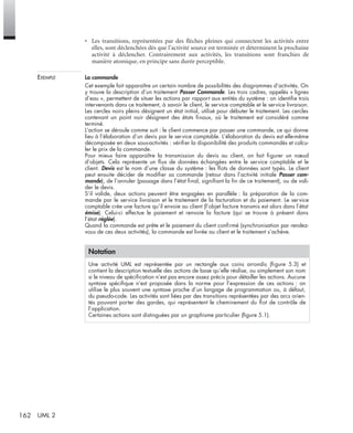 162 UML 2
• Les transitions, représentées par des ﬂèches pleines qui connectent les activités entre
elles, sont déclenchées dès que l’activité source est terminée et déterminent la prochaine
activité à déclencher. Contrairement aux activités, les transitions sont franchies de
manière atomique, en principe sans durée perceptible.
EXEMPLE La commande
Cet exemple fait apparaître un certain nombre de possibilités des diagrammes d’activités. On
y trouve la description d’un traitement Passer Commande. Les trois cadres, appelés « lignes
d’eau », permettent de situer les actions par rapport aux entités du système : on identiﬁe trois
intervenants dans ce traitement, à savoir le client, le service comptable et le service livraison.
Les cercles noirs pleins désignent un état initial, utilisé pour débuter le traitement. Les cercles
contenant un point noir désignent des états ﬁnaux, où le traitement est considéré comme
terminé.
L’action se déroule comme suit : le client commence par passer une commande, ce qui donne
lieu à l’élaboration d’un devis par le service comptable. L’élaboration du devis est elle-même
décomposée en deux sous-activités : vériﬁer la disponibilité des produits commandés et calcu-
ler le prix de la commande.
Pour mieux faire apparaître la transmission du devis au client, on fait ﬁgurer un nœud
d’objets. Cela représente un ﬂux de données échangées entre le service comptable et le
client. Devis est le nom d’une classe du système : les ﬂots de données sont typés. Le client
peut ensuite décider de modiﬁer sa commande (retour dans l’activité initiale Passer com-
mande), de l’annuler (passage dans l’état ﬁnal, signiﬁant la ﬁn de ce traitement), ou de vali-
der le devis.
S’il valide, deux actions peuvent être engagées en parallèle : la préparation de la com-
mande par le service livraison et le traitement de la facturation et du paiement. Le service
comptable crée une facture qu’il envoie au client (l’objet facture transmis est alors dans l’état
émise). Celui-ci effectue le paiement et renvoie la facture (qui se trouve à présent dans
l’état réglée).
Quand la commande est prête et le paiement du client conﬁrmé (synchronisation par rendez-
vous de ces deux activités), la commande est livrée au client et le traitement s’achève.
Notation
Une activité UML est représentée par un rectangle aux coins arrondis (ﬁgure 5.3) et
contient la description textuelle des actions de base qu’elle réalise, ou simplement son nom
si le niveau de spéciﬁcation n’est pas encore assez précis pour détailler les actions. Aucune
syntaxe spéciﬁque n’est proposée dans la norme pour l’expression de ces actions : on
utilise le plus souvent une syntaxe proche d’un langage de programmation ou, à défaut,
du pseudo-code. Les activités sont liées par des transitions représentées par des arcs orien-
tés pouvant porter des gardes, qui représentent le cheminement du ﬂot de contrôle de
l’application.
Certaines actions sont distinguées par un graphisme particulier (ﬁgure 5.1).
UML2 Livre Page 162 Vendredi, 14. d cembre 2007 7:24 07
 