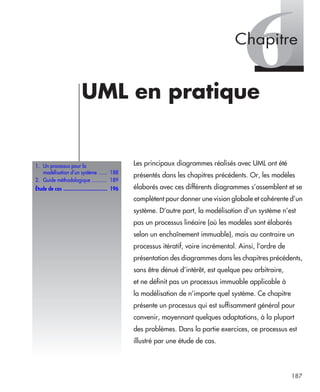 187
6UML en pratique
Les principaux diagrammes réalisés avec UML ont été
présentés dans les chapitres précédents. Or, les modèles
élaborés avec ces différents diagrammes s’assemblent et se
complètent pour donner une vision globale et cohérente d’un
système. D’autre part, la modélisation d’un système n’est
pas un processus linéaire (où les modèles sont élaborés
selon un enchaînement immuable), mais au contraire un
processus itératif, voire incrémental. Ainsi, l’ordre de
présentation des diagrammes dans les chapitres précédents,
sans être dénué d’intérêt, est quelque peu arbitraire,
et ne définit pas un processus immuable applicable à
la modélisation de n’importe quel système. Ce chapitre
présente un processus qui est suffisamment général pour
convenir, moyennant quelques adaptations, à la plupart
des problèmes. Dans la partie exercices, ce processus est
illustré par une étude de cas.
1. Un processus pour la
modélisation d’un système ...... 188
2. Guide méthodologique ........... 189
Étude de cas ............................... 196
Chapitre
UML2 Livre Page 187 Vendredi, 14. d cembre 2007 7:24 07
 